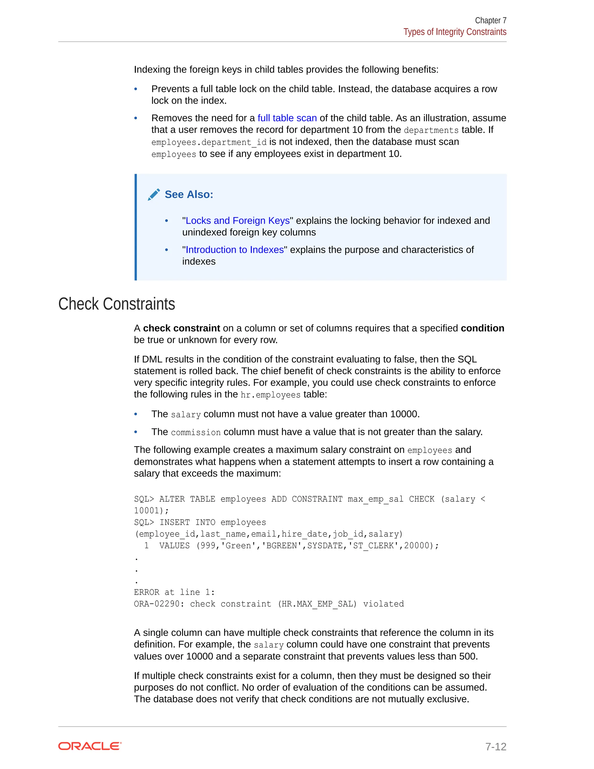 Indexing the foreign keys in child tables provides the following benefits: • Prevents a full table lock on the child table. Instead, the database acquires a row lock on the index. • Removes the need for a full table scan of the child table. As an illustration, assume that a user removes the record for department 10 from the departments table. If employees.department_id is not indexed, then the database must scan employees to see if any employees exist in department 10. See Also: • "Locks and Foreign Keys" explains the locking behavior for indexed and unindexed foreign key columns • "Introduction to Indexes" explains the purpose and characteristics of indexes Check Constraints A check constraint on a column or set of columns requires that a specified condition be true or unknown for every row. If DML results in the condition of the constraint evaluating to false, then the SQL statement is rolled back. The chief benefit of check constraints is the ability to enforce very specific integrity rules. For example, you could use check constraints to enforce the following rules in the hr.employees table: • The salary column must not have a value greater than 10000. • The commission column must have a value that is not greater than the salary. The following example creates a maximum salary constraint on employees and demonstrates what happens when a statement attempts to insert a row containing a salary that exceeds the maximum: SQL> ALTER TABLE employees ADD CONSTRAINT max_emp_sal CHECK (salary < 10001); SQL> INSERT INTO employees (employee_id,last_name,email,hire_date,job_id,salary) 1 VALUES (999,'Green','BGREEN',SYSDATE,'ST_CLERK',20000); . . . ERROR at line 1: ORA-02290: check constraint (HR.MAX_EMP_SAL) violated A single column can have multiple check constraints that reference the column in its definition. For example, the salary column could have one constraint that prevents values over 10000 and a separate constraint that prevents values less than 500. If multiple check constraints exist for a column, then they must be designed so their purposes do not conflict. No order of evaluation of the conditions can be assumed. The database does not verify that check conditions are not mutually exclusive. Chapter 7 Types of Integrity Constraints 7-12 