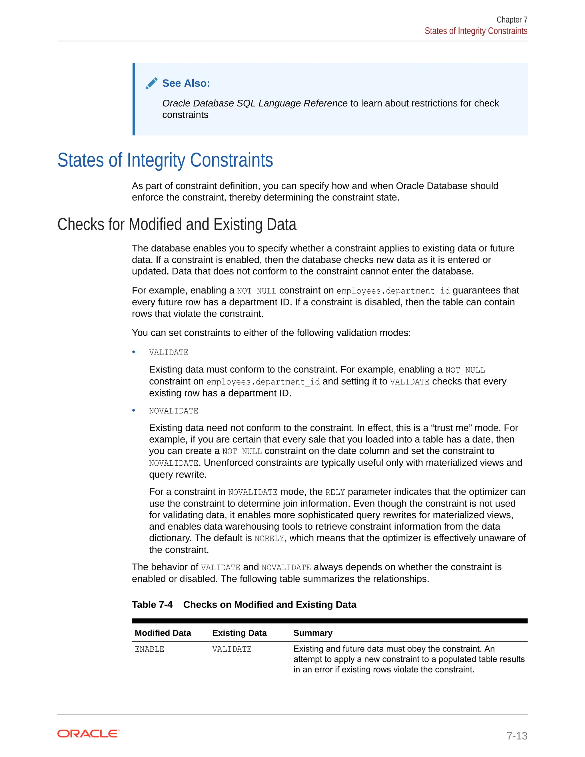 See Also: Oracle Database SQL Language Reference to learn about restrictions for check constraints States of Integrity Constraints As part of constraint definition, you can specify how and when Oracle Database should enforce the constraint, thereby determining the constraint state. Checks for Modified and Existing Data The database enables you to specify whether a constraint applies to existing data or future data. If a constraint is enabled, then the database checks new data as it is entered or updated. Data that does not conform to the constraint cannot enter the database. For example, enabling a NOT NULL constraint on employees.department_id guarantees that every future row has a department ID. If a constraint is disabled, then the table can contain rows that violate the constraint. You can set constraints to either of the following validation modes: • VALIDATE Existing data must conform to the constraint. For example, enabling a NOT NULL constraint on employees.department_id and setting it to VALIDATE checks that every existing row has a department ID. • NOVALIDATE Existing data need not conform to the constraint. In effect, this is a “trust me” mode. For example, if you are certain that every sale that you loaded into a table has a date, then you can create a NOT NULL constraint on the date column and set the constraint to NOVALIDATE. Unenforced constraints are typically useful only with materialized views and query rewrite. For a constraint in NOVALIDATE mode, the RELY parameter indicates that the optimizer can use the constraint to determine join information. Even though the constraint is not used for validating data, it enables more sophisticated query rewrites for materialized views, and enables data warehousing tools to retrieve constraint information from the data dictionary. The default is NORELY, which means that the optimizer is effectively unaware of the constraint. The behavior of VALIDATE and NOVALIDATE always depends on whether the constraint is enabled or disabled. The following table summarizes the relationships. Table 7-4 Checks on Modified and Existing Data Modified Data Existing Data Summary ENABLE VALIDATE Existing and future data must obey the constraint. An attempt to apply a new constraint to a populated table results in an error if existing rows violate the constraint. Chapter 7 States of Integrity Constraints 7-13 