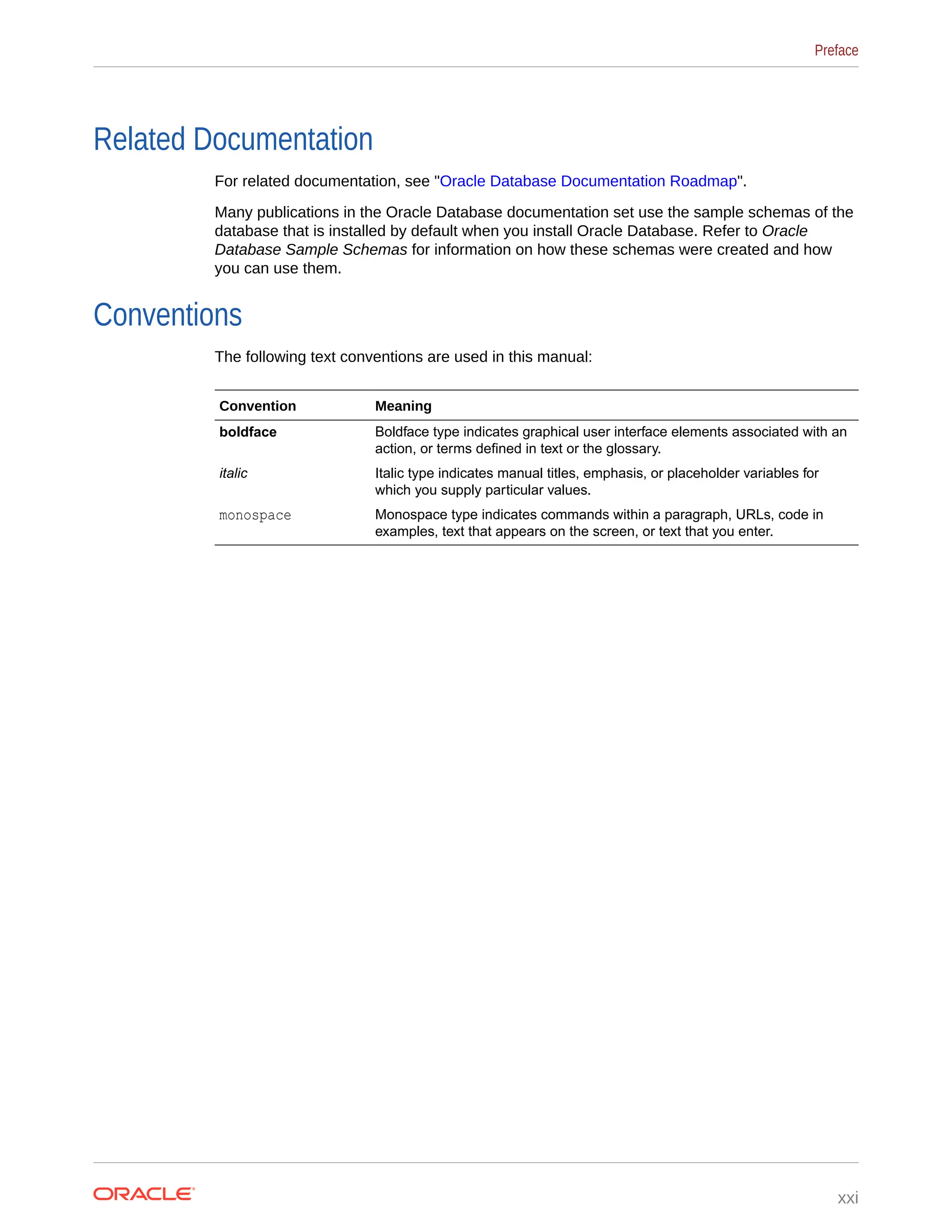 Related Documentation For related documentation, see "Oracle Database Documentation Roadmap". Many publications in the Oracle Database documentation set use the sample schemas of the database that is installed by default when you install Oracle Database. Refer to Oracle Database Sample Schemas for information on how these schemas were created and how you can use them. Conventions The following text conventions are used in this manual: Convention Meaning boldface Boldface type indicates graphical user interface elements associated with an action, or terms defined in text or the glossary. italic Italic type indicates manual titles, emphasis, or placeholder variables for which you supply particular values. monospace Monospace type indicates commands within a paragraph, URLs, code in examples, text that appears on the screen, or text that you enter. Preface xxi 