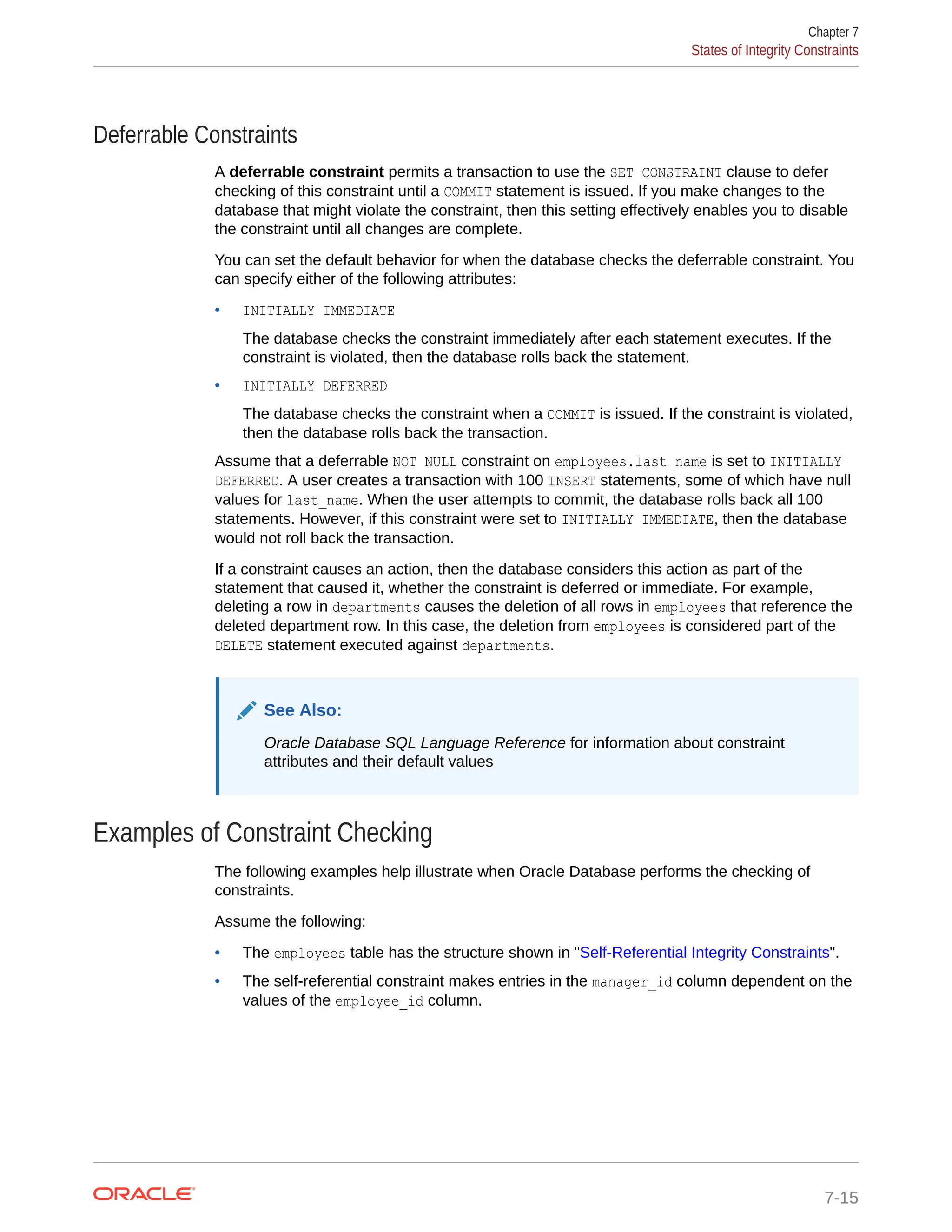 Deferrable Constraints A deferrable constraint permits a transaction to use the SET CONSTRAINT clause to defer checking of this constraint until a COMMIT statement is issued. If you make changes to the database that might violate the constraint, then this setting effectively enables you to disable the constraint until all changes are complete. You can set the default behavior for when the database checks the deferrable constraint. You can specify either of the following attributes: • INITIALLY IMMEDIATE The database checks the constraint immediately after each statement executes. If the constraint is violated, then the database rolls back the statement. • INITIALLY DEFERRED The database checks the constraint when a COMMIT is issued. If the constraint is violated, then the database rolls back the transaction. Assume that a deferrable NOT NULL constraint on employees.last_name is set to INITIALLY DEFERRED. A user creates a transaction with 100 INSERT statements, some of which have null values for last_name. When the user attempts to commit, the database rolls back all 100 statements. However, if this constraint were set to INITIALLY IMMEDIATE, then the database would not roll back the transaction. If a constraint causes an action, then the database considers this action as part of the statement that caused it, whether the constraint is deferred or immediate. For example, deleting a row in departments causes the deletion of all rows in employees that reference the deleted department row. In this case, the deletion from employees is considered part of the DELETE statement executed against departments. See Also: Oracle Database SQL Language Reference for information about constraint attributes and their default values Examples of Constraint Checking The following examples help illustrate when Oracle Database performs the checking of constraints. Assume the following: • The employees table has the structure shown in "Self-Referential Integrity Constraints". • The self-referential constraint makes entries in the manager_id column dependent on the values of the employee_id column. Chapter 7 States of Integrity Constraints 7-15 