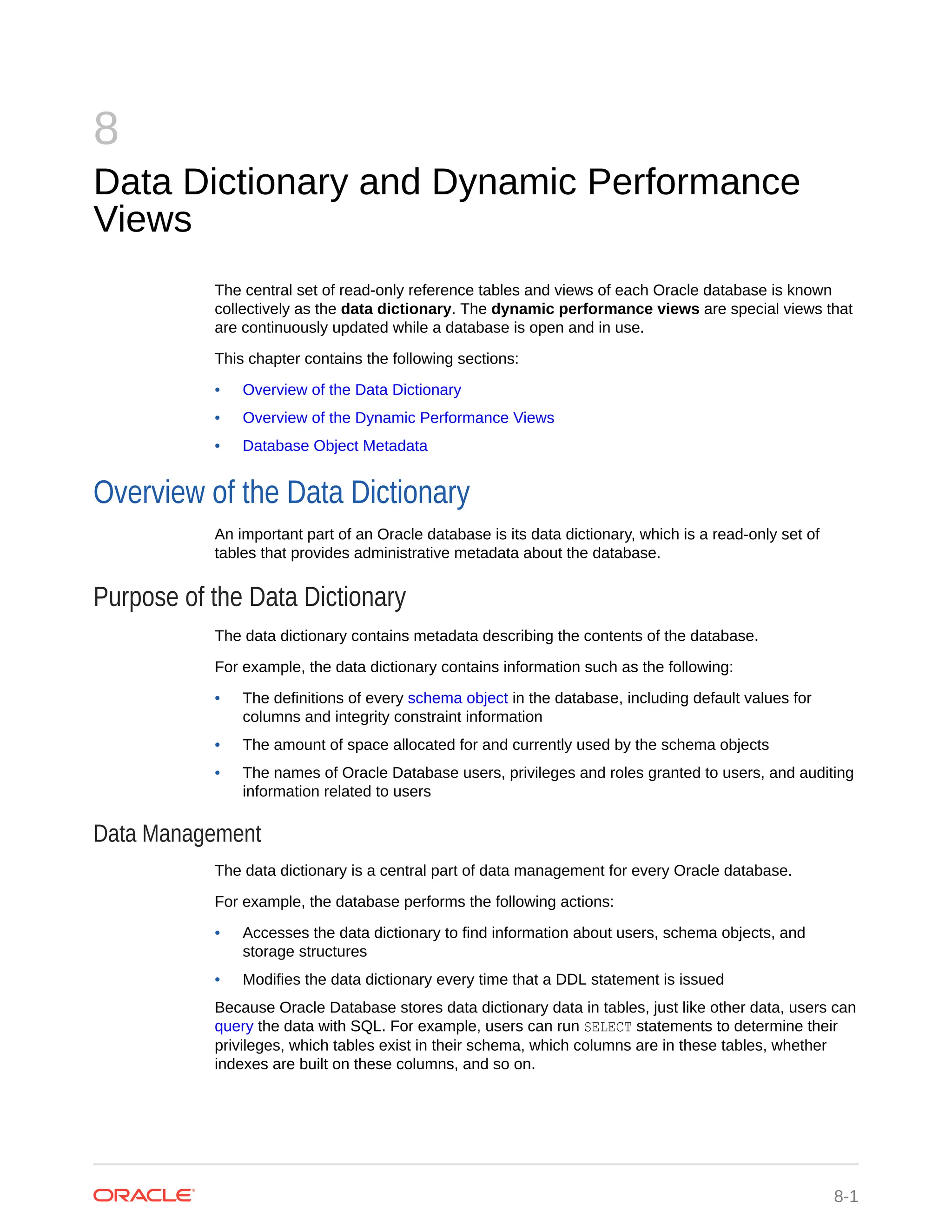8 Data Dictionary and Dynamic Performance Views The central set of read-only reference tables and views of each Oracle database is known collectively as the data dictionary. The dynamic performance views are special views that are continuously updated while a database is open and in use. This chapter contains the following sections: • Overview of the Data Dictionary • Overview of the Dynamic Performance Views • Database Object Metadata Overview of the Data Dictionary An important part of an Oracle database is its data dictionary, which is a read-only set of tables that provides administrative metadata about the database. Purpose of the Data Dictionary The data dictionary contains metadata describing the contents of the database. For example, the data dictionary contains information such as the following: • The definitions of every schema object in the database, including default values for columns and integrity constraint information • The amount of space allocated for and currently used by the schema objects • The names of Oracle Database users, privileges and roles granted to users, and auditing information related to users Data Management The data dictionary is a central part of data management for every Oracle database. For example, the database performs the following actions: • Accesses the data dictionary to find information about users, schema objects, and storage structures • Modifies the data dictionary every time that a DDL statement is issued Because Oracle Database stores data dictionary data in tables, just like other data, users can query the data with SQL. For example, users can run SELECT statements to determine their privileges, which tables exist in their schema, which columns are in these tables, whether indexes are built on these columns, and so on. 8-1 