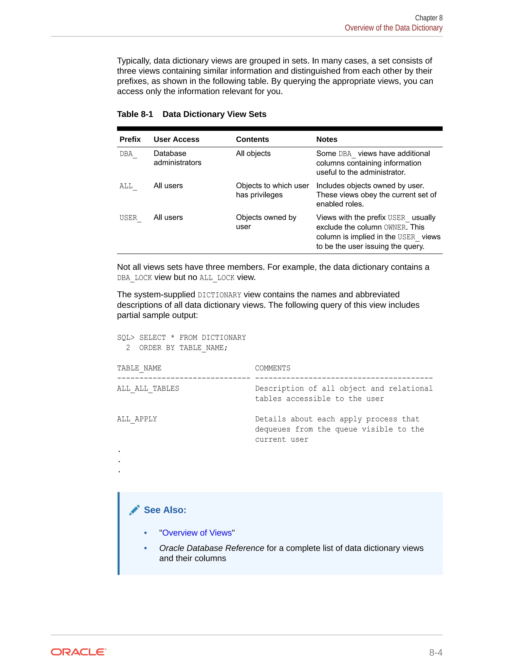 Typically, data dictionary views are grouped in sets. In many cases, a set consists of three views containing similar information and distinguished from each other by their prefixes, as shown in the following table. By querying the appropriate views, you can access only the information relevant for you. Table 8-1 Data Dictionary View Sets Prefix User Access Contents Notes DBA_ Database administrators All objects Some DBA_ views have additional columns containing information useful to the administrator. ALL_ All users Objects to which user has privileges Includes objects owned by user. These views obey the current set of enabled roles. USER_ All users Objects owned by user Views with the prefix USER_ usually exclude the column OWNER. This column is implied in the USER_ views to be the user issuing the query. Not all views sets have three members. For example, the data dictionary contains a DBA_LOCK view but no ALL_LOCK view. The system-supplied DICTIONARY view contains the names and abbreviated descriptions of all data dictionary views. The following query of this view includes partial sample output: SQL> SELECT * FROM DICTIONARY 2 ORDER BY TABLE_NAME; TABLE_NAME COMMENTS ------------------------------ ---------------------------------------- ALL_ALL_TABLES Description of all object and relational tables accessible to the user ALL_APPLY Details about each apply process that dequeues from the queue visible to the current user . . . See Also: • "Overview of Views" • Oracle Database Reference for a complete list of data dictionary views and their columns Chapter 8 Overview of the Data Dictionary 8-4 