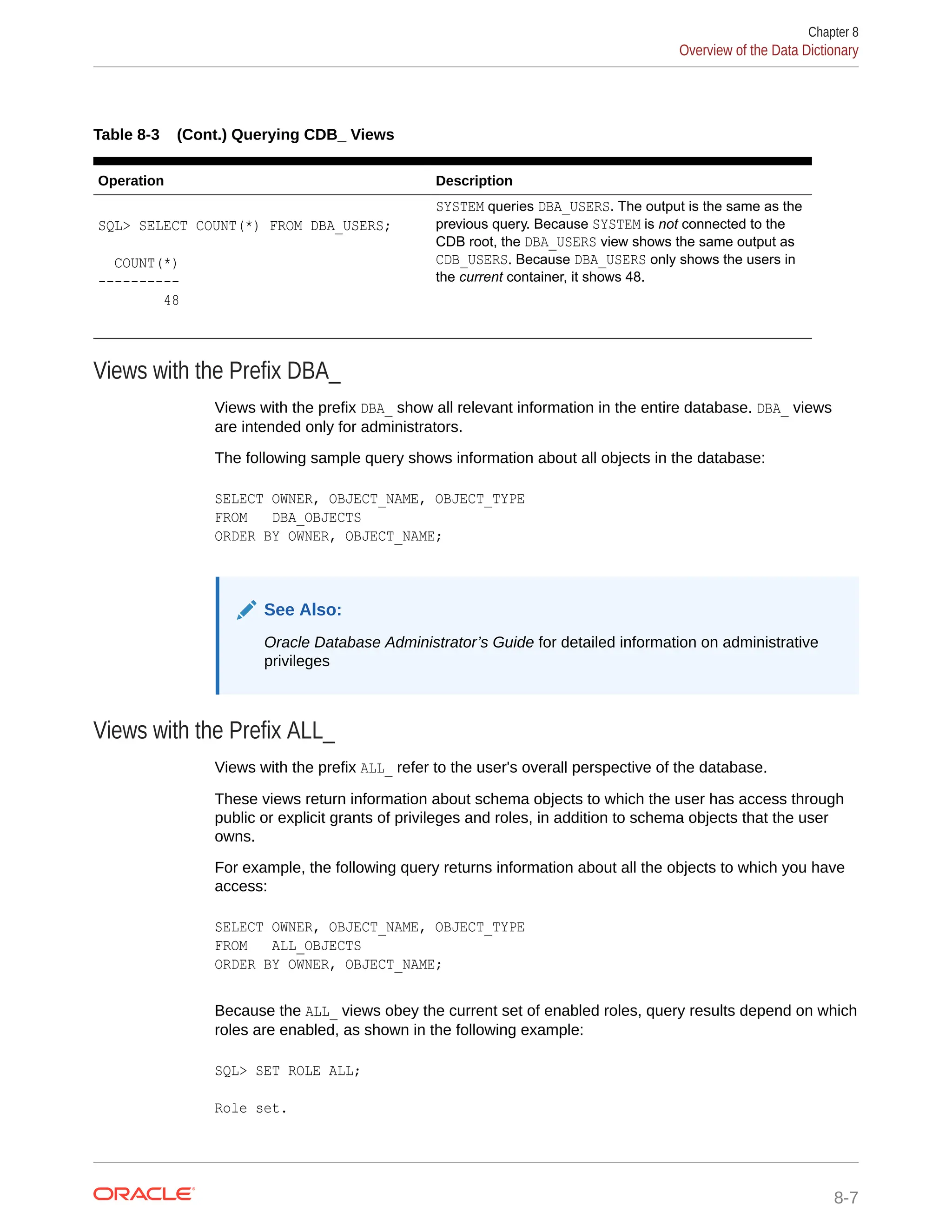 Table 8-3 (Cont.) Querying CDB_ Views Operation Description SQL> SELECT COUNT(*) FROM DBA_USERS; COUNT(*) ---------- 48 SYSTEM queries DBA_USERS. The output is the same as the previous query. Because SYSTEM is not connected to the CDB root, the DBA_USERS view shows the same output as CDB_USERS. Because DBA_USERS only shows the users in the current container, it shows 48. Views with the Prefix DBA_ Views with the prefix DBA_ show all relevant information in the entire database. DBA_ views are intended only for administrators. The following sample query shows information about all objects in the database: SELECT OWNER, OBJECT_NAME, OBJECT_TYPE FROM DBA_OBJECTS ORDER BY OWNER, OBJECT_NAME; See Also: Oracle Database Administrator’s Guide for detailed information on administrative privileges Views with the Prefix ALL_ Views with the prefix ALL_ refer to the user's overall perspective of the database. These views return information about schema objects to which the user has access through public or explicit grants of privileges and roles, in addition to schema objects that the user owns. For example, the following query returns information about all the objects to which you have access: SELECT OWNER, OBJECT_NAME, OBJECT_TYPE FROM ALL_OBJECTS ORDER BY OWNER, OBJECT_NAME; Because the ALL_ views obey the current set of enabled roles, query results depend on which roles are enabled, as shown in the following example: SQL> SET ROLE ALL; Role set. Chapter 8 Overview of the Data Dictionary 8-7 