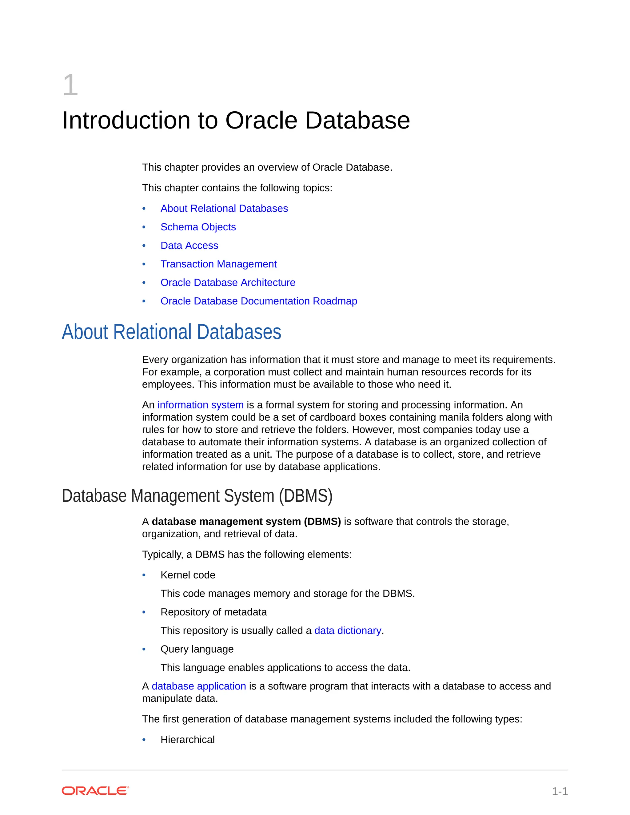 1 Introduction to Oracle Database This chapter provides an overview of Oracle Database. This chapter contains the following topics: • About Relational Databases • Schema Objects • Data Access • Transaction Management • Oracle Database Architecture • Oracle Database Documentation Roadmap About Relational Databases Every organization has information that it must store and manage to meet its requirements. For example, a corporation must collect and maintain human resources records for its employees. This information must be available to those who need it. An information system is a formal system for storing and processing information. An information system could be a set of cardboard boxes containing manila folders along with rules for how to store and retrieve the folders. However, most companies today use a database to automate their information systems. A database is an organized collection of information treated as a unit. The purpose of a database is to collect, store, and retrieve related information for use by database applications. Database Management System (DBMS) A database management system (DBMS) is software that controls the storage, organization, and retrieval of data. Typically, a DBMS has the following elements: • Kernel code This code manages memory and storage for the DBMS. • Repository of metadata This repository is usually called a data dictionary. • Query language This language enables applications to access the data. A database application is a software program that interacts with a database to access and manipulate data. The first generation of database management systems included the following types: • Hierarchical 1-1 