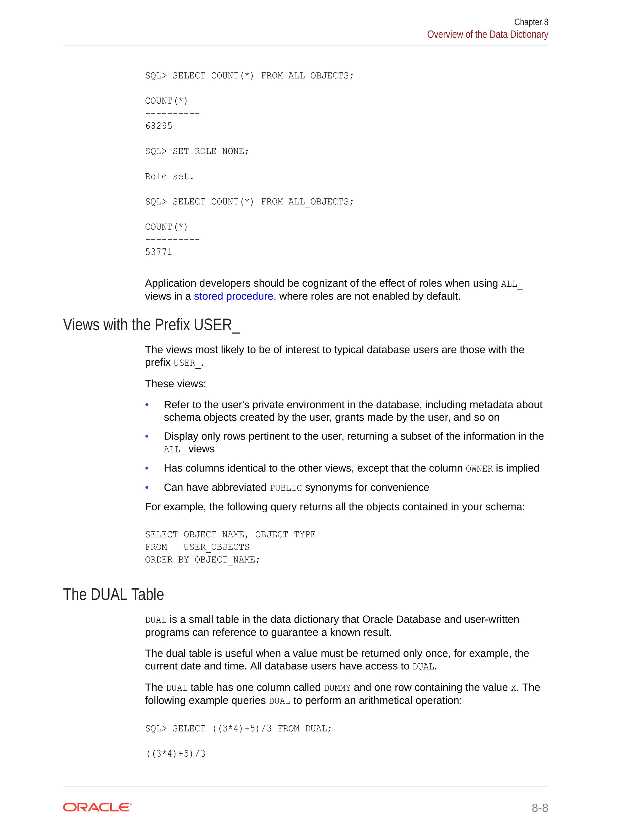 SQL> SELECT COUNT(*) FROM ALL_OBJECTS; COUNT(*) ---------- 68295 SQL> SET ROLE NONE; Role set. SQL> SELECT COUNT(*) FROM ALL_OBJECTS; COUNT(*) ---------- 53771 Application developers should be cognizant of the effect of roles when using ALL_ views in a stored procedure, where roles are not enabled by default. Views with the Prefix USER_ The views most likely to be of interest to typical database users are those with the prefix USER_. These views: • Refer to the user's private environment in the database, including metadata about schema objects created by the user, grants made by the user, and so on • Display only rows pertinent to the user, returning a subset of the information in the ALL_ views • Has columns identical to the other views, except that the column OWNER is implied • Can have abbreviated PUBLIC synonyms for convenience For example, the following query returns all the objects contained in your schema: SELECT OBJECT_NAME, OBJECT_TYPE FROM USER_OBJECTS ORDER BY OBJECT_NAME; The DUAL Table DUAL is a small table in the data dictionary that Oracle Database and user-written programs can reference to guarantee a known result. The dual table is useful when a value must be returned only once, for example, the current date and time. All database users have access to DUAL. The DUAL table has one column called DUMMY and one row containing the value X. The following example queries DUAL to perform an arithmetical operation: SQL> SELECT ((3*4)+5)/3 FROM DUAL; ((3*4)+5)/3 Chapter 8 Overview of the Data Dictionary 8-8 