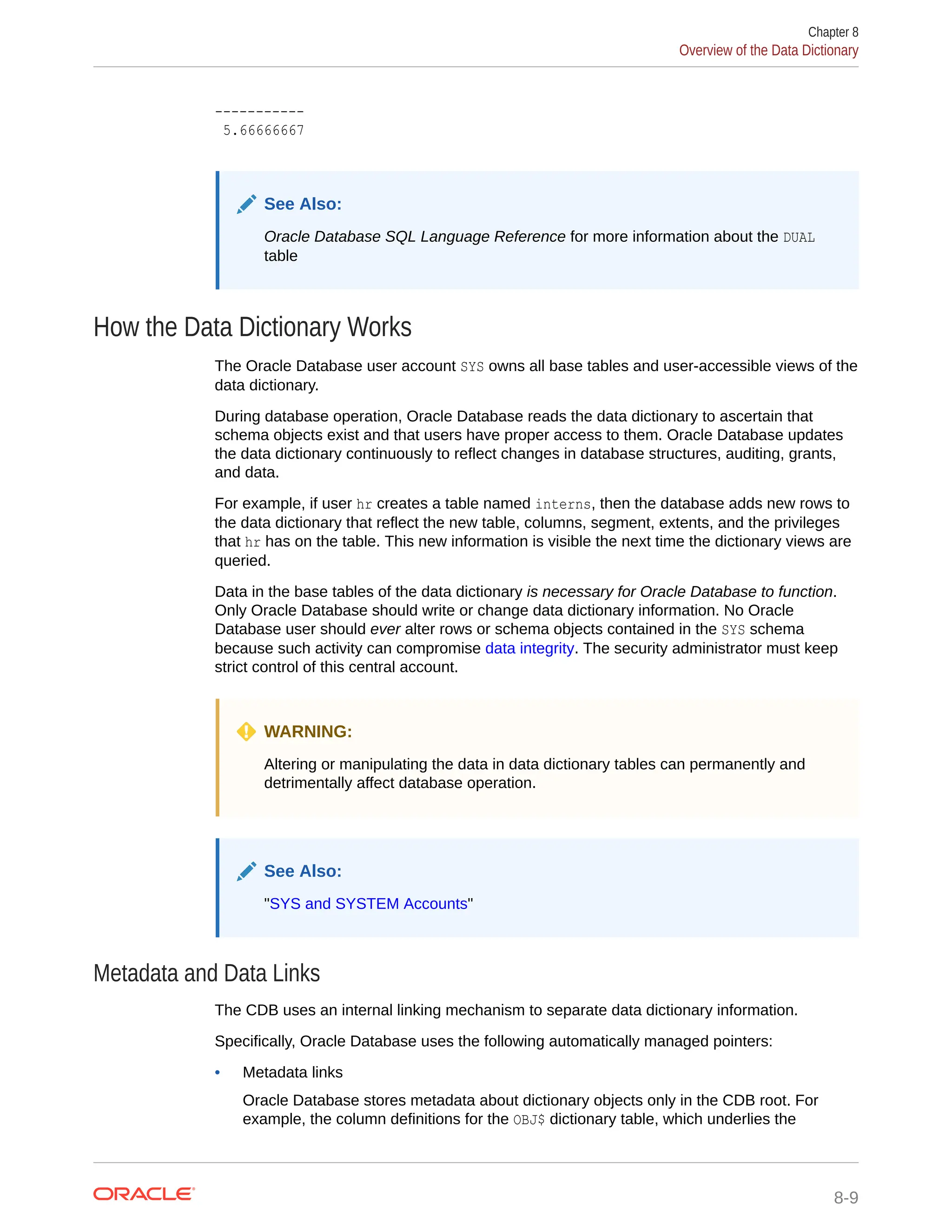 ----------- 5.66666667 See Also: Oracle Database SQL Language Reference for more information about the DUAL table How the Data Dictionary Works The Oracle Database user account SYS owns all base tables and user-accessible views of the data dictionary. During database operation, Oracle Database reads the data dictionary to ascertain that schema objects exist and that users have proper access to them. Oracle Database updates the data dictionary continuously to reflect changes in database structures, auditing, grants, and data. For example, if user hr creates a table named interns, then the database adds new rows to the data dictionary that reflect the new table, columns, segment, extents, and the privileges that hr has on the table. This new information is visible the next time the dictionary views are queried. Data in the base tables of the data dictionary is necessary for Oracle Database to function. Only Oracle Database should write or change data dictionary information. No Oracle Database user should ever alter rows or schema objects contained in the SYS schema because such activity can compromise data integrity. The security administrator must keep strict control of this central account. WARNING: Altering or manipulating the data in data dictionary tables can permanently and detrimentally affect database operation. See Also: "SYS and SYSTEM Accounts" Metadata and Data Links The CDB uses an internal linking mechanism to separate data dictionary information. Specifically, Oracle Database uses the following automatically managed pointers: • Metadata links Oracle Database stores metadata about dictionary objects only in the CDB root. For example, the column definitions for the OBJ$ dictionary table, which underlies the Chapter 8 Overview of the Data Dictionary 8-9 