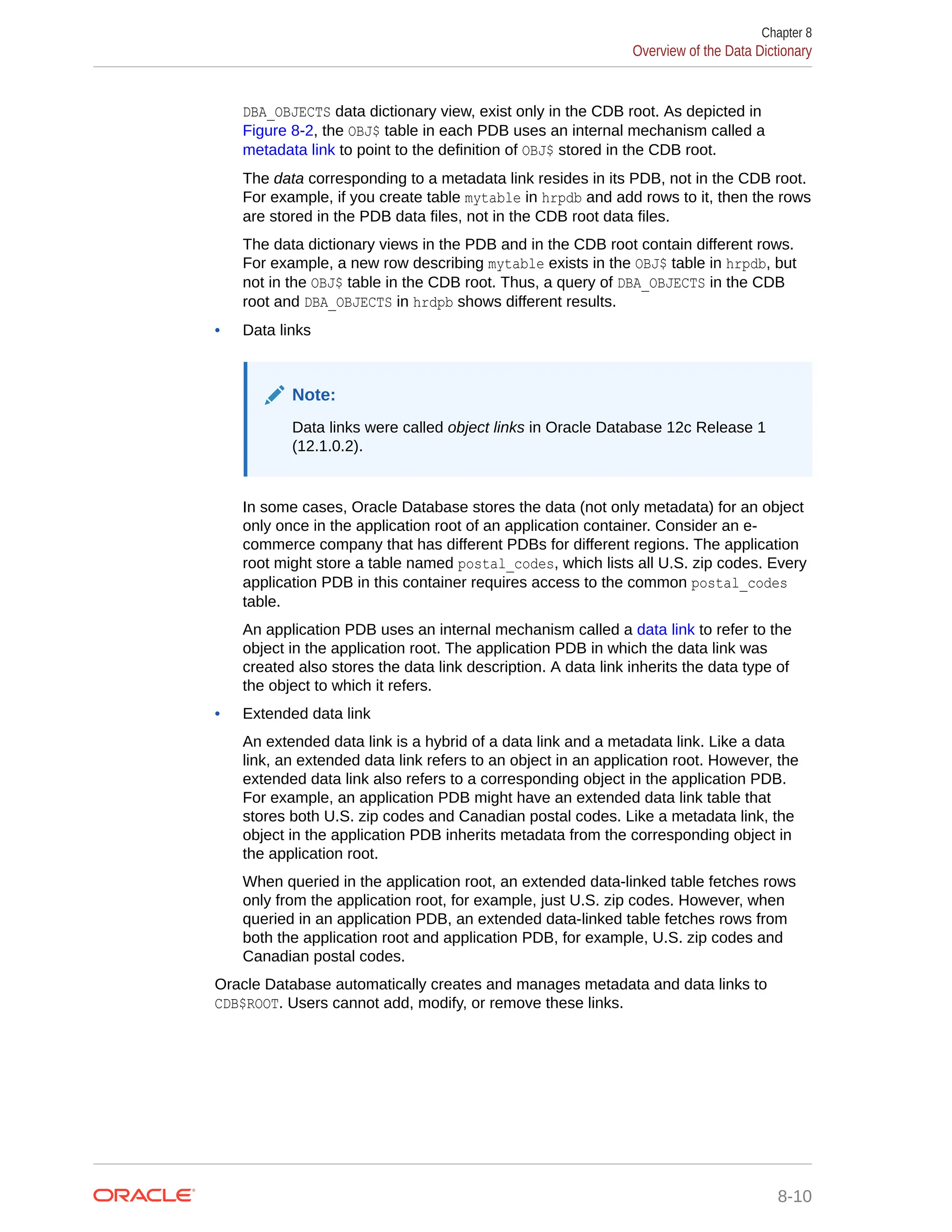 DBA_OBJECTS data dictionary view, exist only in the CDB root. As depicted in Figure 8-2, the OBJ$ table in each PDB uses an internal mechanism called a metadata link to point to the definition of OBJ$ stored in the CDB root. The data corresponding to a metadata link resides in its PDB, not in the CDB root. For example, if you create table mytable in hrpdb and add rows to it, then the rows are stored in the PDB data files, not in the CDB root data files. The data dictionary views in the PDB and in the CDB root contain different rows. For example, a new row describing mytable exists in the OBJ$ table in hrpdb, but not in the OBJ$ table in the CDB root. Thus, a query of DBA_OBJECTS in the CDB root and DBA_OBJECTS in hrdpb shows different results. • Data links Note: Data links were called object links in Oracle Database 12c Release 1 (12.1.0.2). In some cases, Oracle Database stores the data (not only metadata) for an object only once in the application root of an application container. Consider an e- commerce company that has different PDBs for different regions. The application root might store a table named postal_codes, which lists all U.S. zip codes. Every application PDB in this container requires access to the common postal_codes table. An application PDB uses an internal mechanism called a data link to refer to the object in the application root. The application PDB in which the data link was created also stores the data link description. A data link inherits the data type of the object to which it refers. • Extended data link An extended data link is a hybrid of a data link and a metadata link. Like a data link, an extended data link refers to an object in an application root. However, the extended data link also refers to a corresponding object in the application PDB. For example, an application PDB might have an extended data link table that stores both U.S. zip codes and Canadian postal codes. Like a metadata link, the object in the application PDB inherits metadata from the corresponding object in the application root. When queried in the application root, an extended data-linked table fetches rows only from the application root, for example, just U.S. zip codes. However, when queried in an application PDB, an extended data-linked table fetches rows from both the application root and application PDB, for example, U.S. zip codes and Canadian postal codes. Oracle Database automatically creates and manages metadata and data links to CDB$ROOT. Users cannot add, modify, or remove these links. Chapter 8 Overview of the Data Dictionary 8-10 