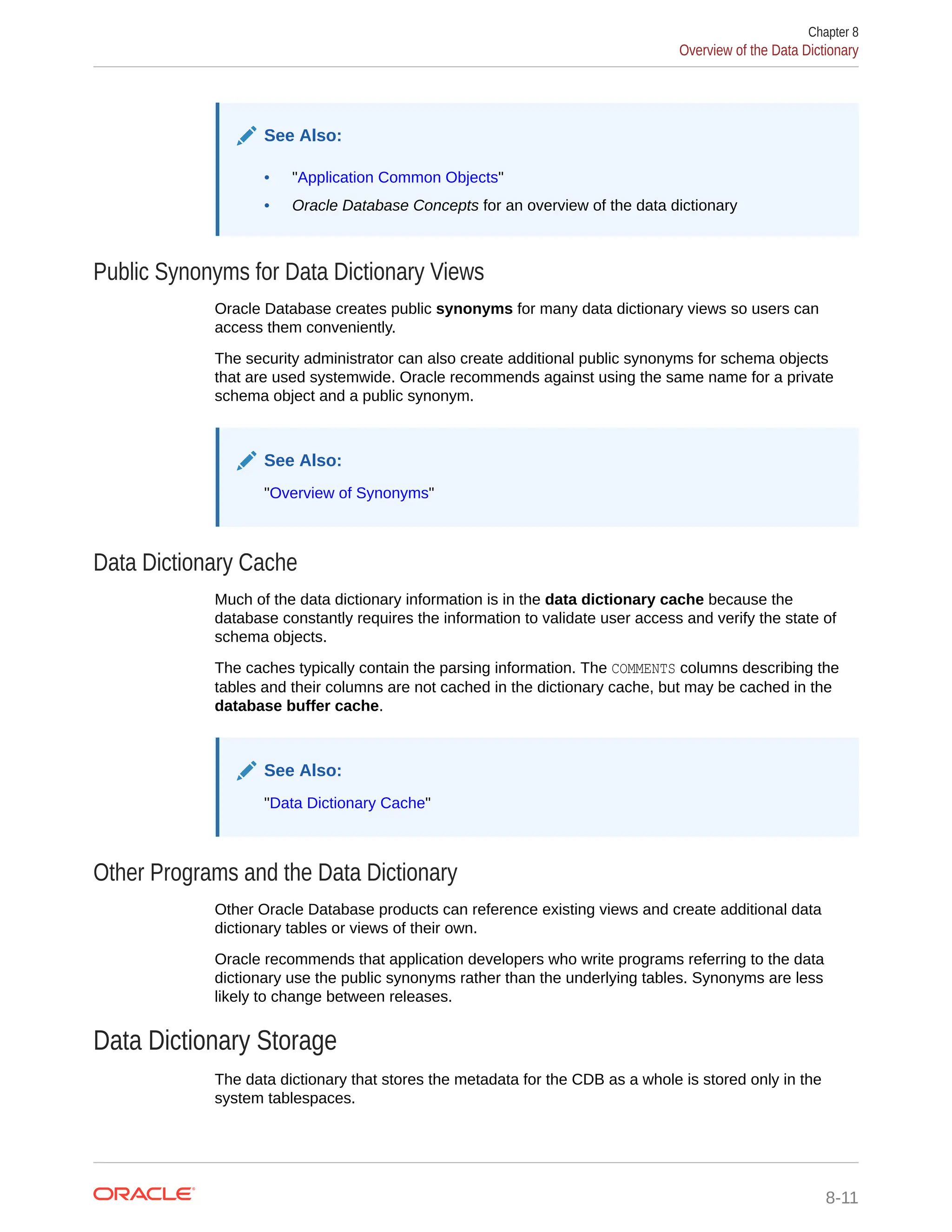 See Also: • "Application Common Objects" • Oracle Database Concepts for an overview of the data dictionary Public Synonyms for Data Dictionary Views Oracle Database creates public synonyms for many data dictionary views so users can access them conveniently. The security administrator can also create additional public synonyms for schema objects that are used systemwide. Oracle recommends against using the same name for a private schema object and a public synonym. See Also: "Overview of Synonyms" Data Dictionary Cache Much of the data dictionary information is in the data dictionary cache because the database constantly requires the information to validate user access and verify the state of schema objects. The caches typically contain the parsing information. The COMMENTS columns describing the tables and their columns are not cached in the dictionary cache, but may be cached in the database buffer cache. See Also: "Data Dictionary Cache" Other Programs and the Data Dictionary Other Oracle Database products can reference existing views and create additional data dictionary tables or views of their own. Oracle recommends that application developers who write programs referring to the data dictionary use the public synonyms rather than the underlying tables. Synonyms are less likely to change between releases. Data Dictionary Storage The data dictionary that stores the metadata for the CDB as a whole is stored only in the system tablespaces. Chapter 8 Overview of the Data Dictionary 8-11 
