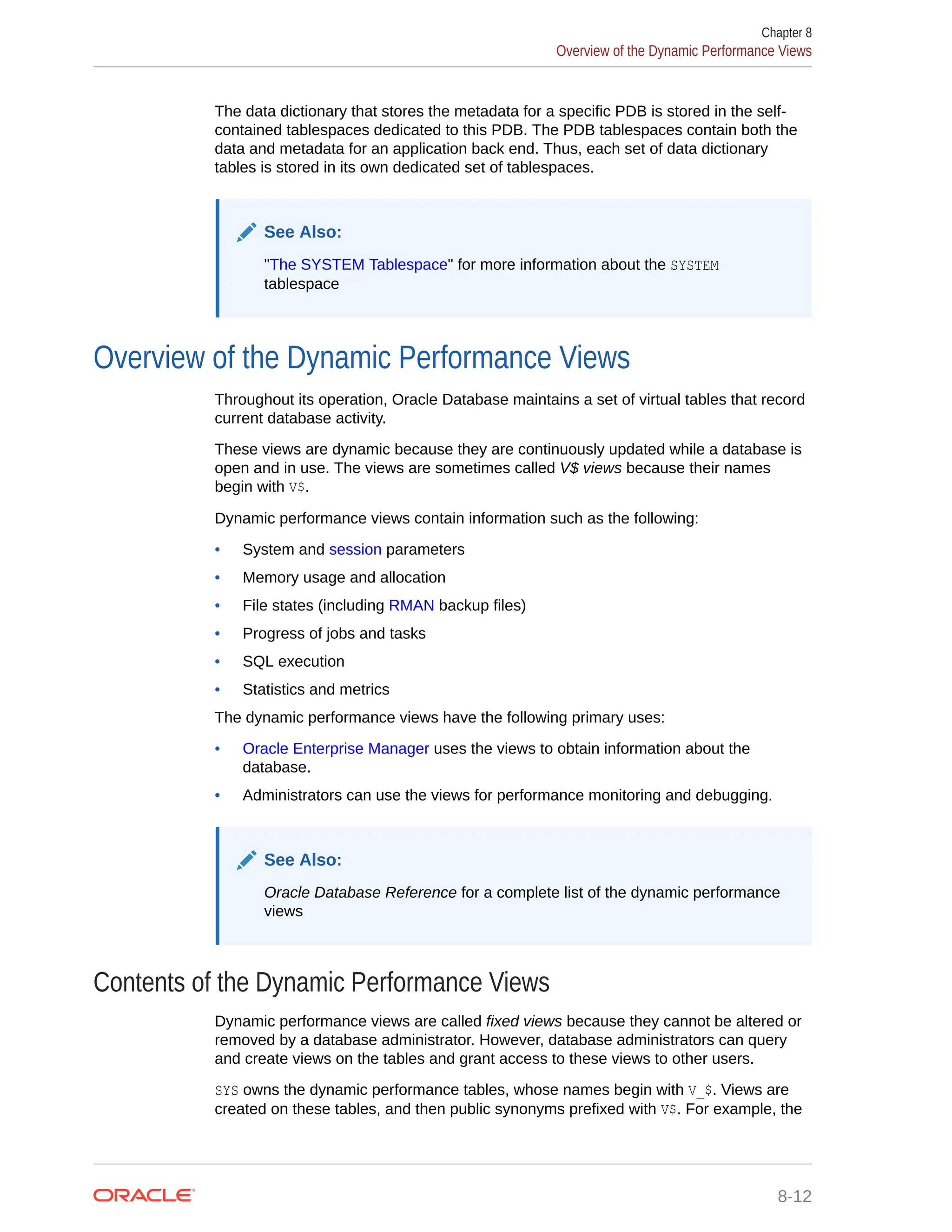 The data dictionary that stores the metadata for a specific PDB is stored in the self- contained tablespaces dedicated to this PDB. The PDB tablespaces contain both the data and metadata for an application back end. Thus, each set of data dictionary tables is stored in its own dedicated set of tablespaces. See Also: "The SYSTEM Tablespace" for more information about the SYSTEM tablespace Overview of the Dynamic Performance Views Throughout its operation, Oracle Database maintains a set of virtual tables that record current database activity. These views are dynamic because they are continuously updated while a database is open and in use. The views are sometimes called V$ views because their names begin with V$. Dynamic performance views contain information such as the following: • System and session parameters • Memory usage and allocation • File states (including RMAN backup files) • Progress of jobs and tasks • SQL execution • Statistics and metrics The dynamic performance views have the following primary uses: • Oracle Enterprise Manager uses the views to obtain information about the database. • Administrators can use the views for performance monitoring and debugging. See Also: Oracle Database Reference for a complete list of the dynamic performance views Contents of the Dynamic Performance Views Dynamic performance views are called fixed views because they cannot be altered or removed by a database administrator. However, database administrators can query and create views on the tables and grant access to these views to other users. SYS owns the dynamic performance tables, whose names begin with V_$. Views are created on these tables, and then public synonyms prefixed with V$. For example, the Chapter 8 Overview of the Dynamic Performance Views 8-12 