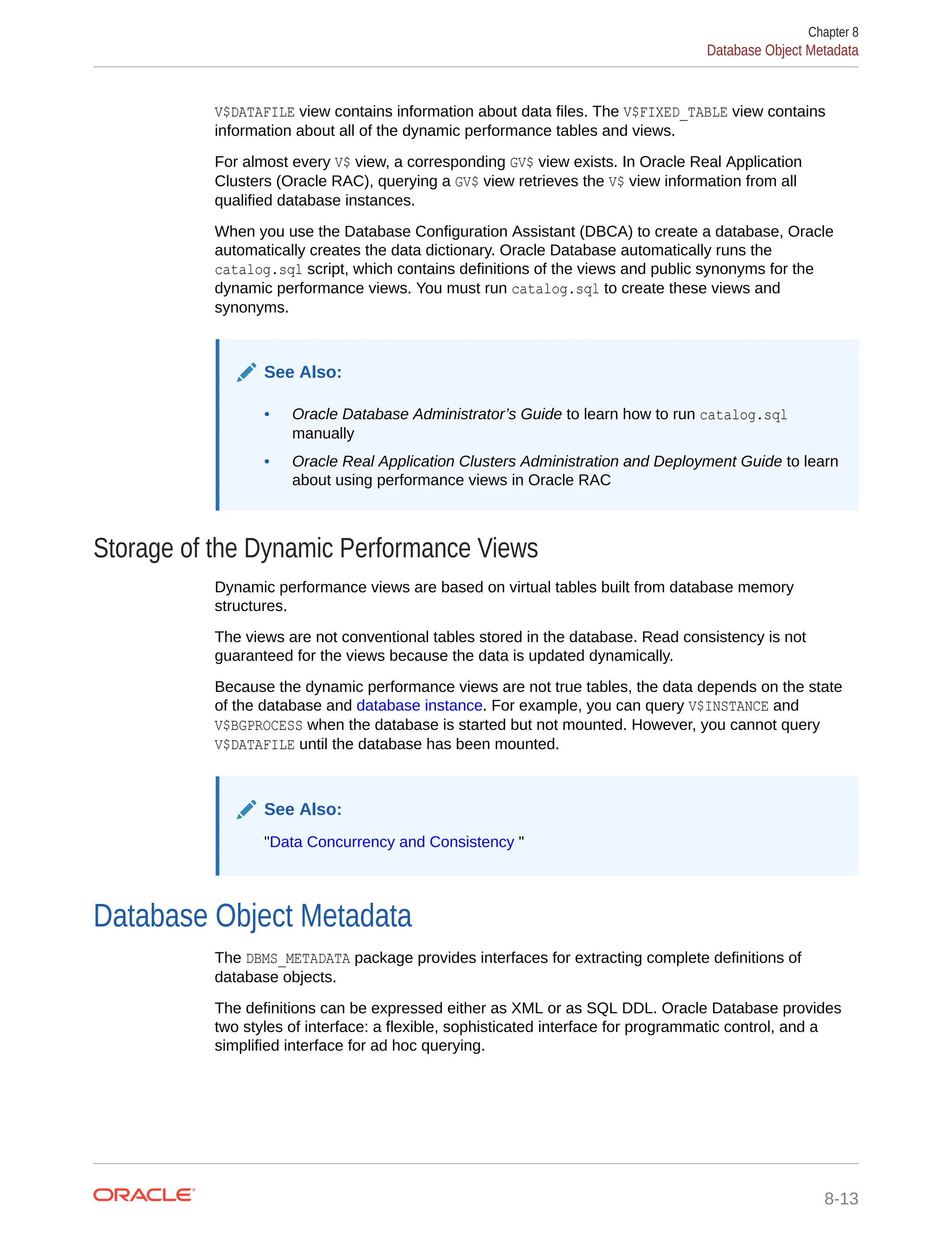 V$DATAFILE view contains information about data files. The V$FIXED_TABLE view contains information about all of the dynamic performance tables and views. For almost every V$ view, a corresponding GV$ view exists. In Oracle Real Application Clusters (Oracle RAC), querying a GV$ view retrieves the V$ view information from all qualified database instances. When you use the Database Configuration Assistant (DBCA) to create a database, Oracle automatically creates the data dictionary. Oracle Database automatically runs the catalog.sql script, which contains definitions of the views and public synonyms for the dynamic performance views. You must run catalog.sql to create these views and synonyms. See Also: • Oracle Database Administrator’s Guide to learn how to run catalog.sql manually • Oracle Real Application Clusters Administration and Deployment Guide to learn about using performance views in Oracle RAC Storage of the Dynamic Performance Views Dynamic performance views are based on virtual tables built from database memory structures. The views are not conventional tables stored in the database. Read consistency is not guaranteed for the views because the data is updated dynamically. Because the dynamic performance views are not true tables, the data depends on the state of the database and database instance. For example, you can query V$INSTANCE and V$BGPROCESS when the database is started but not mounted. However, you cannot query V$DATAFILE until the database has been mounted. See Also: "Data Concurrency and Consistency " Database Object Metadata The DBMS_METADATA package provides interfaces for extracting complete definitions of database objects. The definitions can be expressed either as XML or as SQL DDL. Oracle Database provides two styles of interface: a flexible, sophisticated interface for programmatic control, and a simplified interface for ad hoc querying. Chapter 8 Database Object Metadata 8-13 