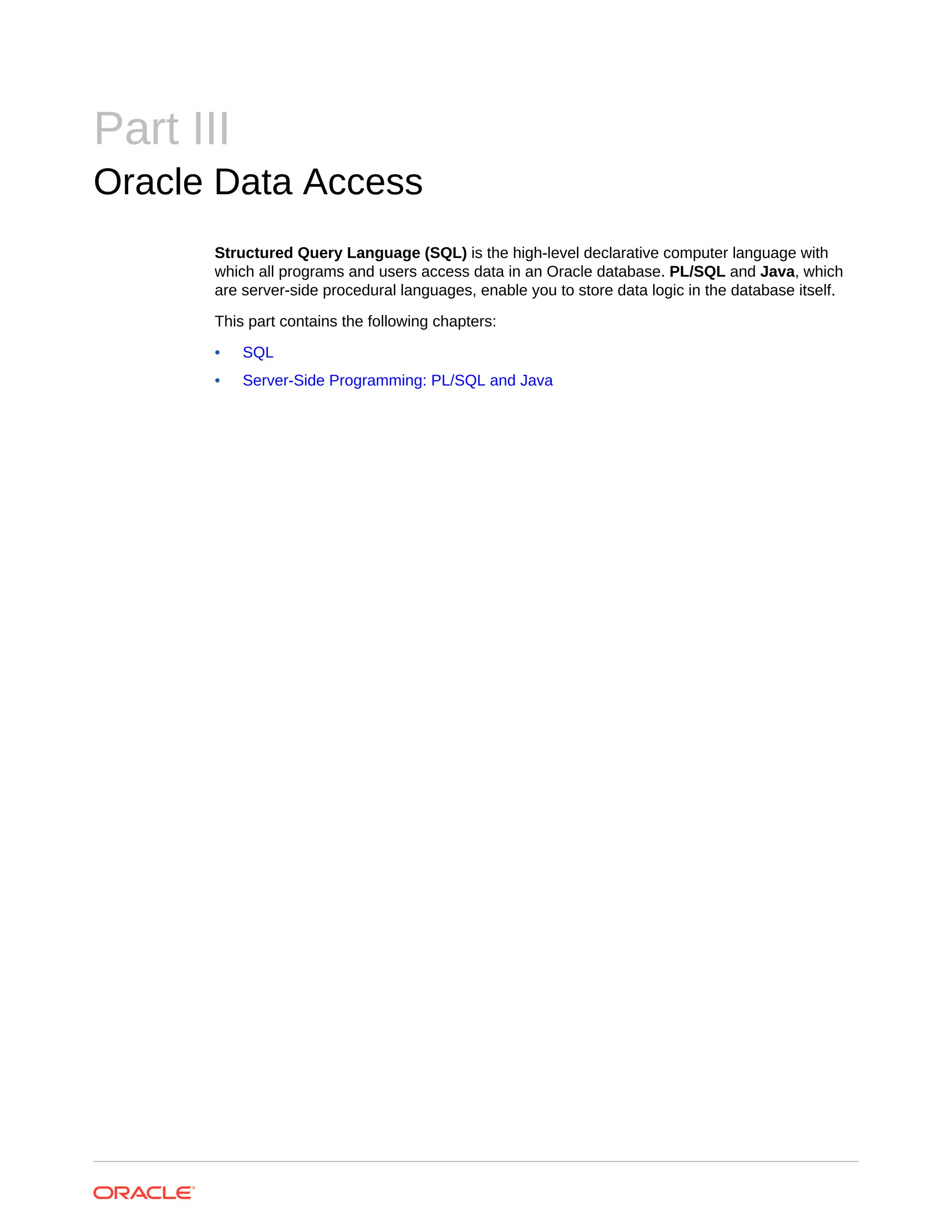 Part III Oracle Data Access Structured Query Language (SQL) is the high-level declarative computer language with which all programs and users access data in an Oracle database. PL/SQL and Java, which are server-side procedural languages, enable you to store data logic in the database itself. This part contains the following chapters: • SQL • Server-Side Programming: PL/SQL and Java 