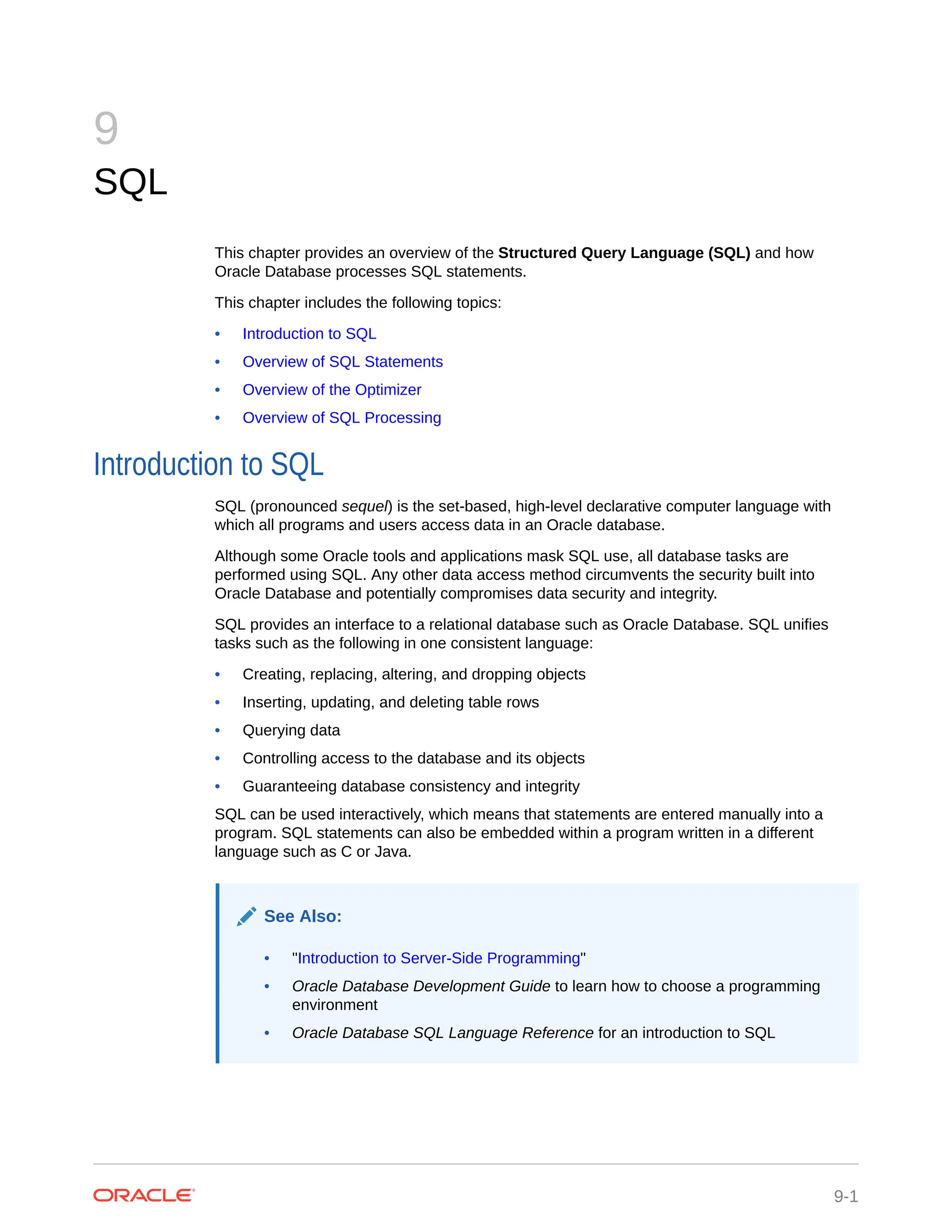 9 SQL This chapter provides an overview of the Structured Query Language (SQL) and how Oracle Database processes SQL statements. This chapter includes the following topics: • Introduction to SQL • Overview of SQL Statements • Overview of the Optimizer • Overview of SQL Processing Introduction to SQL SQL (pronounced sequel) is the set-based, high-level declarative computer language with which all programs and users access data in an Oracle database. Although some Oracle tools and applications mask SQL use, all database tasks are performed using SQL. Any other data access method circumvents the security built into Oracle Database and potentially compromises data security and integrity. SQL provides an interface to a relational database such as Oracle Database. SQL unifies tasks such as the following in one consistent language: • Creating, replacing, altering, and dropping objects • Inserting, updating, and deleting table rows • Querying data • Controlling access to the database and its objects • Guaranteeing database consistency and integrity SQL can be used interactively, which means that statements are entered manually into a program. SQL statements can also be embedded within a program written in a different language such as C or Java. See Also: • "Introduction to Server-Side Programming" • Oracle Database Development Guide to learn how to choose a programming environment • Oracle Database SQL Language Reference for an introduction to SQL 9-1 