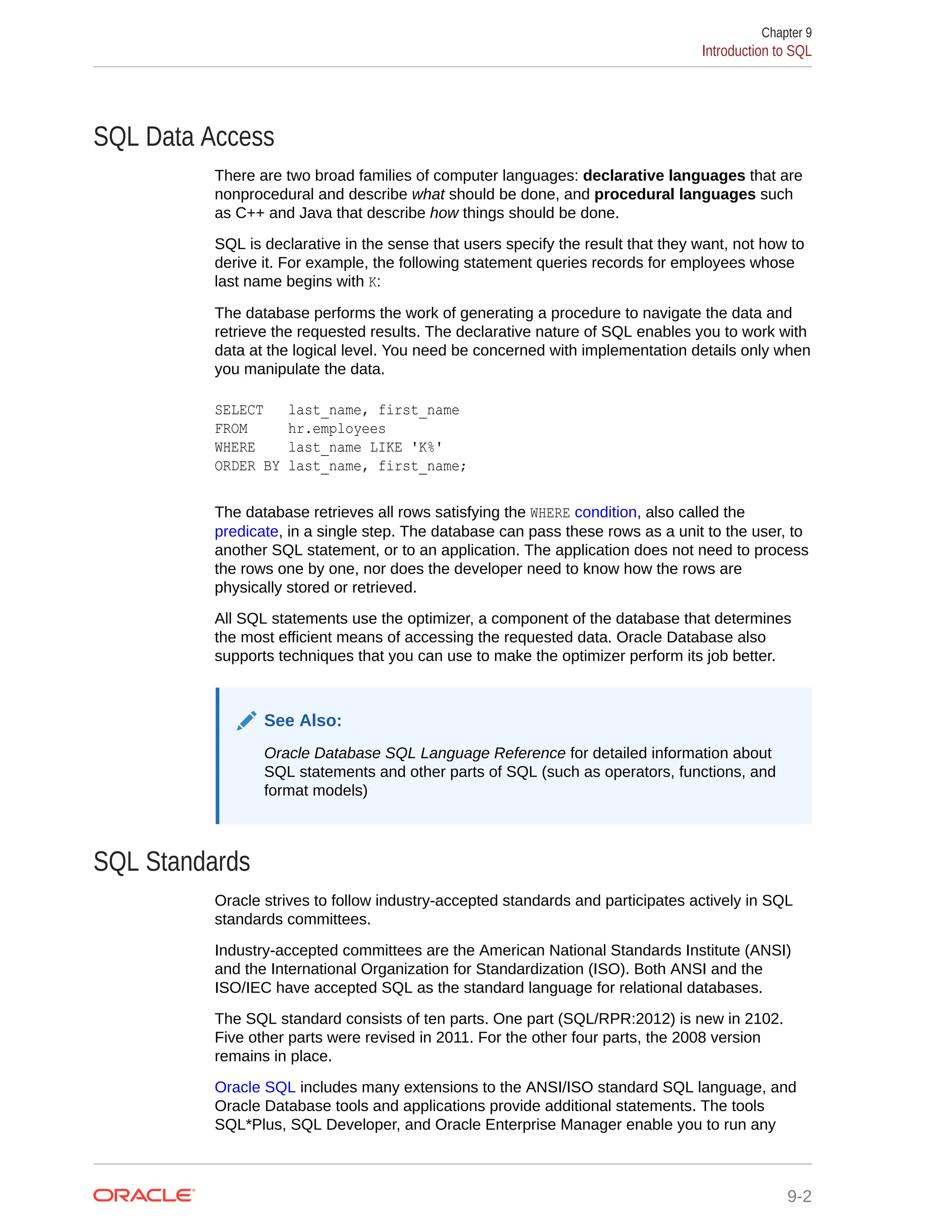 SQL Data Access There are two broad families of computer languages: declarative languages that are nonprocedural and describe what should be done, and procedural languages such as C++ and Java that describe how things should be done. SQL is declarative in the sense that users specify the result that they want, not how to derive it. For example, the following statement queries records for employees whose last name begins with K: The database performs the work of generating a procedure to navigate the data and retrieve the requested results. The declarative nature of SQL enables you to work with data at the logical level. You need be concerned with implementation details only when you manipulate the data. SELECT last_name, first_name FROM hr.employees WHERE last_name LIKE 'K%' ORDER BY last_name, first_name; The database retrieves all rows satisfying the WHERE condition, also called the predicate, in a single step. The database can pass these rows as a unit to the user, to another SQL statement, or to an application. The application does not need to process the rows one by one, nor does the developer need to know how the rows are physically stored or retrieved. All SQL statements use the optimizer, a component of the database that determines the most efficient means of accessing the requested data. Oracle Database also supports techniques that you can use to make the optimizer perform its job better. See Also: Oracle Database SQL Language Reference for detailed information about SQL statements and other parts of SQL (such as operators, functions, and format models) SQL Standards Oracle strives to follow industry-accepted standards and participates actively in SQL standards committees. Industry-accepted committees are the American National Standards Institute (ANSI) and the International Organization for Standardization (ISO). Both ANSI and the ISO/IEC have accepted SQL as the standard language for relational databases. The SQL standard consists of ten parts. One part (SQL/RPR:2012) is new in 2102. Five other parts were revised in 2011. For the other four parts, the 2008 version remains in place. Oracle SQL includes many extensions to the ANSI/ISO standard SQL language, and Oracle Database tools and applications provide additional statements. The tools SQL*Plus, SQL Developer, and Oracle Enterprise Manager enable you to run any Chapter 9 Introduction to SQL 9-2 