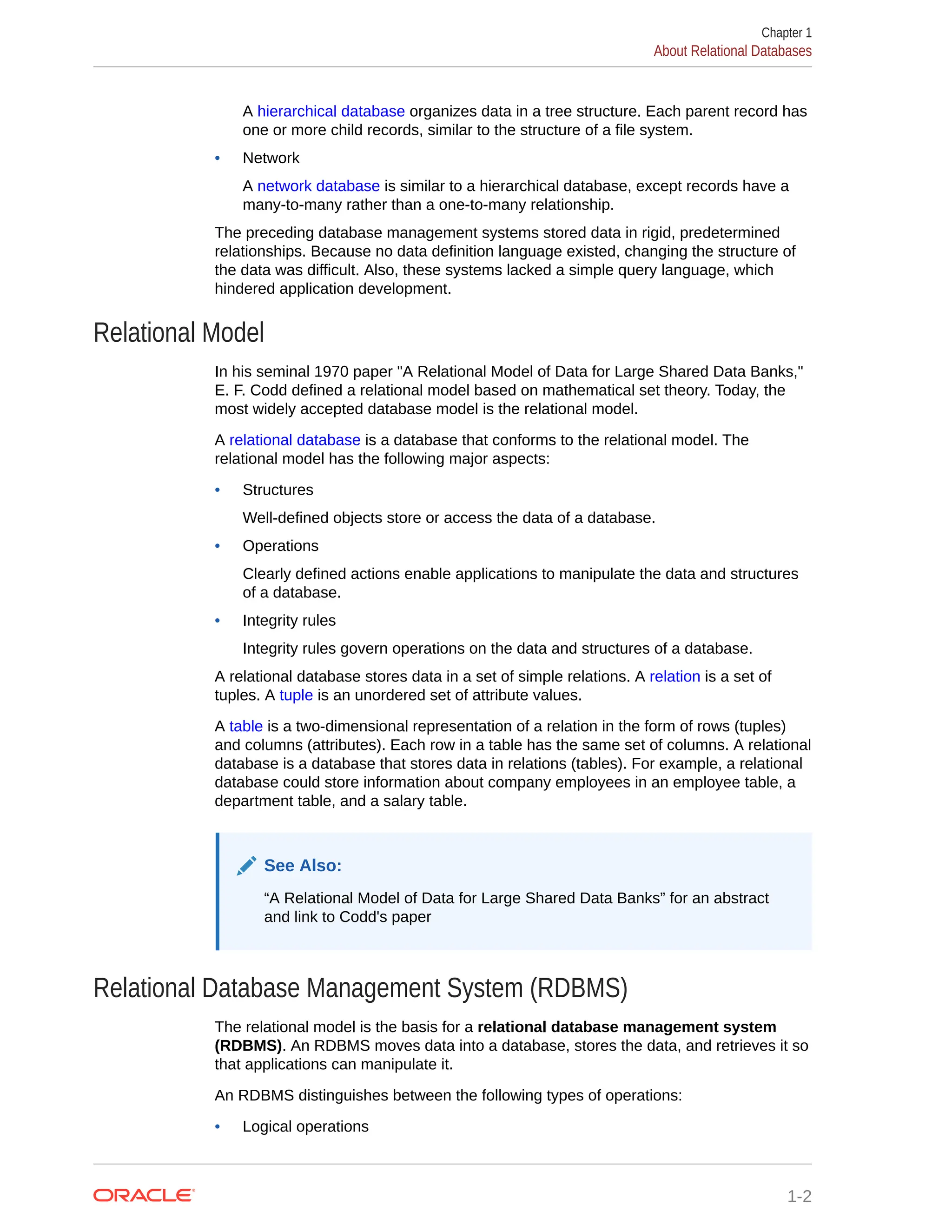 A hierarchical database organizes data in a tree structure. Each parent record has one or more child records, similar to the structure of a file system. • Network A network database is similar to a hierarchical database, except records have a many-to-many rather than a one-to-many relationship. The preceding database management systems stored data in rigid, predetermined relationships. Because no data definition language existed, changing the structure of the data was difficult. Also, these systems lacked a simple query language, which hindered application development. Relational Model In his seminal 1970 paper "A Relational Model of Data for Large Shared Data Banks," E. F. Codd defined a relational model based on mathematical set theory. Today, the most widely accepted database model is the relational model. A relational database is a database that conforms to the relational model. The relational model has the following major aspects: • Structures Well-defined objects store or access the data of a database. • Operations Clearly defined actions enable applications to manipulate the data and structures of a database. • Integrity rules Integrity rules govern operations on the data and structures of a database. A relational database stores data in a set of simple relations. A relation is a set of tuples. A tuple is an unordered set of attribute values. A table is a two-dimensional representation of a relation in the form of rows (tuples) and columns (attributes). Each row in a table has the same set of columns. A relational database is a database that stores data in relations (tables). For example, a relational database could store information about company employees in an employee table, a department table, and a salary table. See Also: “A Relational Model of Data for Large Shared Data Banks” for an abstract and link to Codd's paper Relational Database Management System (RDBMS) The relational model is the basis for a relational database management system (RDBMS). An RDBMS moves data into a database, stores the data, and retrieves it so that applications can manipulate it. An RDBMS distinguishes between the following types of operations: • Logical operations Chapter 1 About Relational Databases 1-2 