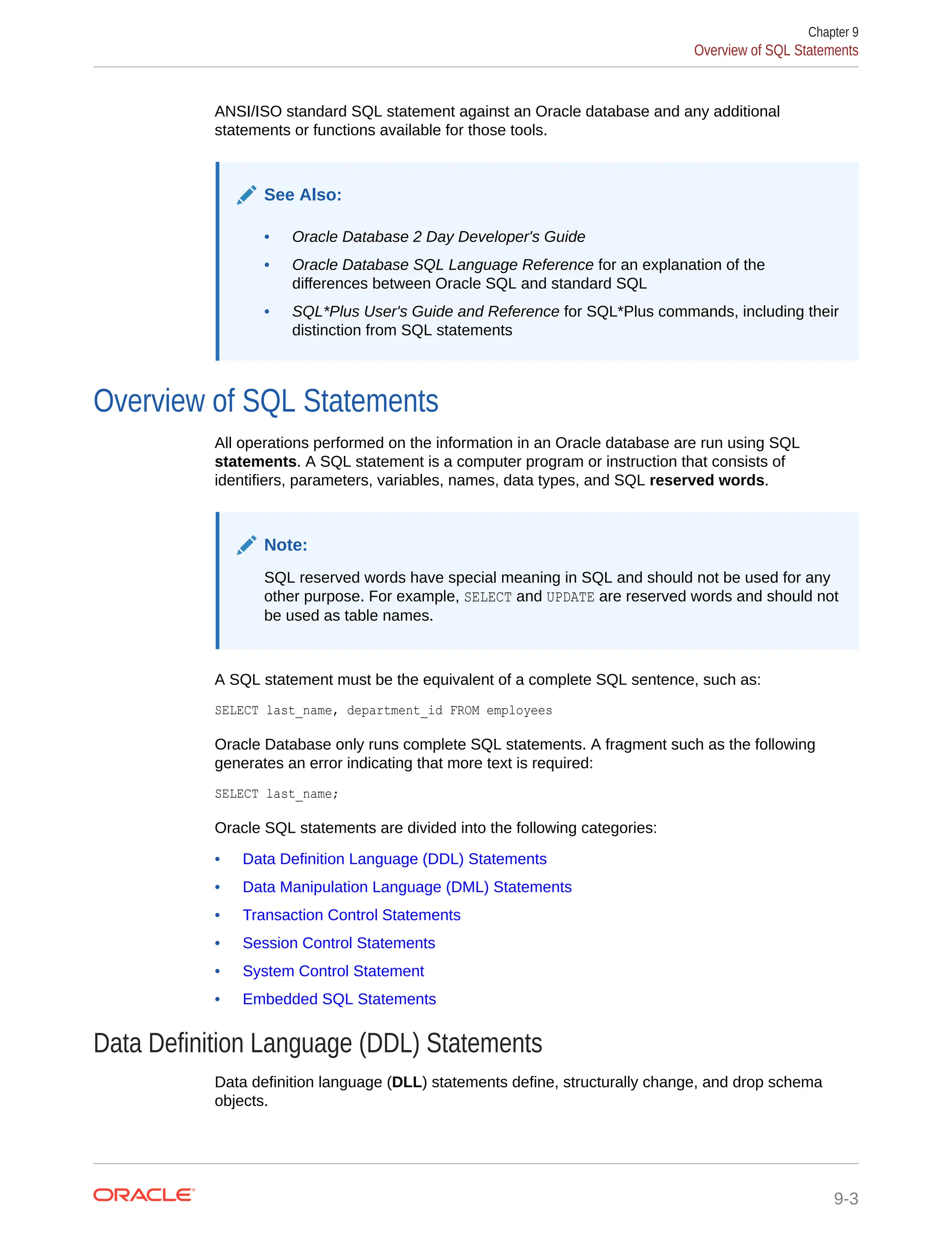 ANSI/ISO standard SQL statement against an Oracle database and any additional statements or functions available for those tools. See Also: • Oracle Database 2 Day Developer's Guide • Oracle Database SQL Language Reference for an explanation of the differences between Oracle SQL and standard SQL • SQL*Plus User's Guide and Reference for SQL*Plus commands, including their distinction from SQL statements Overview of SQL Statements All operations performed on the information in an Oracle database are run using SQL statements. A SQL statement is a computer program or instruction that consists of identifiers, parameters, variables, names, data types, and SQL reserved words. Note: SQL reserved words have special meaning in SQL and should not be used for any other purpose. For example, SELECT and UPDATE are reserved words and should not be used as table names. A SQL statement must be the equivalent of a complete SQL sentence, such as: SELECT last_name, department_id FROM employees Oracle Database only runs complete SQL statements. A fragment such as the following generates an error indicating that more text is required: SELECT last_name; Oracle SQL statements are divided into the following categories: • Data Definition Language (DDL) Statements • Data Manipulation Language (DML) Statements • Transaction Control Statements • Session Control Statements • System Control Statement • Embedded SQL Statements Data Definition Language (DDL) Statements Data definition language (DLL) statements define, structurally change, and drop schema objects. Chapter 9 Overview of SQL Statements 9-3 