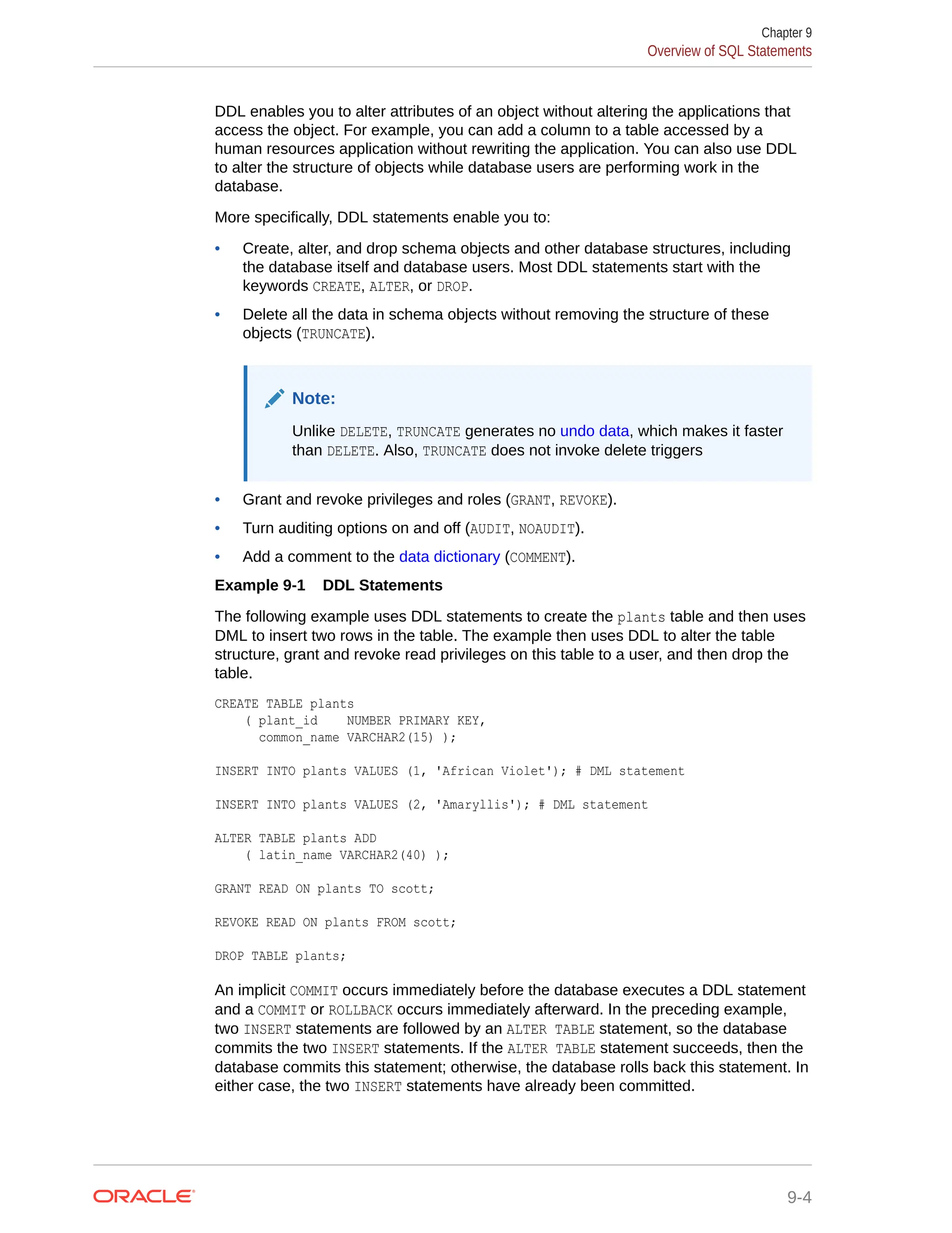 DDL enables you to alter attributes of an object without altering the applications that access the object. For example, you can add a column to a table accessed by a human resources application without rewriting the application. You can also use DDL to alter the structure of objects while database users are performing work in the database. More specifically, DDL statements enable you to: • Create, alter, and drop schema objects and other database structures, including the database itself and database users. Most DDL statements start with the keywords CREATE, ALTER, or DROP. • Delete all the data in schema objects without removing the structure of these objects (TRUNCATE). Note: Unlike DELETE, TRUNCATE generates no undo data, which makes it faster than DELETE. Also, TRUNCATE does not invoke delete triggers • Grant and revoke privileges and roles (GRANT, REVOKE). • Turn auditing options on and off (AUDIT, NOAUDIT). • Add a comment to the data dictionary (COMMENT). Example 9-1 DDL Statements The following example uses DDL statements to create the plants table and then uses DML to insert two rows in the table. The example then uses DDL to alter the table structure, grant and revoke read privileges on this table to a user, and then drop the table. CREATE TABLE plants ( plant_id NUMBER PRIMARY KEY, common_name VARCHAR2(15) ); INSERT INTO plants VALUES (1, 'African Violet'); # DML statement INSERT INTO plants VALUES (2, 'Amaryllis'); # DML statement ALTER TABLE plants ADD ( latin_name VARCHAR2(40) ); GRANT READ ON plants TO scott; REVOKE READ ON plants FROM scott; DROP TABLE plants; An implicit COMMIT occurs immediately before the database executes a DDL statement and a COMMIT or ROLLBACK occurs immediately afterward. In the preceding example, two INSERT statements are followed by an ALTER TABLE statement, so the database commits the two INSERT statements. If the ALTER TABLE statement succeeds, then the database commits this statement; otherwise, the database rolls back this statement. In either case, the two INSERT statements have already been committed. Chapter 9 Overview of SQL Statements 9-4 