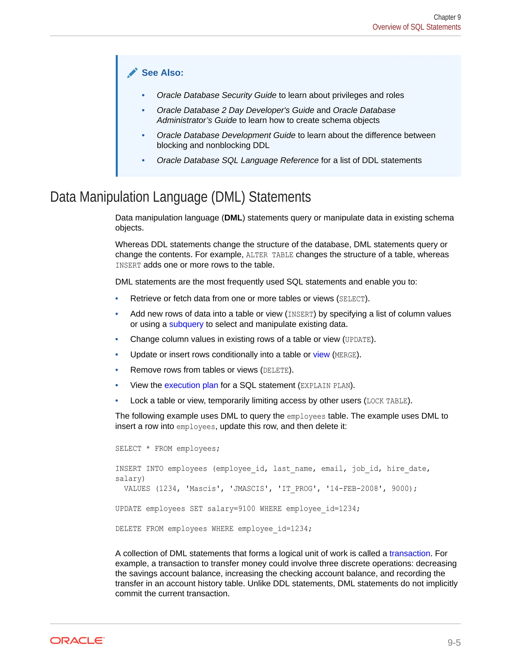 See Also: • Oracle Database Security Guide to learn about privileges and roles • Oracle Database 2 Day Developer's Guide and Oracle Database Administrator’s Guide to learn how to create schema objects • Oracle Database Development Guide to learn about the difference between blocking and nonblocking DDL • Oracle Database SQL Language Reference for a list of DDL statements Data Manipulation Language (DML) Statements Data manipulation language (DML) statements query or manipulate data in existing schema objects. Whereas DDL statements change the structure of the database, DML statements query or change the contents. For example, ALTER TABLE changes the structure of a table, whereas INSERT adds one or more rows to the table. DML statements are the most frequently used SQL statements and enable you to: • Retrieve or fetch data from one or more tables or views (SELECT). • Add new rows of data into a table or view (INSERT) by specifying a list of column values or using a subquery to select and manipulate existing data. • Change column values in existing rows of a table or view (UPDATE). • Update or insert rows conditionally into a table or view (MERGE). • Remove rows from tables or views (DELETE). • View the execution plan for a SQL statement (EXPLAIN PLAN). • Lock a table or view, temporarily limiting access by other users (LOCK TABLE). The following example uses DML to query the employees table. The example uses DML to insert a row into employees, update this row, and then delete it: SELECT * FROM employees; INSERT INTO employees (employee_id, last_name, email, job_id, hire_date, salary) VALUES (1234, 'Mascis', 'JMASCIS', 'IT_PROG', '14-FEB-2008', 9000); UPDATE employees SET salary=9100 WHERE employee_id=1234; DELETE FROM employees WHERE employee_id=1234; A collection of DML statements that forms a logical unit of work is called a transaction. For example, a transaction to transfer money could involve three discrete operations: decreasing the savings account balance, increasing the checking account balance, and recording the transfer in an account history table. Unlike DDL statements, DML statements do not implicitly commit the current transaction. Chapter 9 Overview of SQL Statements 9-5 