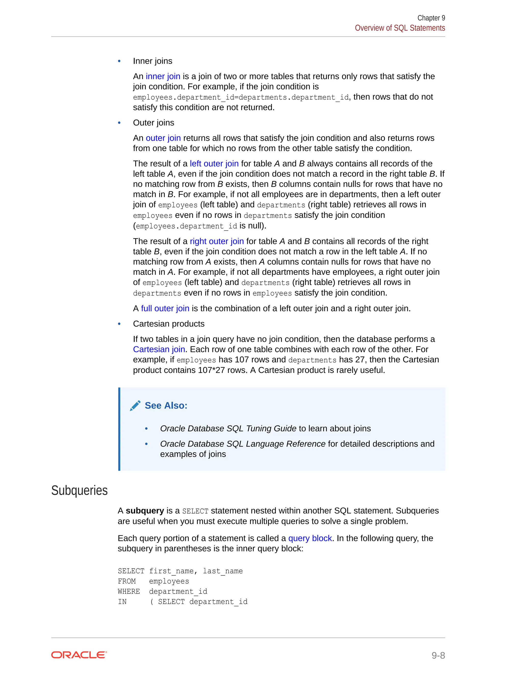 • Inner joins An inner join is a join of two or more tables that returns only rows that satisfy the join condition. For example, if the join condition is employees.department_id=departments.department_id, then rows that do not satisfy this condition are not returned. • Outer joins An outer join returns all rows that satisfy the join condition and also returns rows from one table for which no rows from the other table satisfy the condition. The result of a left outer join for table A and B always contains all records of the left table A, even if the join condition does not match a record in the right table B. If no matching row from B exists, then B columns contain nulls for rows that have no match in B. For example, if not all employees are in departments, then a left outer join of employees (left table) and departments (right table) retrieves all rows in employees even if no rows in departments satisfy the join condition (employees.department_id is null). The result of a right outer join for table A and B contains all records of the right table B, even if the join condition does not match a row in the left table A. If no matching row from A exists, then A columns contain nulls for rows that have no match in A. For example, if not all departments have employees, a right outer join of employees (left table) and departments (right table) retrieves all rows in departments even if no rows in employees satisfy the join condition. A full outer join is the combination of a left outer join and a right outer join. • Cartesian products If two tables in a join query have no join condition, then the database performs a Cartesian join. Each row of one table combines with each row of the other. For example, if employees has 107 rows and departments has 27, then the Cartesian product contains 107*27 rows. A Cartesian product is rarely useful. See Also: • Oracle Database SQL Tuning Guide to learn about joins • Oracle Database SQL Language Reference for detailed descriptions and examples of joins Subqueries A subquery is a SELECT statement nested within another SQL statement. Subqueries are useful when you must execute multiple queries to solve a single problem. Each query portion of a statement is called a query block. In the following query, the subquery in parentheses is the inner query block: SELECT first_name, last_name FROM employees WHERE department_id IN ( SELECT department_id Chapter 9 Overview of SQL Statements 9-8 