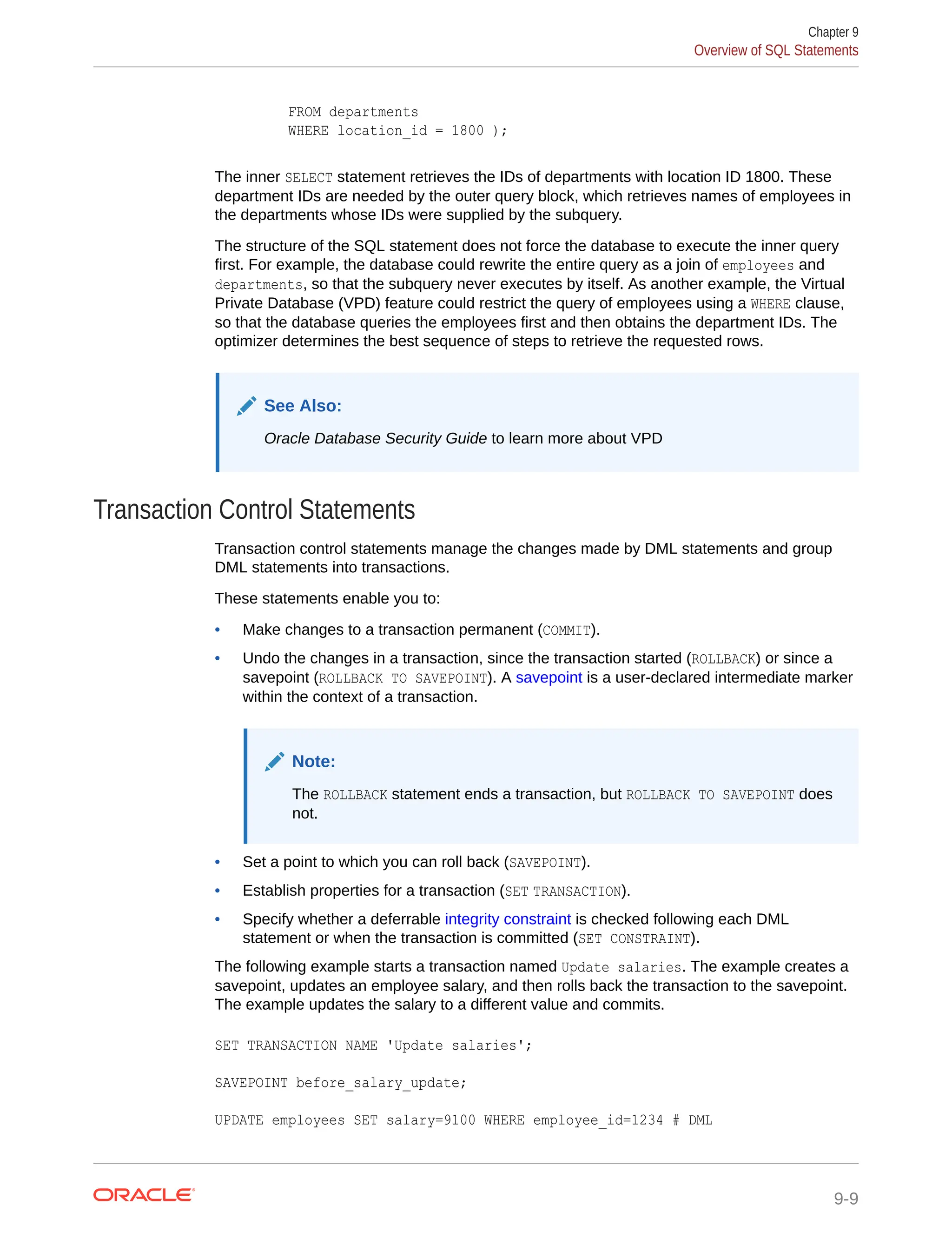 FROM departments WHERE location_id = 1800 ); The inner SELECT statement retrieves the IDs of departments with location ID 1800. These department IDs are needed by the outer query block, which retrieves names of employees in the departments whose IDs were supplied by the subquery. The structure of the SQL statement does not force the database to execute the inner query first. For example, the database could rewrite the entire query as a join of employees and departments, so that the subquery never executes by itself. As another example, the Virtual Private Database (VPD) feature could restrict the query of employees using a WHERE clause, so that the database queries the employees first and then obtains the department IDs. The optimizer determines the best sequence of steps to retrieve the requested rows. See Also: Oracle Database Security Guide to learn more about VPD Transaction Control Statements Transaction control statements manage the changes made by DML statements and group DML statements into transactions. These statements enable you to: • Make changes to a transaction permanent (COMMIT). • Undo the changes in a transaction, since the transaction started (ROLLBACK) or since a savepoint (ROLLBACK TO SAVEPOINT). A savepoint is a user-declared intermediate marker within the context of a transaction. Note: The ROLLBACK statement ends a transaction, but ROLLBACK TO SAVEPOINT does not. • Set a point to which you can roll back (SAVEPOINT). • Establish properties for a transaction (SET TRANSACTION). • Specify whether a deferrable integrity constraint is checked following each DML statement or when the transaction is committed (SET CONSTRAINT). The following example starts a transaction named Update salaries. The example creates a savepoint, updates an employee salary, and then rolls back the transaction to the savepoint. The example updates the salary to a different value and commits. SET TRANSACTION NAME 'Update salaries'; SAVEPOINT before_salary_update; UPDATE employees SET salary=9100 WHERE employee_id=1234 # DML Chapter 9 Overview of SQL Statements 9-9 