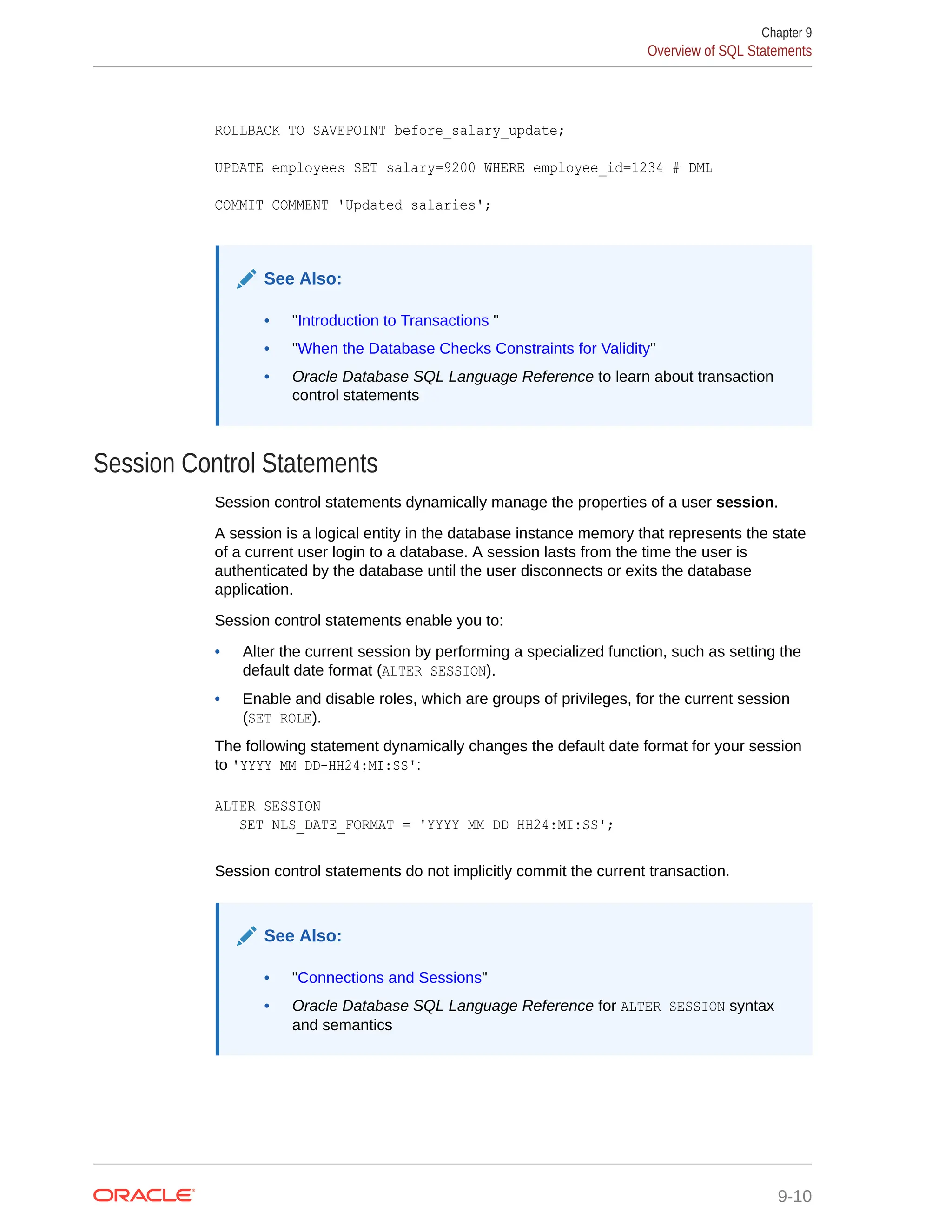 ROLLBACK TO SAVEPOINT before_salary_update; UPDATE employees SET salary=9200 WHERE employee_id=1234 # DML COMMIT COMMENT 'Updated salaries'; See Also: • "Introduction to Transactions " • "When the Database Checks Constraints for Validity" • Oracle Database SQL Language Reference to learn about transaction control statements Session Control Statements Session control statements dynamically manage the properties of a user session. A session is a logical entity in the database instance memory that represents the state of a current user login to a database. A session lasts from the time the user is authenticated by the database until the user disconnects or exits the database application. Session control statements enable you to: • Alter the current session by performing a specialized function, such as setting the default date format (ALTER SESSION). • Enable and disable roles, which are groups of privileges, for the current session (SET ROLE). The following statement dynamically changes the default date format for your session to 'YYYY MM DD-HH24:MI:SS': ALTER SESSION SET NLS_DATE_FORMAT = 'YYYY MM DD HH24:MI:SS'; Session control statements do not implicitly commit the current transaction. See Also: • "Connections and Sessions" • Oracle Database SQL Language Reference for ALTER SESSION syntax and semantics Chapter 9 Overview of SQL Statements 9-10 