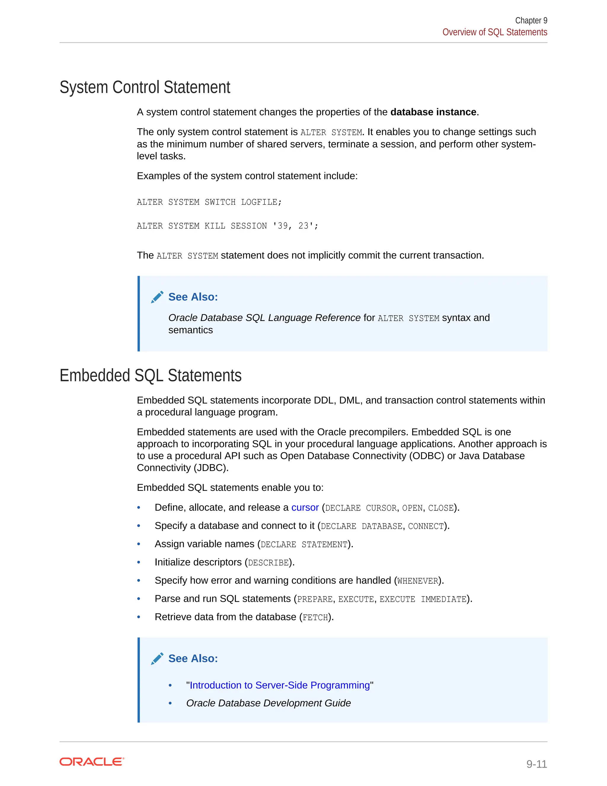 System Control Statement A system control statement changes the properties of the database instance. The only system control statement is ALTER SYSTEM. It enables you to change settings such as the minimum number of shared servers, terminate a session, and perform other system- level tasks. Examples of the system control statement include: ALTER SYSTEM SWITCH LOGFILE; ALTER SYSTEM KILL SESSION '39, 23'; The ALTER SYSTEM statement does not implicitly commit the current transaction. See Also: Oracle Database SQL Language Reference for ALTER SYSTEM syntax and semantics Embedded SQL Statements Embedded SQL statements incorporate DDL, DML, and transaction control statements within a procedural language program. Embedded statements are used with the Oracle precompilers. Embedded SQL is one approach to incorporating SQL in your procedural language applications. Another approach is to use a procedural API such as Open Database Connectivity (ODBC) or Java Database Connectivity (JDBC). Embedded SQL statements enable you to: • Define, allocate, and release a cursor (DECLARE CURSOR, OPEN, CLOSE). • Specify a database and connect to it (DECLARE DATABASE, CONNECT). • Assign variable names (DECLARE STATEMENT). • Initialize descriptors (DESCRIBE). • Specify how error and warning conditions are handled (WHENEVER). • Parse and run SQL statements (PREPARE, EXECUTE, EXECUTE IMMEDIATE). • Retrieve data from the database (FETCH). See Also: • "Introduction to Server-Side Programming" • Oracle Database Development Guide Chapter 9 Overview of SQL Statements 9-11 