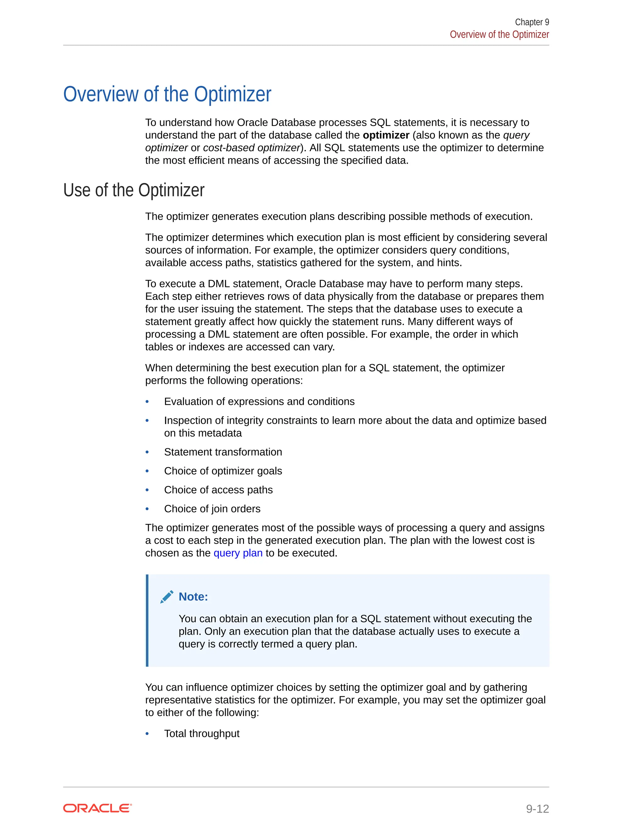 Overview of the Optimizer To understand how Oracle Database processes SQL statements, it is necessary to understand the part of the database called the optimizer (also known as the query optimizer or cost-based optimizer). All SQL statements use the optimizer to determine the most efficient means of accessing the specified data. Use of the Optimizer The optimizer generates execution plans describing possible methods of execution. The optimizer determines which execution plan is most efficient by considering several sources of information. For example, the optimizer considers query conditions, available access paths, statistics gathered for the system, and hints. To execute a DML statement, Oracle Database may have to perform many steps. Each step either retrieves rows of data physically from the database or prepares them for the user issuing the statement. The steps that the database uses to execute a statement greatly affect how quickly the statement runs. Many different ways of processing a DML statement are often possible. For example, the order in which tables or indexes are accessed can vary. When determining the best execution plan for a SQL statement, the optimizer performs the following operations: • Evaluation of expressions and conditions • Inspection of integrity constraints to learn more about the data and optimize based on this metadata • Statement transformation • Choice of optimizer goals • Choice of access paths • Choice of join orders The optimizer generates most of the possible ways of processing a query and assigns a cost to each step in the generated execution plan. The plan with the lowest cost is chosen as the query plan to be executed. Note: You can obtain an execution plan for a SQL statement without executing the plan. Only an execution plan that the database actually uses to execute a query is correctly termed a query plan. You can influence optimizer choices by setting the optimizer goal and by gathering representative statistics for the optimizer. For example, you may set the optimizer goal to either of the following: • Total throughput Chapter 9 Overview of the Optimizer 9-12 