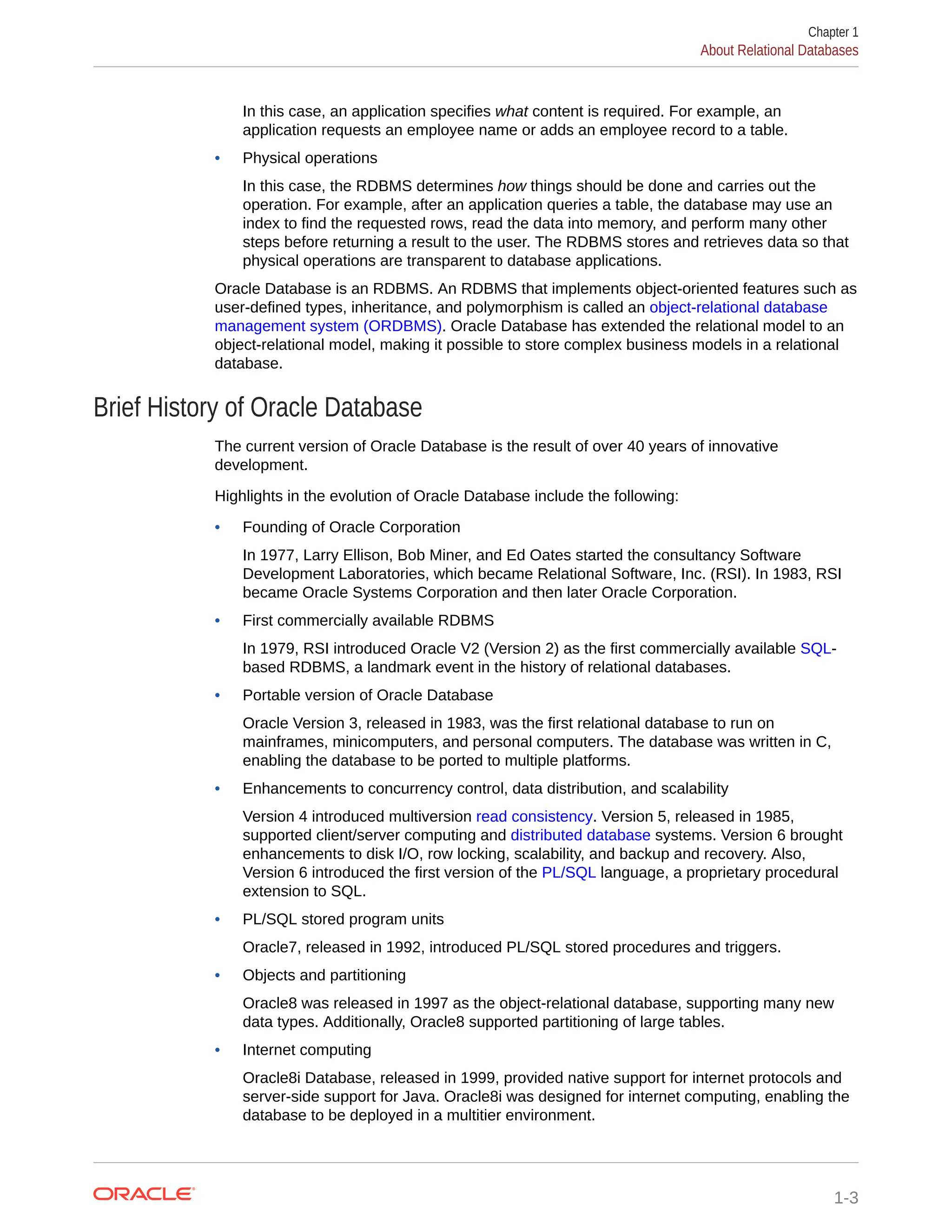 In this case, an application specifies what content is required. For example, an application requests an employee name or adds an employee record to a table. • Physical operations In this case, the RDBMS determines how things should be done and carries out the operation. For example, after an application queries a table, the database may use an index to find the requested rows, read the data into memory, and perform many other steps before returning a result to the user. The RDBMS stores and retrieves data so that physical operations are transparent to database applications. Oracle Database is an RDBMS. An RDBMS that implements object-oriented features such as user-defined types, inheritance, and polymorphism is called an object-relational database management system (ORDBMS). Oracle Database has extended the relational model to an object-relational model, making it possible to store complex business models in a relational database. Brief History of Oracle Database The current version of Oracle Database is the result of over 40 years of innovative development. Highlights in the evolution of Oracle Database include the following: • Founding of Oracle Corporation In 1977, Larry Ellison, Bob Miner, and Ed Oates started the consultancy Software Development Laboratories, which became Relational Software, Inc. (RSI). In 1983, RSI became Oracle Systems Corporation and then later Oracle Corporation. • First commercially available RDBMS In 1979, RSI introduced Oracle V2 (Version 2) as the first commercially available SQL- based RDBMS, a landmark event in the history of relational databases. • Portable version of Oracle Database Oracle Version 3, released in 1983, was the first relational database to run on mainframes, minicomputers, and personal computers. The database was written in C, enabling the database to be ported to multiple platforms. • Enhancements to concurrency control, data distribution, and scalability Version 4 introduced multiversion read consistency. Version 5, released in 1985, supported client/server computing and distributed database systems. Version 6 brought enhancements to disk I/O, row locking, scalability, and backup and recovery. Also, Version 6 introduced the first version of the PL/SQL language, a proprietary procedural extension to SQL. • PL/SQL stored program units Oracle7, released in 1992, introduced PL/SQL stored procedures and triggers. • Objects and partitioning Oracle8 was released in 1997 as the object-relational database, supporting many new data types. Additionally, Oracle8 supported partitioning of large tables. • Internet computing Oracle8i Database, released in 1999, provided native support for internet protocols and server-side support for Java. Oracle8i was designed for internet computing, enabling the database to be deployed in a multitier environment. Chapter 1 About Relational Databases 1-3 
