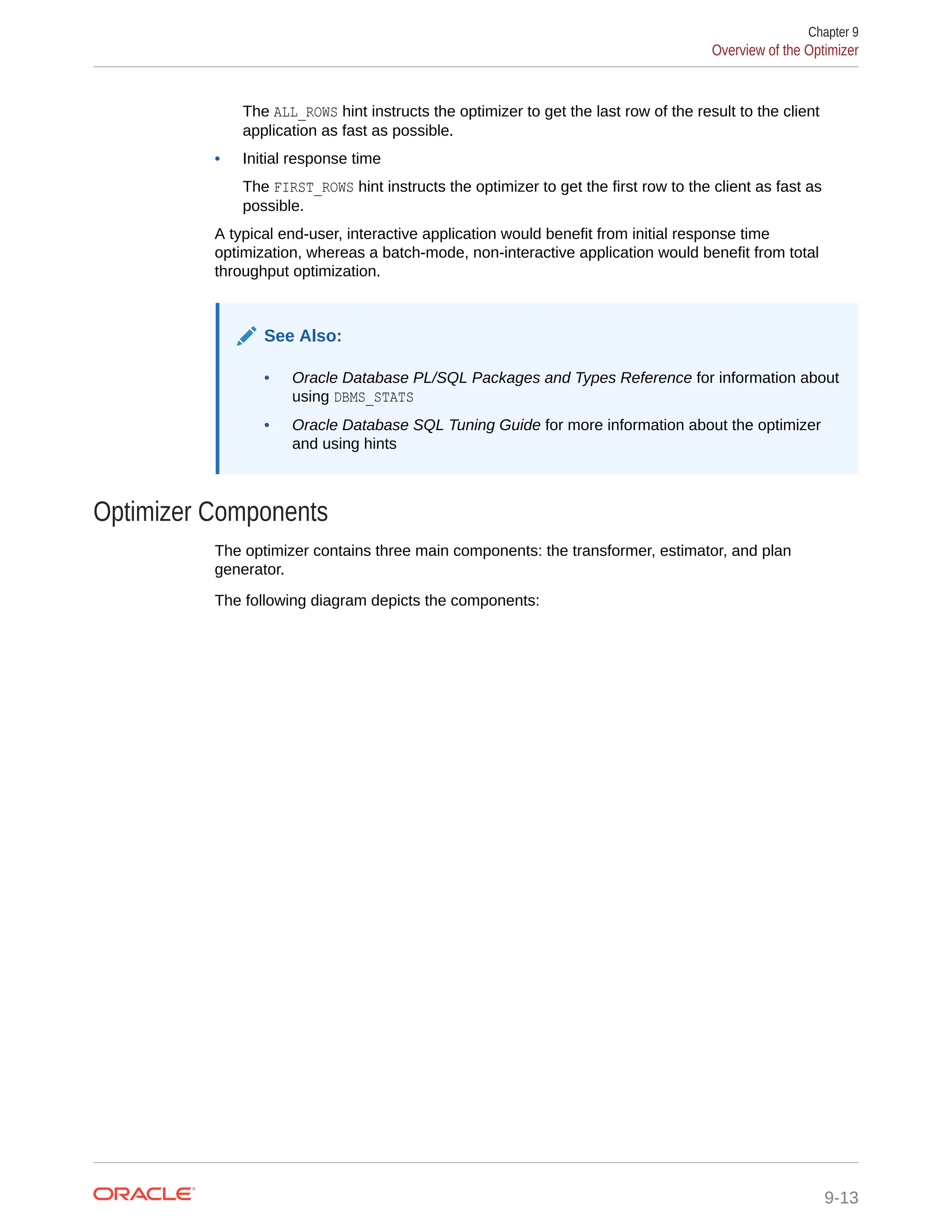 The ALL_ROWS hint instructs the optimizer to get the last row of the result to the client application as fast as possible. • Initial response time The FIRST_ROWS hint instructs the optimizer to get the first row to the client as fast as possible. A typical end-user, interactive application would benefit from initial response time optimization, whereas a batch-mode, non-interactive application would benefit from total throughput optimization. See Also: • Oracle Database PL/SQL Packages and Types Reference for information about using DBMS_STATS • Oracle Database SQL Tuning Guide for more information about the optimizer and using hints Optimizer Components The optimizer contains three main components: the transformer, estimator, and plan generator. The following diagram depicts the components: Chapter 9 Overview of the Optimizer 9-13 