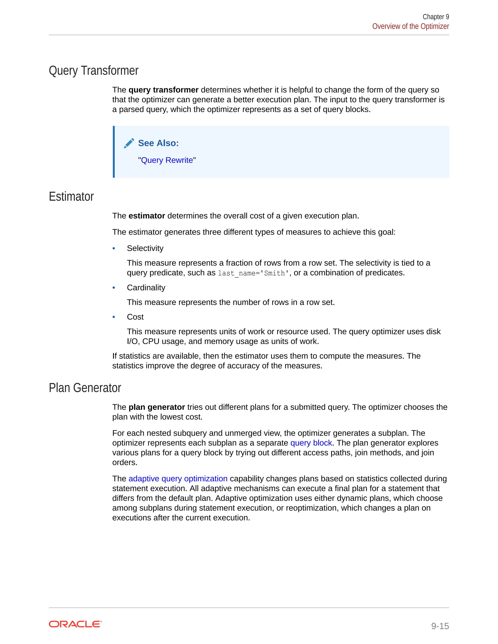 Query Transformer The query transformer determines whether it is helpful to change the form of the query so that the optimizer can generate a better execution plan. The input to the query transformer is a parsed query, which the optimizer represents as a set of query blocks. See Also: "Query Rewrite" Estimator The estimator determines the overall cost of a given execution plan. The estimator generates three different types of measures to achieve this goal: • Selectivity This measure represents a fraction of rows from a row set. The selectivity is tied to a query predicate, such as last_name='Smith', or a combination of predicates. • Cardinality This measure represents the number of rows in a row set. • Cost This measure represents units of work or resource used. The query optimizer uses disk I/O, CPU usage, and memory usage as units of work. If statistics are available, then the estimator uses them to compute the measures. The statistics improve the degree of accuracy of the measures. Plan Generator The plan generator tries out different plans for a submitted query. The optimizer chooses the plan with the lowest cost. For each nested subquery and unmerged view, the optimizer generates a subplan. The optimizer represents each subplan as a separate query block. The plan generator explores various plans for a query block by trying out different access paths, join methods, and join orders. The adaptive query optimization capability changes plans based on statistics collected during statement execution. All adaptive mechanisms can execute a final plan for a statement that differs from the default plan. Adaptive optimization uses either dynamic plans, which choose among subplans during statement execution, or reoptimization, which changes a plan on executions after the current execution. Chapter 9 Overview of the Optimizer 9-15 