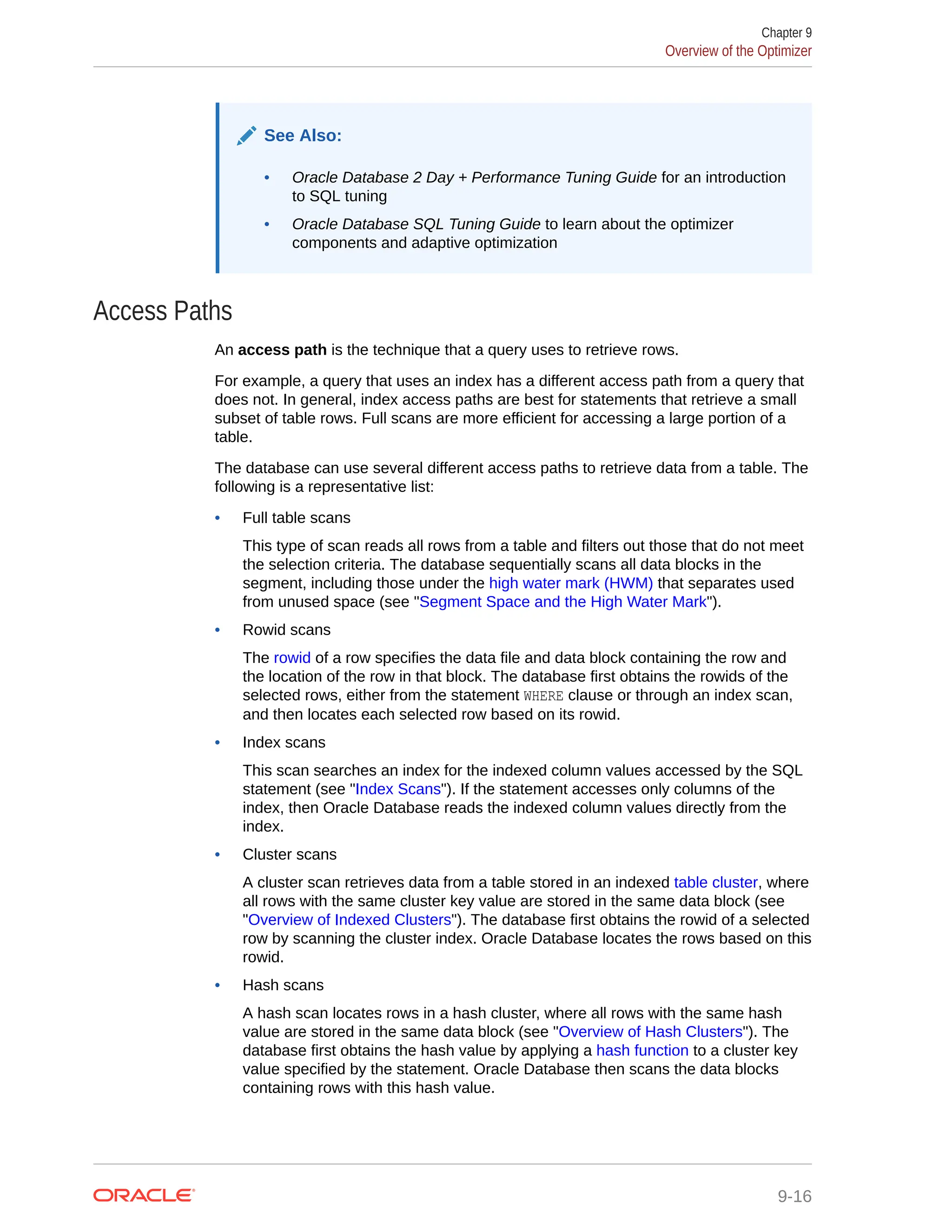 See Also: • Oracle Database 2 Day + Performance Tuning Guide for an introduction to SQL tuning • Oracle Database SQL Tuning Guide to learn about the optimizer components and adaptive optimization Access Paths An access path is the technique that a query uses to retrieve rows. For example, a query that uses an index has a different access path from a query that does not. In general, index access paths are best for statements that retrieve a small subset of table rows. Full scans are more efficient for accessing a large portion of a table. The database can use several different access paths to retrieve data from a table. The following is a representative list: • Full table scans This type of scan reads all rows from a table and filters out those that do not meet the selection criteria. The database sequentially scans all data blocks in the segment, including those under the high water mark (HWM) that separates used from unused space (see "Segment Space and the High Water Mark"). • Rowid scans The rowid of a row specifies the data file and data block containing the row and the location of the row in that block. The database first obtains the rowids of the selected rows, either from the statement WHERE clause or through an index scan, and then locates each selected row based on its rowid. • Index scans This scan searches an index for the indexed column values accessed by the SQL statement (see "Index Scans"). If the statement accesses only columns of the index, then Oracle Database reads the indexed column values directly from the index. • Cluster scans A cluster scan retrieves data from a table stored in an indexed table cluster, where all rows with the same cluster key value are stored in the same data block (see "Overview of Indexed Clusters"). The database first obtains the rowid of a selected row by scanning the cluster index. Oracle Database locates the rows based on this rowid. • Hash scans A hash scan locates rows in a hash cluster, where all rows with the same hash value are stored in the same data block (see "Overview of Hash Clusters"). The database first obtains the hash value by applying a hash function to a cluster key value specified by the statement. Oracle Database then scans the data blocks containing rows with this hash value. Chapter 9 Overview of the Optimizer 9-16 