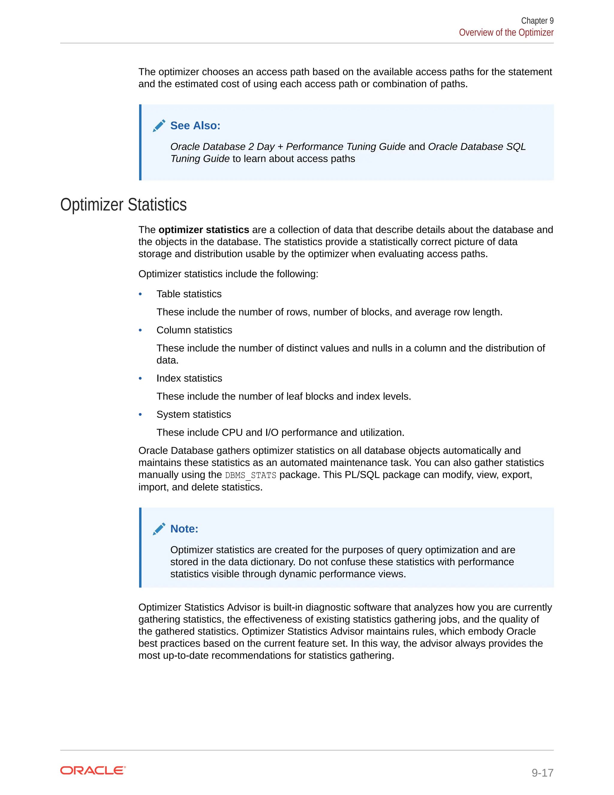 The optimizer chooses an access path based on the available access paths for the statement and the estimated cost of using each access path or combination of paths. See Also: Oracle Database 2 Day + Performance Tuning Guide and Oracle Database SQL Tuning Guide to learn about access paths Optimizer Statistics The optimizer statistics are a collection of data that describe details about the database and the objects in the database. The statistics provide a statistically correct picture of data storage and distribution usable by the optimizer when evaluating access paths. Optimizer statistics include the following: • Table statistics These include the number of rows, number of blocks, and average row length. • Column statistics These include the number of distinct values and nulls in a column and the distribution of data. • Index statistics These include the number of leaf blocks and index levels. • System statistics These include CPU and I/O performance and utilization. Oracle Database gathers optimizer statistics on all database objects automatically and maintains these statistics as an automated maintenance task. You can also gather statistics manually using the DBMS_STATS package. This PL/SQL package can modify, view, export, import, and delete statistics. Note: Optimizer statistics are created for the purposes of query optimization and are stored in the data dictionary. Do not confuse these statistics with performance statistics visible through dynamic performance views. Optimizer Statistics Advisor is built-in diagnostic software that analyzes how you are currently gathering statistics, the effectiveness of existing statistics gathering jobs, and the quality of the gathered statistics. Optimizer Statistics Advisor maintains rules, which embody Oracle best practices based on the current feature set. In this way, the advisor always provides the most up-to-date recommendations for statistics gathering. Chapter 9 Overview of the Optimizer 9-17 