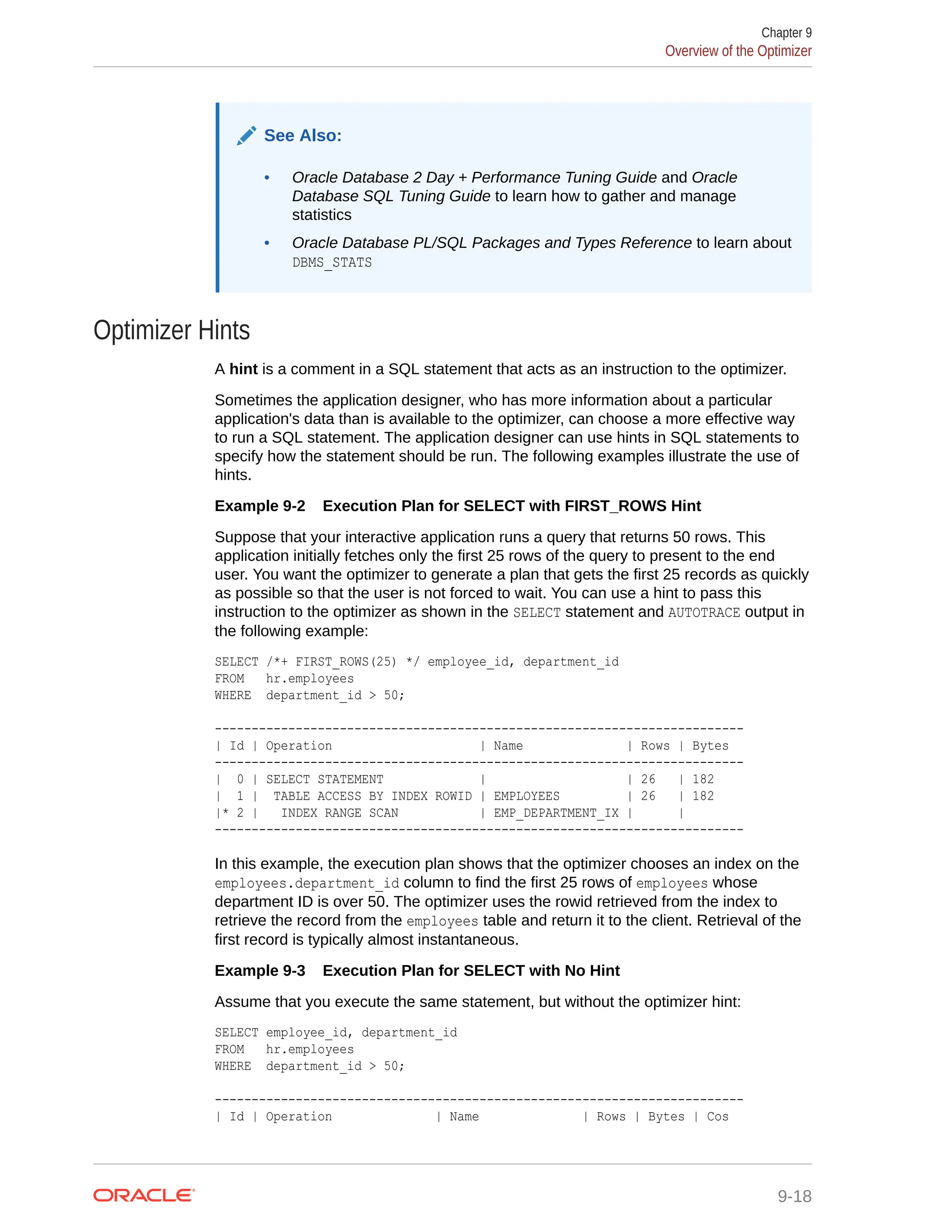 See Also: • Oracle Database 2 Day + Performance Tuning Guide and Oracle Database SQL Tuning Guide to learn how to gather and manage statistics • Oracle Database PL/SQL Packages and Types Reference to learn about DBMS_STATS Optimizer Hints A hint is a comment in a SQL statement that acts as an instruction to the optimizer. Sometimes the application designer, who has more information about a particular application's data than is available to the optimizer, can choose a more effective way to run a SQL statement. The application designer can use hints in SQL statements to specify how the statement should be run. The following examples illustrate the use of hints. Example 9-2 Execution Plan for SELECT with FIRST_ROWS Hint Suppose that your interactive application runs a query that returns 50 rows. This application initially fetches only the first 25 rows of the query to present to the end user. You want the optimizer to generate a plan that gets the first 25 records as quickly as possible so that the user is not forced to wait. You can use a hint to pass this instruction to the optimizer as shown in the SELECT statement and AUTOTRACE output in the following example: SELECT /*+ FIRST_ROWS(25) */ employee_id, department_id FROM hr.employees WHERE department_id > 50; ------------------------------------------------------------------------ | Id | Operation | Name | Rows | Bytes ------------------------------------------------------------------------ | 0 | SELECT STATEMENT | | 26 | 182 | 1 | TABLE ACCESS BY INDEX ROWID | EMPLOYEES | 26 | 182 |* 2 | INDEX RANGE SCAN | EMP_DEPARTMENT_IX | | ------------------------------------------------------------------------ In this example, the execution plan shows that the optimizer chooses an index on the employees.department_id column to find the first 25 rows of employees whose department ID is over 50. The optimizer uses the rowid retrieved from the index to retrieve the record from the employees table and return it to the client. Retrieval of the first record is typically almost instantaneous. Example 9-3 Execution Plan for SELECT with No Hint Assume that you execute the same statement, but without the optimizer hint: SELECT employee_id, department_id FROM hr.employees WHERE department_id > 50; ------------------------------------------------------------------------ | Id | Operation | Name | Rows | Bytes | Cos Chapter 9 Overview of the Optimizer 9-18 