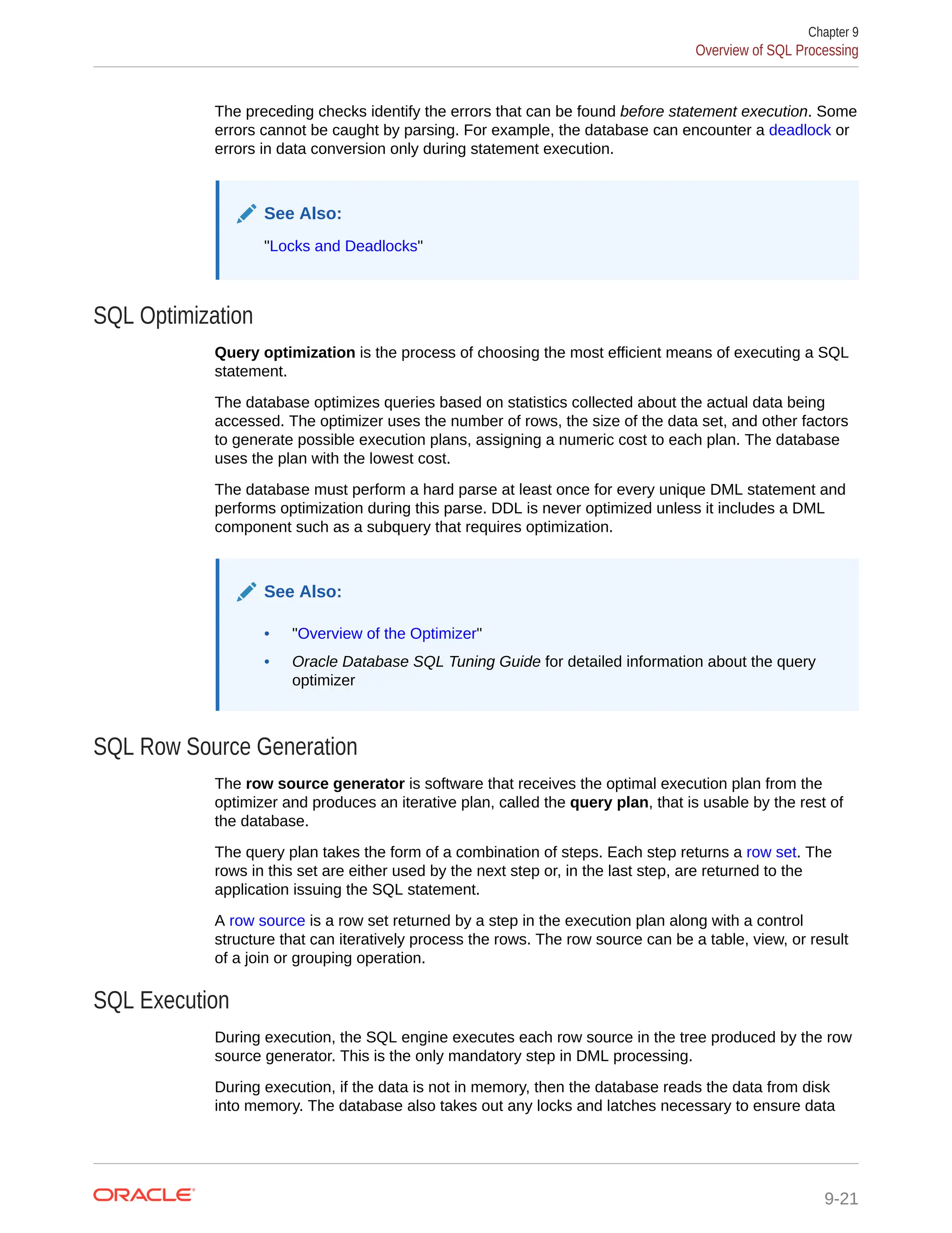 The preceding checks identify the errors that can be found before statement execution. Some errors cannot be caught by parsing. For example, the database can encounter a deadlock or errors in data conversion only during statement execution. See Also: "Locks and Deadlocks" SQL Optimization Query optimization is the process of choosing the most efficient means of executing a SQL statement. The database optimizes queries based on statistics collected about the actual data being accessed. The optimizer uses the number of rows, the size of the data set, and other factors to generate possible execution plans, assigning a numeric cost to each plan. The database uses the plan with the lowest cost. The database must perform a hard parse at least once for every unique DML statement and performs optimization during this parse. DDL is never optimized unless it includes a DML component such as a subquery that requires optimization. See Also: • "Overview of the Optimizer" • Oracle Database SQL Tuning Guide for detailed information about the query optimizer SQL Row Source Generation The row source generator is software that receives the optimal execution plan from the optimizer and produces an iterative plan, called the query plan, that is usable by the rest of the database. The query plan takes the form of a combination of steps. Each step returns a row set. The rows in this set are either used by the next step or, in the last step, are returned to the application issuing the SQL statement. A row source is a row set returned by a step in the execution plan along with a control structure that can iteratively process the rows. The row source can be a table, view, or result of a join or grouping operation. SQL Execution During execution, the SQL engine executes each row source in the tree produced by the row source generator. This is the only mandatory step in DML processing. During execution, if the data is not in memory, then the database reads the data from disk into memory. The database also takes out any locks and latches necessary to ensure data Chapter 9 Overview of SQL Processing 9-21 