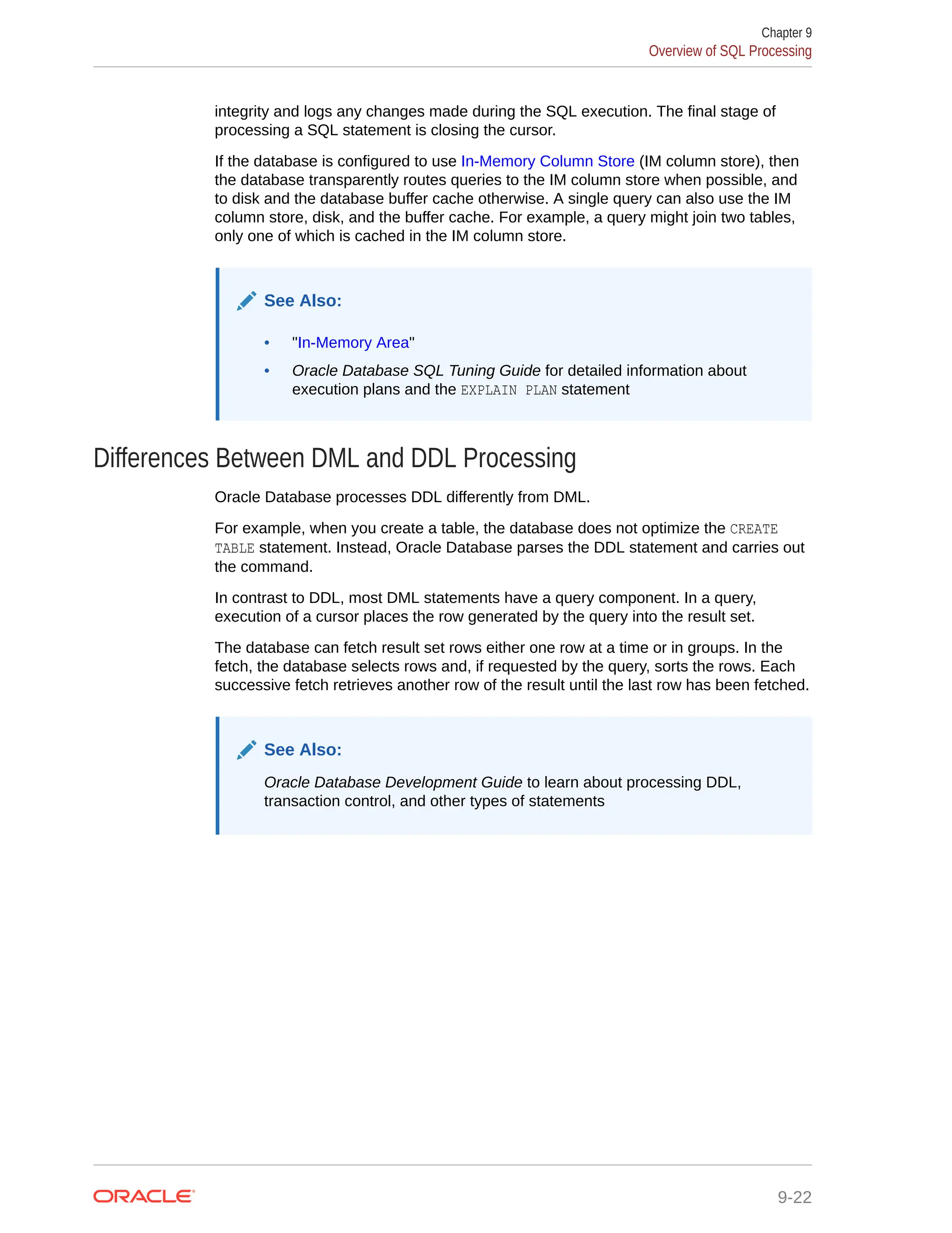 integrity and logs any changes made during the SQL execution. The final stage of processing a SQL statement is closing the cursor. If the database is configured to use In-Memory Column Store (IM column store), then the database transparently routes queries to the IM column store when possible, and to disk and the database buffer cache otherwise. A single query can also use the IM column store, disk, and the buffer cache. For example, a query might join two tables, only one of which is cached in the IM column store. See Also: • "In-Memory Area" • Oracle Database SQL Tuning Guide for detailed information about execution plans and the EXPLAIN PLAN statement Differences Between DML and DDL Processing Oracle Database processes DDL differently from DML. For example, when you create a table, the database does not optimize the CREATE TABLE statement. Instead, Oracle Database parses the DDL statement and carries out the command. In contrast to DDL, most DML statements have a query component. In a query, execution of a cursor places the row generated by the query into the result set. The database can fetch result set rows either one row at a time or in groups. In the fetch, the database selects rows and, if requested by the query, sorts the rows. Each successive fetch retrieves another row of the result until the last row has been fetched. See Also: Oracle Database Development Guide to learn about processing DDL, transaction control, and other types of statements Chapter 9 Overview of SQL Processing 9-22 