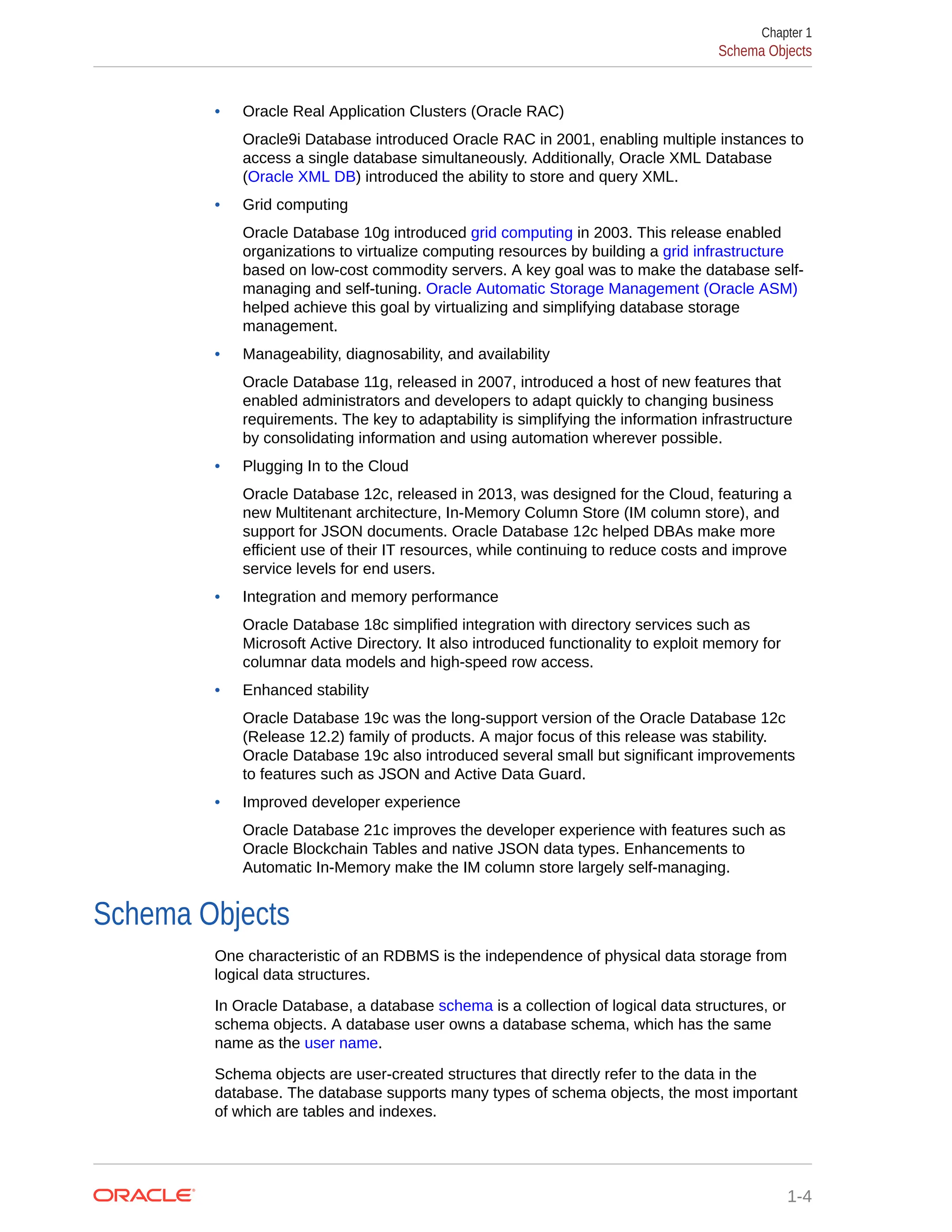 • Oracle Real Application Clusters (Oracle RAC) Oracle9i Database introduced Oracle RAC in 2001, enabling multiple instances to access a single database simultaneously. Additionally, Oracle XML Database (Oracle XML DB) introduced the ability to store and query XML. • Grid computing Oracle Database 10g introduced grid computing in 2003. This release enabled organizations to virtualize computing resources by building a grid infrastructure based on low-cost commodity servers. A key goal was to make the database self- managing and self-tuning. Oracle Automatic Storage Management (Oracle ASM) helped achieve this goal by virtualizing and simplifying database storage management. • Manageability, diagnosability, and availability Oracle Database 11g, released in 2007, introduced a host of new features that enabled administrators and developers to adapt quickly to changing business requirements. The key to adaptability is simplifying the information infrastructure by consolidating information and using automation wherever possible. • Plugging In to the Cloud Oracle Database 12c, released in 2013, was designed for the Cloud, featuring a new Multitenant architecture, In-Memory Column Store (IM column store), and support for JSON documents. Oracle Database 12c helped DBAs make more efficient use of their IT resources, while continuing to reduce costs and improve service levels for end users. • Integration and memory performance Oracle Database 18c simplified integration with directory services such as Microsoft Active Directory. It also introduced functionality to exploit memory for columnar data models and high-speed row access. • Enhanced stability Oracle Database 19c was the long-support version of the Oracle Database 12c (Release 12.2) family of products. A major focus of this release was stability. Oracle Database 19c also introduced several small but significant improvements to features such as JSON and Active Data Guard. • Improved developer experience Oracle Database 21c improves the developer experience with features such as Oracle Blockchain Tables and native JSON data types. Enhancements to Automatic In-Memory make the IM column store largely self-managing. Schema Objects One characteristic of an RDBMS is the independence of physical data storage from logical data structures. In Oracle Database, a database schema is a collection of logical data structures, or schema objects. A database user owns a database schema, which has the same name as the user name. Schema objects are user-created structures that directly refer to the data in the database. The database supports many types of schema objects, the most important of which are tables and indexes. Chapter 1 Schema Objects 1-4 