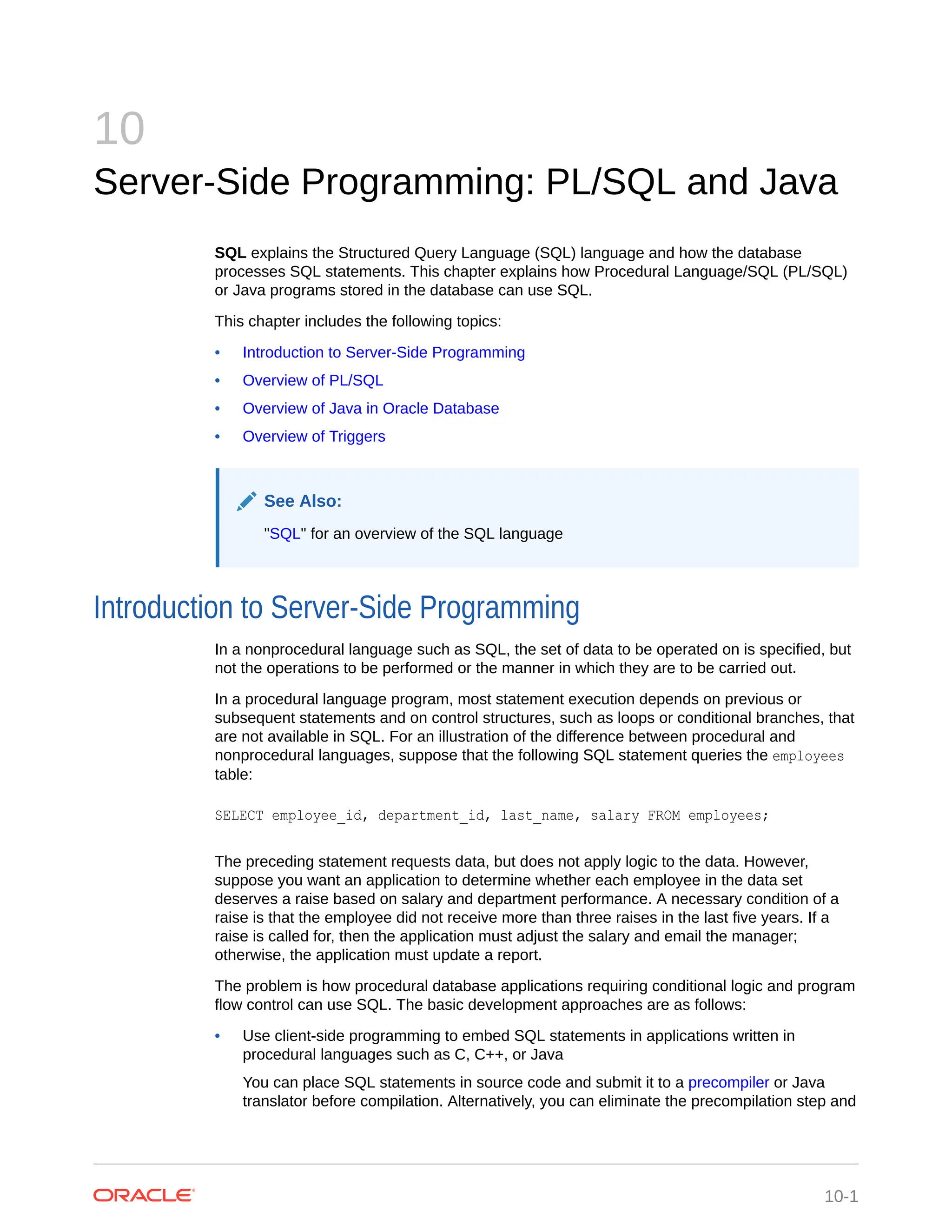 10 Server-Side Programming: PL/SQL and Java SQL explains the Structured Query Language (SQL) language and how the database processes SQL statements. This chapter explains how Procedural Language/SQL (PL/SQL) or Java programs stored in the database can use SQL. This chapter includes the following topics: • Introduction to Server-Side Programming • Overview of PL/SQL • Overview of Java in Oracle Database • Overview of Triggers See Also: "SQL" for an overview of the SQL language Introduction to Server-Side Programming In a nonprocedural language such as SQL, the set of data to be operated on is specified, but not the operations to be performed or the manner in which they are to be carried out. In a procedural language program, most statement execution depends on previous or subsequent statements and on control structures, such as loops or conditional branches, that are not available in SQL. For an illustration of the difference between procedural and nonprocedural languages, suppose that the following SQL statement queries the employees table: SELECT employee_id, department_id, last_name, salary FROM employees; The preceding statement requests data, but does not apply logic to the data. However, suppose you want an application to determine whether each employee in the data set deserves a raise based on salary and department performance. A necessary condition of a raise is that the employee did not receive more than three raises in the last five years. If a raise is called for, then the application must adjust the salary and email the manager; otherwise, the application must update a report. The problem is how procedural database applications requiring conditional logic and program flow control can use SQL. The basic development approaches are as follows: • Use client-side programming to embed SQL statements in applications written in procedural languages such as C, C++, or Java You can place SQL statements in source code and submit it to a precompiler or Java translator before compilation. Alternatively, you can eliminate the precompilation step and 10-1 