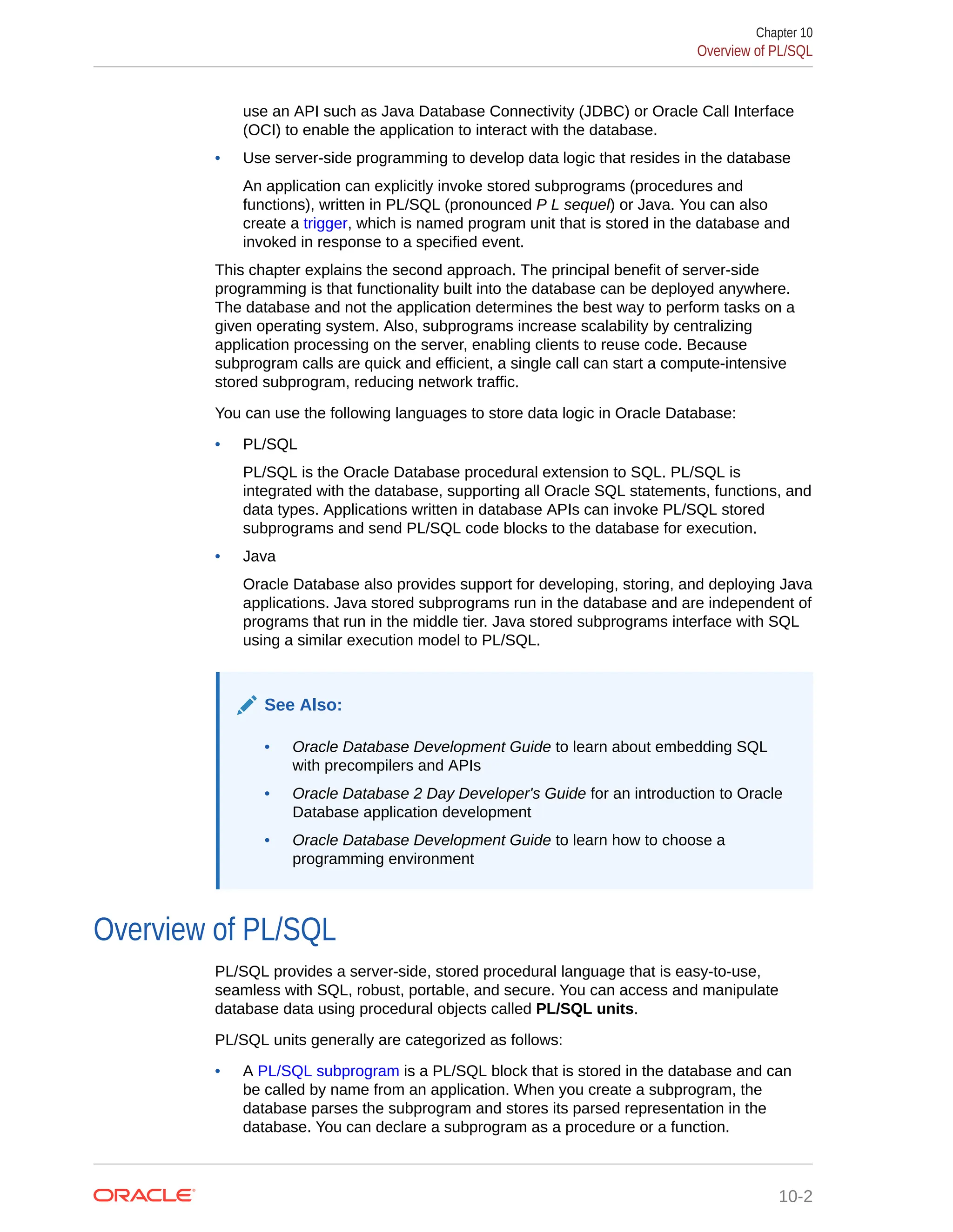 use an API such as Java Database Connectivity (JDBC) or Oracle Call Interface (OCI) to enable the application to interact with the database. • Use server-side programming to develop data logic that resides in the database An application can explicitly invoke stored subprograms (procedures and functions), written in PL/SQL (pronounced P L sequel) or Java. You can also create a trigger, which is named program unit that is stored in the database and invoked in response to a specified event. This chapter explains the second approach. The principal benefit of server-side programming is that functionality built into the database can be deployed anywhere. The database and not the application determines the best way to perform tasks on a given operating system. Also, subprograms increase scalability by centralizing application processing on the server, enabling clients to reuse code. Because subprogram calls are quick and efficient, a single call can start a compute-intensive stored subprogram, reducing network traffic. You can use the following languages to store data logic in Oracle Database: • PL/SQL PL/SQL is the Oracle Database procedural extension to SQL. PL/SQL is integrated with the database, supporting all Oracle SQL statements, functions, and data types. Applications written in database APIs can invoke PL/SQL stored subprograms and send PL/SQL code blocks to the database for execution. • Java Oracle Database also provides support for developing, storing, and deploying Java applications. Java stored subprograms run in the database and are independent of programs that run in the middle tier. Java stored subprograms interface with SQL using a similar execution model to PL/SQL. See Also: • Oracle Database Development Guide to learn about embedding SQL with precompilers and APIs • Oracle Database 2 Day Developer's Guide for an introduction to Oracle Database application development • Oracle Database Development Guide to learn how to choose a programming environment Overview of PL/SQL PL/SQL provides a server-side, stored procedural language that is easy-to-use, seamless with SQL, robust, portable, and secure. You can access and manipulate database data using procedural objects called PL/SQL units. PL/SQL units generally are categorized as follows: • A PL/SQL subprogram is a PL/SQL block that is stored in the database and can be called by name from an application. When you create a subprogram, the database parses the subprogram and stores its parsed representation in the database. You can declare a subprogram as a procedure or a function. Chapter 10 Overview of PL/SQL 10-2 