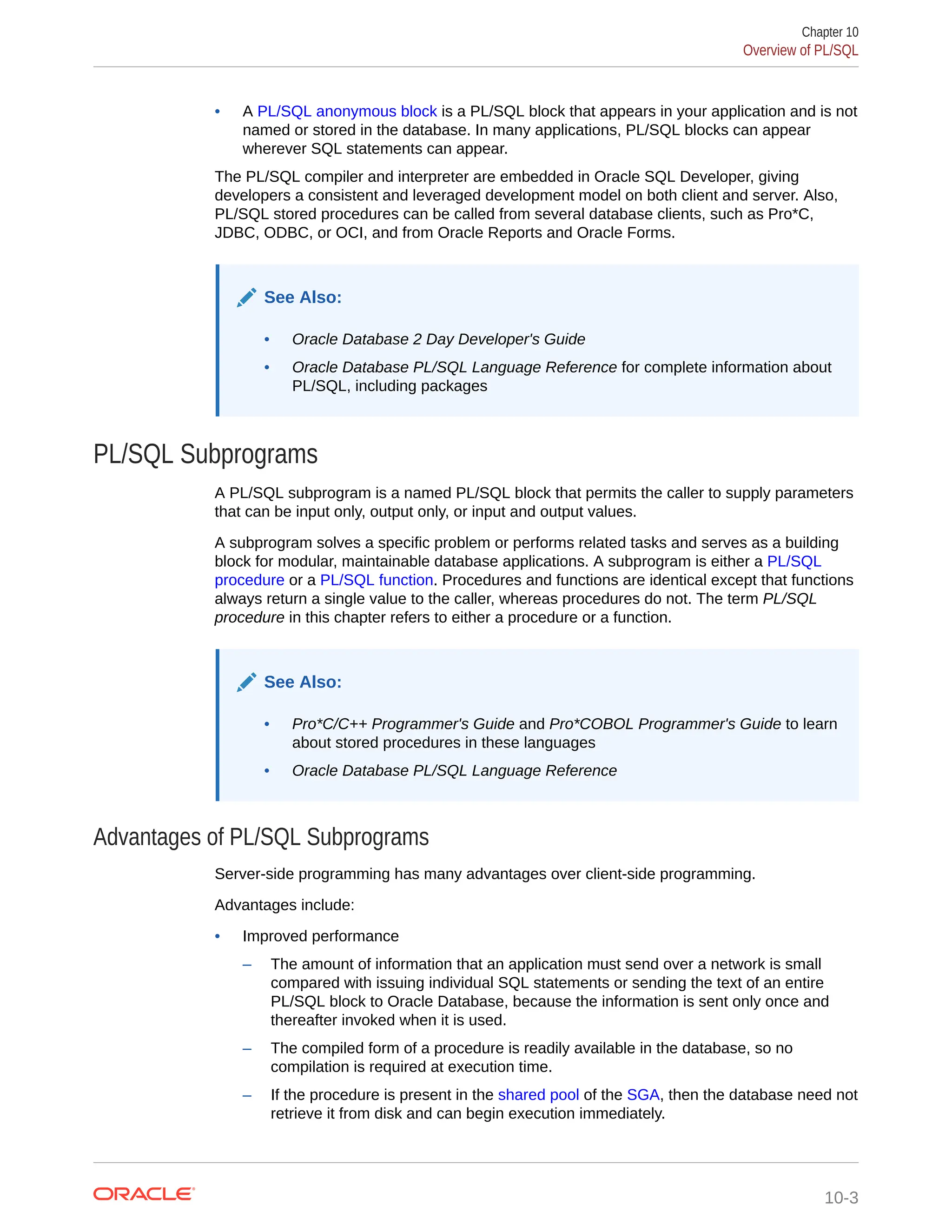 • A PL/SQL anonymous block is a PL/SQL block that appears in your application and is not named or stored in the database. In many applications, PL/SQL blocks can appear wherever SQL statements can appear. The PL/SQL compiler and interpreter are embedded in Oracle SQL Developer, giving developers a consistent and leveraged development model on both client and server. Also, PL/SQL stored procedures can be called from several database clients, such as Pro*C, JDBC, ODBC, or OCI, and from Oracle Reports and Oracle Forms. See Also: • Oracle Database 2 Day Developer's Guide • Oracle Database PL/SQL Language Reference for complete information about PL/SQL, including packages PL/SQL Subprograms A PL/SQL subprogram is a named PL/SQL block that permits the caller to supply parameters that can be input only, output only, or input and output values. A subprogram solves a specific problem or performs related tasks and serves as a building block for modular, maintainable database applications. A subprogram is either a PL/SQL procedure or a PL/SQL function. Procedures and functions are identical except that functions always return a single value to the caller, whereas procedures do not. The term PL/SQL procedure in this chapter refers to either a procedure or a function. See Also: • Pro*C/C++ Programmer's Guide and Pro*COBOL Programmer's Guide to learn about stored procedures in these languages • Oracle Database PL/SQL Language Reference Advantages of PL/SQL Subprograms Server-side programming has many advantages over client-side programming. Advantages include: • Improved performance – The amount of information that an application must send over a network is small compared with issuing individual SQL statements or sending the text of an entire PL/SQL block to Oracle Database, because the information is sent only once and thereafter invoked when it is used. – The compiled form of a procedure is readily available in the database, so no compilation is required at execution time. – If the procedure is present in the shared pool of the SGA, then the database need not retrieve it from disk and can begin execution immediately. Chapter 10 Overview of PL/SQL 10-3 