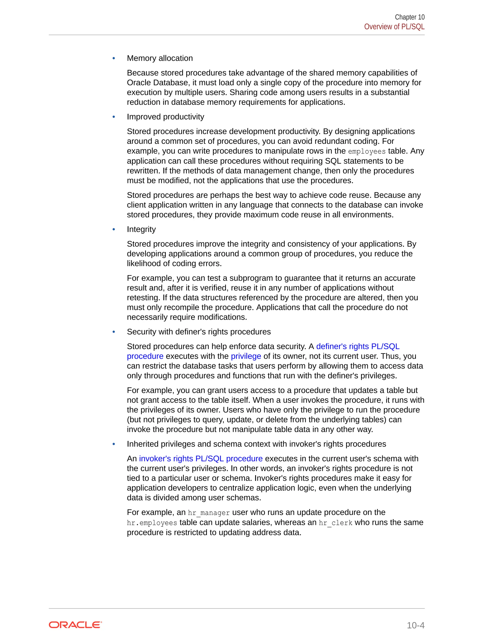 • Memory allocation Because stored procedures take advantage of the shared memory capabilities of Oracle Database, it must load only a single copy of the procedure into memory for execution by multiple users. Sharing code among users results in a substantial reduction in database memory requirements for applications. • Improved productivity Stored procedures increase development productivity. By designing applications around a common set of procedures, you can avoid redundant coding. For example, you can write procedures to manipulate rows in the employees table. Any application can call these procedures without requiring SQL statements to be rewritten. If the methods of data management change, then only the procedures must be modified, not the applications that use the procedures. Stored procedures are perhaps the best way to achieve code reuse. Because any client application written in any language that connects to the database can invoke stored procedures, they provide maximum code reuse in all environments. • Integrity Stored procedures improve the integrity and consistency of your applications. By developing applications around a common group of procedures, you reduce the likelihood of coding errors. For example, you can test a subprogram to guarantee that it returns an accurate result and, after it is verified, reuse it in any number of applications without retesting. If the data structures referenced by the procedure are altered, then you must only recompile the procedure. Applications that call the procedure do not necessarily require modifications. • Security with definer's rights procedures Stored procedures can help enforce data security. A definer's rights PL/SQL procedure executes with the privilege of its owner, not its current user. Thus, you can restrict the database tasks that users perform by allowing them to access data only through procedures and functions that run with the definer's privileges. For example, you can grant users access to a procedure that updates a table but not grant access to the table itself. When a user invokes the procedure, it runs with the privileges of its owner. Users who have only the privilege to run the procedure (but not privileges to query, update, or delete from the underlying tables) can invoke the procedure but not manipulate table data in any other way. • Inherited privileges and schema context with invoker's rights procedures An invoker's rights PL/SQL procedure executes in the current user's schema with the current user's privileges. In other words, an invoker's rights procedure is not tied to a particular user or schema. Invoker's rights procedures make it easy for application developers to centralize application logic, even when the underlying data is divided among user schemas. For example, an hr_manager user who runs an update procedure on the hr.employees table can update salaries, whereas an hr_clerk who runs the same procedure is restricted to updating address data. Chapter 10 Overview of PL/SQL 10-4 