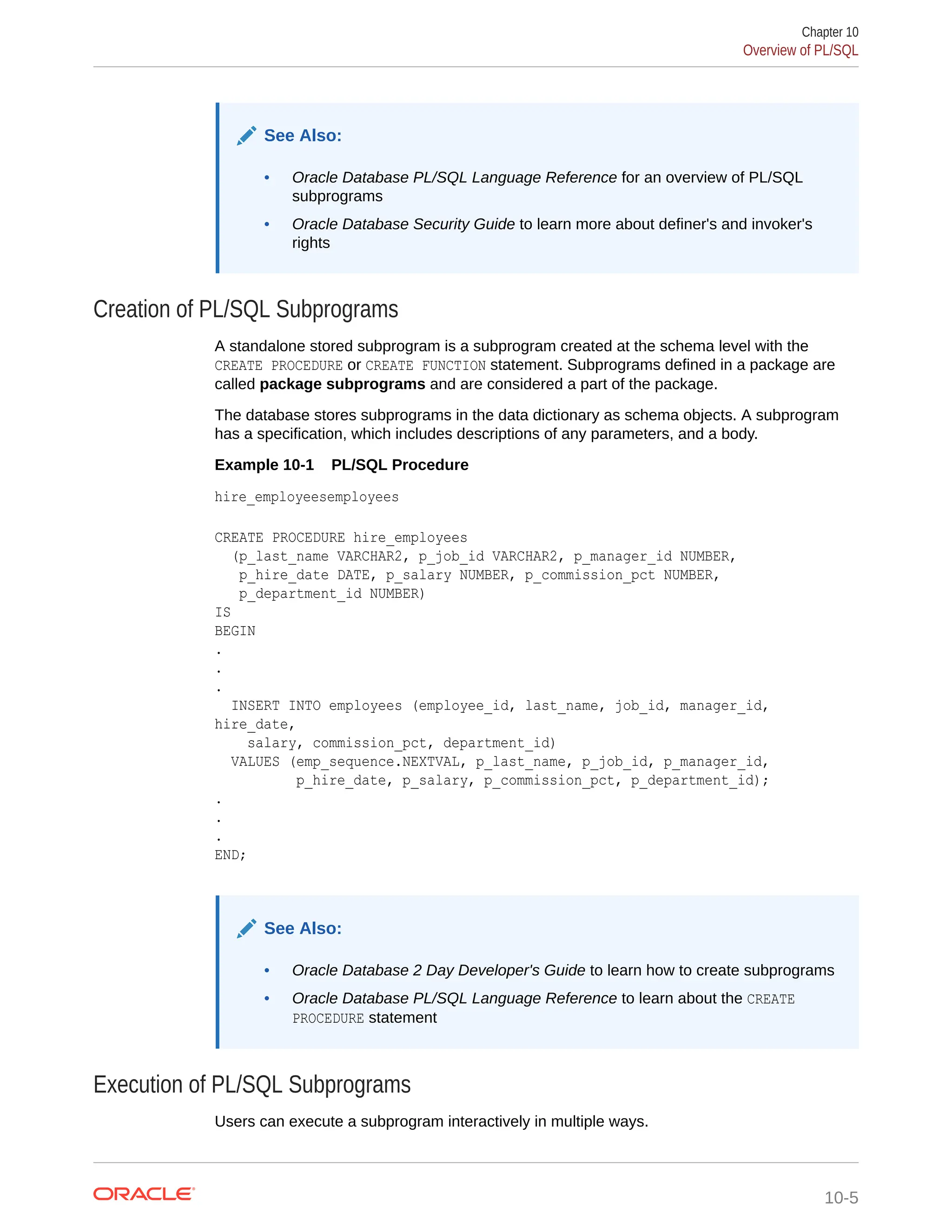 See Also: • Oracle Database PL/SQL Language Reference for an overview of PL/SQL subprograms • Oracle Database Security Guide to learn more about definer's and invoker's rights Creation of PL/SQL Subprograms A standalone stored subprogram is a subprogram created at the schema level with the CREATE PROCEDURE or CREATE FUNCTION statement. Subprograms defined in a package are called package subprograms and are considered a part of the package. The database stores subprograms in the data dictionary as schema objects. A subprogram has a specification, which includes descriptions of any parameters, and a body. Example 10-1 PL/SQL Procedure hire_employeesemployees CREATE PROCEDURE hire_employees (p_last_name VARCHAR2, p_job_id VARCHAR2, p_manager_id NUMBER, p_hire_date DATE, p_salary NUMBER, p_commission_pct NUMBER, p_department_id NUMBER) IS BEGIN . . . INSERT INTO employees (employee_id, last_name, job_id, manager_id, hire_date, salary, commission_pct, department_id) VALUES (emp_sequence.NEXTVAL, p_last_name, p_job_id, p_manager_id, p_hire_date, p_salary, p_commission_pct, p_department_id); . . . END; See Also: • Oracle Database 2 Day Developer's Guide to learn how to create subprograms • Oracle Database PL/SQL Language Reference to learn about the CREATE PROCEDURE statement Execution of PL/SQL Subprograms Users can execute a subprogram interactively in multiple ways. Chapter 10 Overview of PL/SQL 10-5 