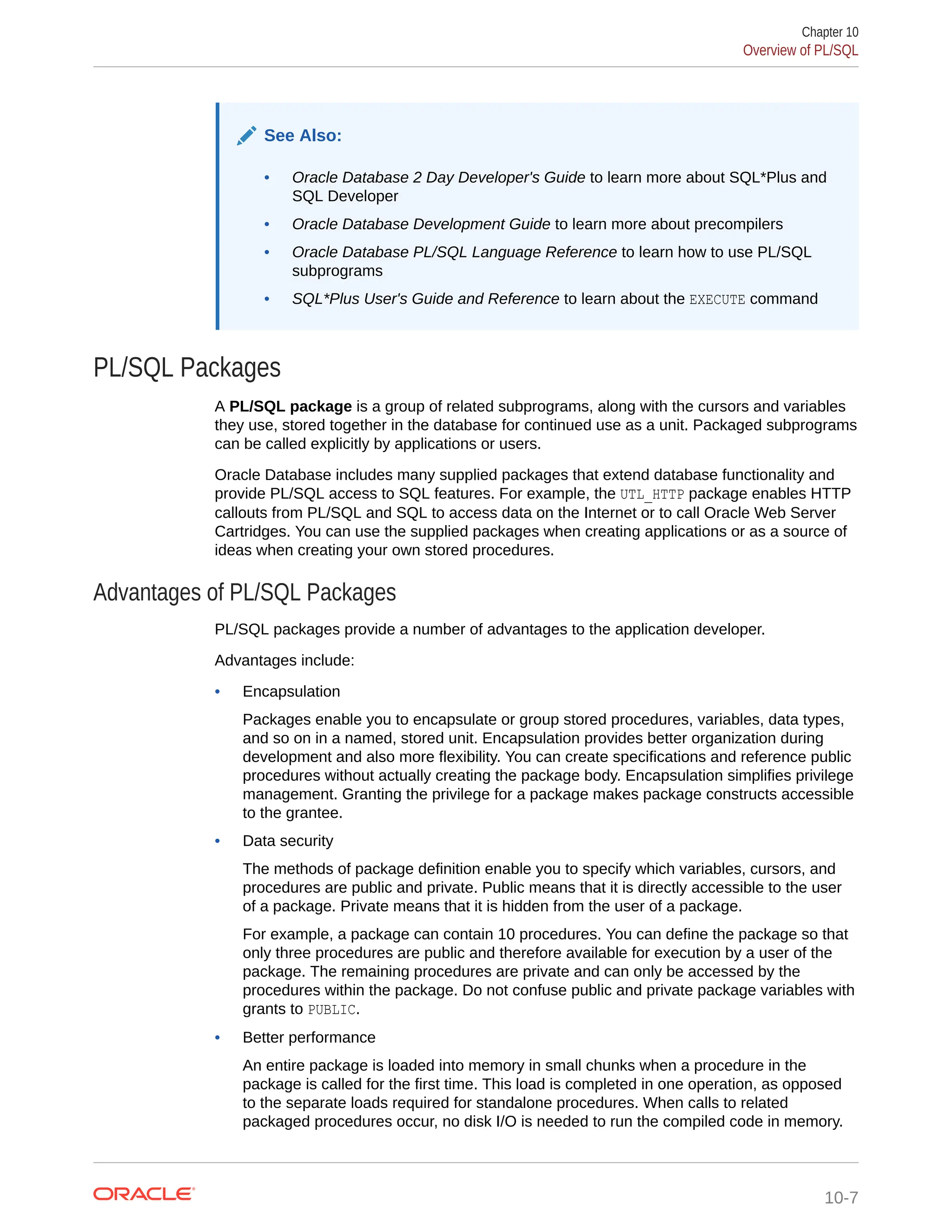 See Also: • Oracle Database 2 Day Developer's Guide to learn more about SQL*Plus and SQL Developer • Oracle Database Development Guide to learn more about precompilers • Oracle Database PL/SQL Language Reference to learn how to use PL/SQL subprograms • SQL*Plus User's Guide and Reference to learn about the EXECUTE command PL/SQL Packages A PL/SQL package is a group of related subprograms, along with the cursors and variables they use, stored together in the database for continued use as a unit. Packaged subprograms can be called explicitly by applications or users. Oracle Database includes many supplied packages that extend database functionality and provide PL/SQL access to SQL features. For example, the UTL_HTTP package enables HTTP callouts from PL/SQL and SQL to access data on the Internet or to call Oracle Web Server Cartridges. You can use the supplied packages when creating applications or as a source of ideas when creating your own stored procedures. Advantages of PL/SQL Packages PL/SQL packages provide a number of advantages to the application developer. Advantages include: • Encapsulation Packages enable you to encapsulate or group stored procedures, variables, data types, and so on in a named, stored unit. Encapsulation provides better organization during development and also more flexibility. You can create specifications and reference public procedures without actually creating the package body. Encapsulation simplifies privilege management. Granting the privilege for a package makes package constructs accessible to the grantee. • Data security The methods of package definition enable you to specify which variables, cursors, and procedures are public and private. Public means that it is directly accessible to the user of a package. Private means that it is hidden from the user of a package. For example, a package can contain 10 procedures. You can define the package so that only three procedures are public and therefore available for execution by a user of the package. The remaining procedures are private and can only be accessed by the procedures within the package. Do not confuse public and private package variables with grants to PUBLIC. • Better performance An entire package is loaded into memory in small chunks when a procedure in the package is called for the first time. This load is completed in one operation, as opposed to the separate loads required for standalone procedures. When calls to related packaged procedures occur, no disk I/O is needed to run the compiled code in memory. Chapter 10 Overview of PL/SQL 10-7 