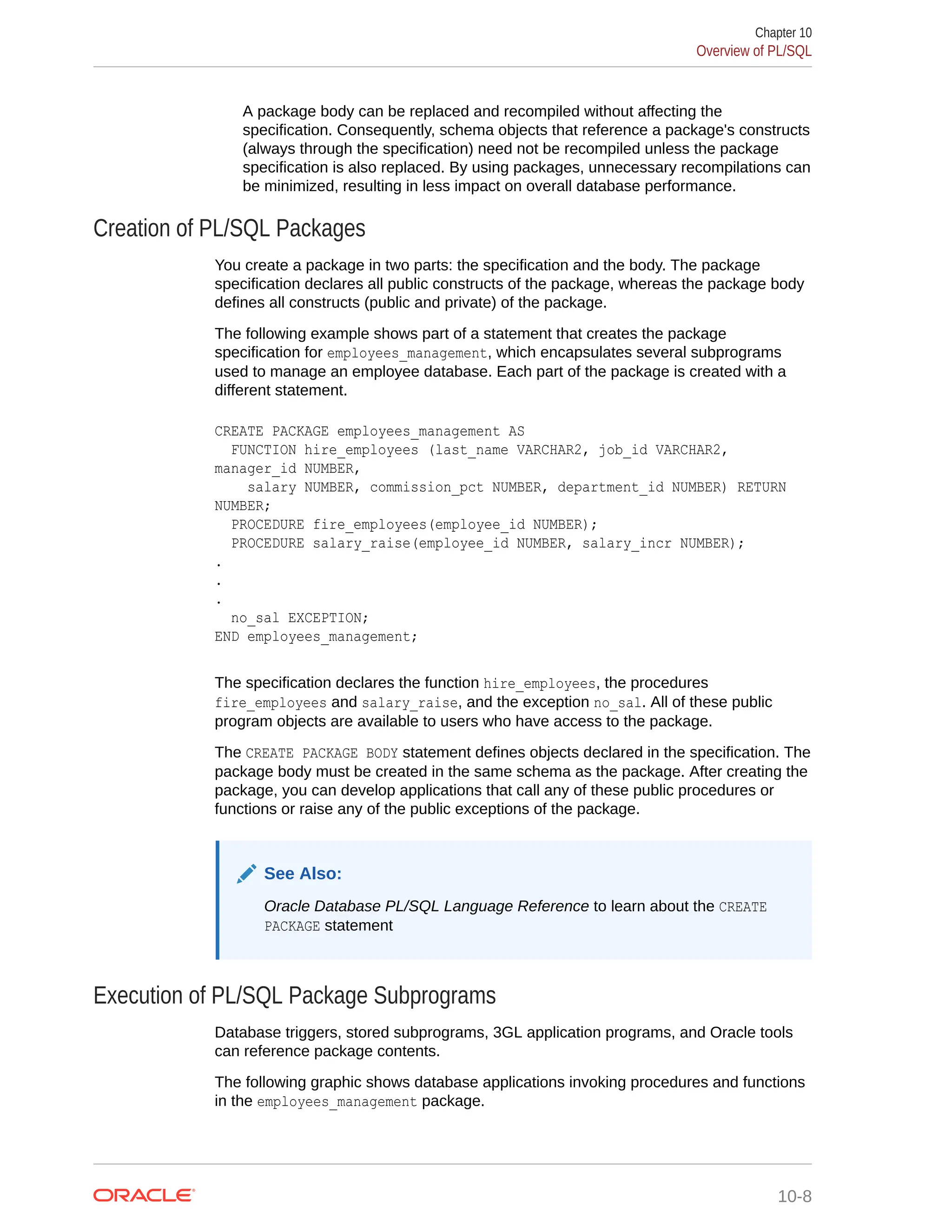 A package body can be replaced and recompiled without affecting the specification. Consequently, schema objects that reference a package's constructs (always through the specification) need not be recompiled unless the package specification is also replaced. By using packages, unnecessary recompilations can be minimized, resulting in less impact on overall database performance. Creation of PL/SQL Packages You create a package in two parts: the specification and the body. The package specification declares all public constructs of the package, whereas the package body defines all constructs (public and private) of the package. The following example shows part of a statement that creates the package specification for employees_management, which encapsulates several subprograms used to manage an employee database. Each part of the package is created with a different statement. CREATE PACKAGE employees_management AS FUNCTION hire_employees (last_name VARCHAR2, job_id VARCHAR2, manager_id NUMBER, salary NUMBER, commission_pct NUMBER, department_id NUMBER) RETURN NUMBER; PROCEDURE fire_employees(employee_id NUMBER); PROCEDURE salary_raise(employee_id NUMBER, salary_incr NUMBER); . . . no_sal EXCEPTION; END employees_management; The specification declares the function hire_employees, the procedures fire_employees and salary_raise, and the exception no_sal. All of these public program objects are available to users who have access to the package. The CREATE PACKAGE BODY statement defines objects declared in the specification. The package body must be created in the same schema as the package. After creating the package, you can develop applications that call any of these public procedures or functions or raise any of the public exceptions of the package. See Also: Oracle Database PL/SQL Language Reference to learn about the CREATE PACKAGE statement Execution of PL/SQL Package Subprograms Database triggers, stored subprograms, 3GL application programs, and Oracle tools can reference package contents. The following graphic shows database applications invoking procedures and functions in the employees_management package. Chapter 10 Overview of PL/SQL 10-8 