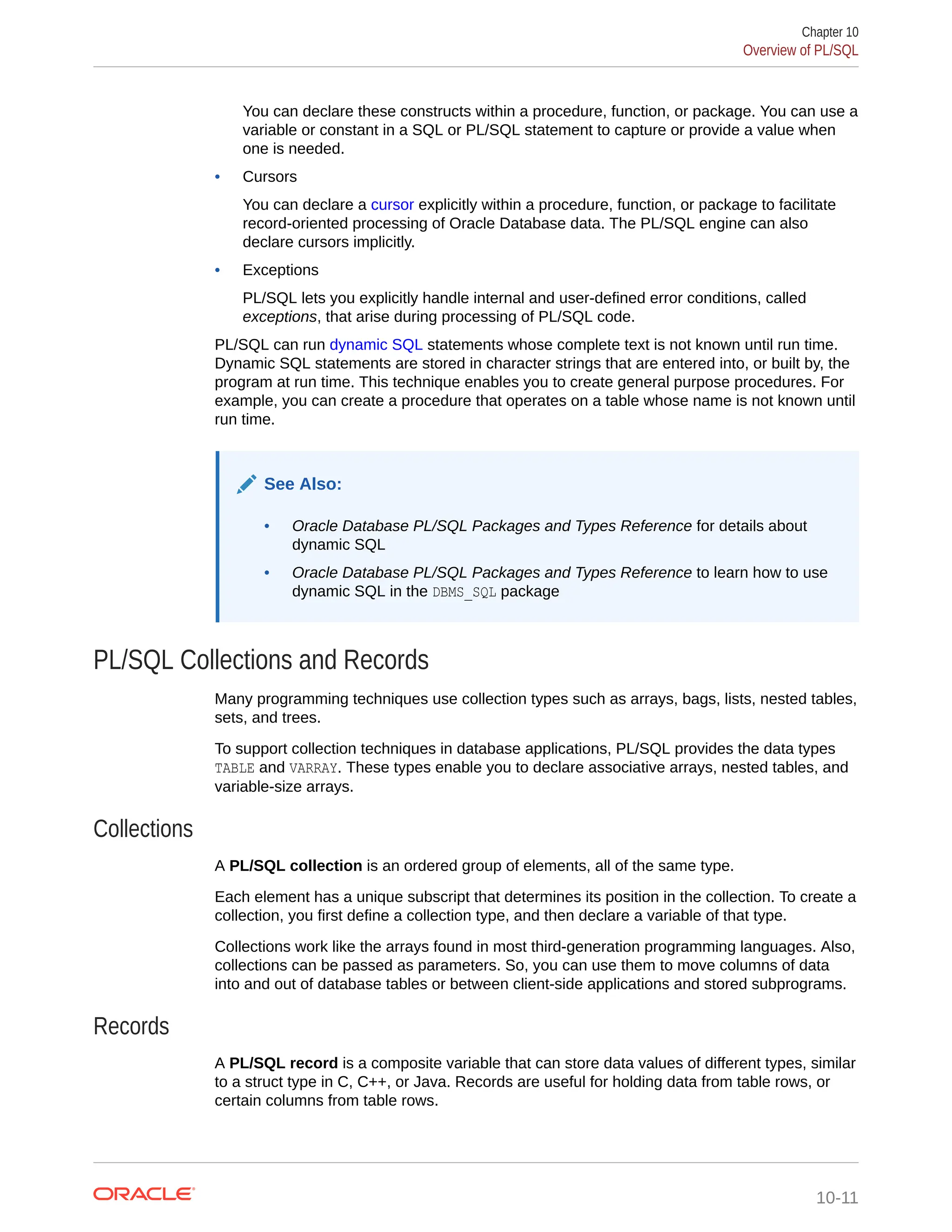 You can declare these constructs within a procedure, function, or package. You can use a variable or constant in a SQL or PL/SQL statement to capture or provide a value when one is needed. • Cursors You can declare a cursor explicitly within a procedure, function, or package to facilitate record-oriented processing of Oracle Database data. The PL/SQL engine can also declare cursors implicitly. • Exceptions PL/SQL lets you explicitly handle internal and user-defined error conditions, called exceptions, that arise during processing of PL/SQL code. PL/SQL can run dynamic SQL statements whose complete text is not known until run time. Dynamic SQL statements are stored in character strings that are entered into, or built by, the program at run time. This technique enables you to create general purpose procedures. For example, you can create a procedure that operates on a table whose name is not known until run time. See Also: • Oracle Database PL/SQL Packages and Types Reference for details about dynamic SQL • Oracle Database PL/SQL Packages and Types Reference to learn how to use dynamic SQL in the DBMS_SQL package PL/SQL Collections and Records Many programming techniques use collection types such as arrays, bags, lists, nested tables, sets, and trees. To support collection techniques in database applications, PL/SQL provides the data types TABLE and VARRAY. These types enable you to declare associative arrays, nested tables, and variable-size arrays. Collections A PL/SQL collection is an ordered group of elements, all of the same type. Each element has a unique subscript that determines its position in the collection. To create a collection, you first define a collection type, and then declare a variable of that type. Collections work like the arrays found in most third-generation programming languages. Also, collections can be passed as parameters. So, you can use them to move columns of data into and out of database tables or between client-side applications and stored subprograms. Records A PL/SQL record is a composite variable that can store data values of different types, similar to a struct type in C, C++, or Java. Records are useful for holding data from table rows, or certain columns from table rows. Chapter 10 Overview of PL/SQL 10-11 