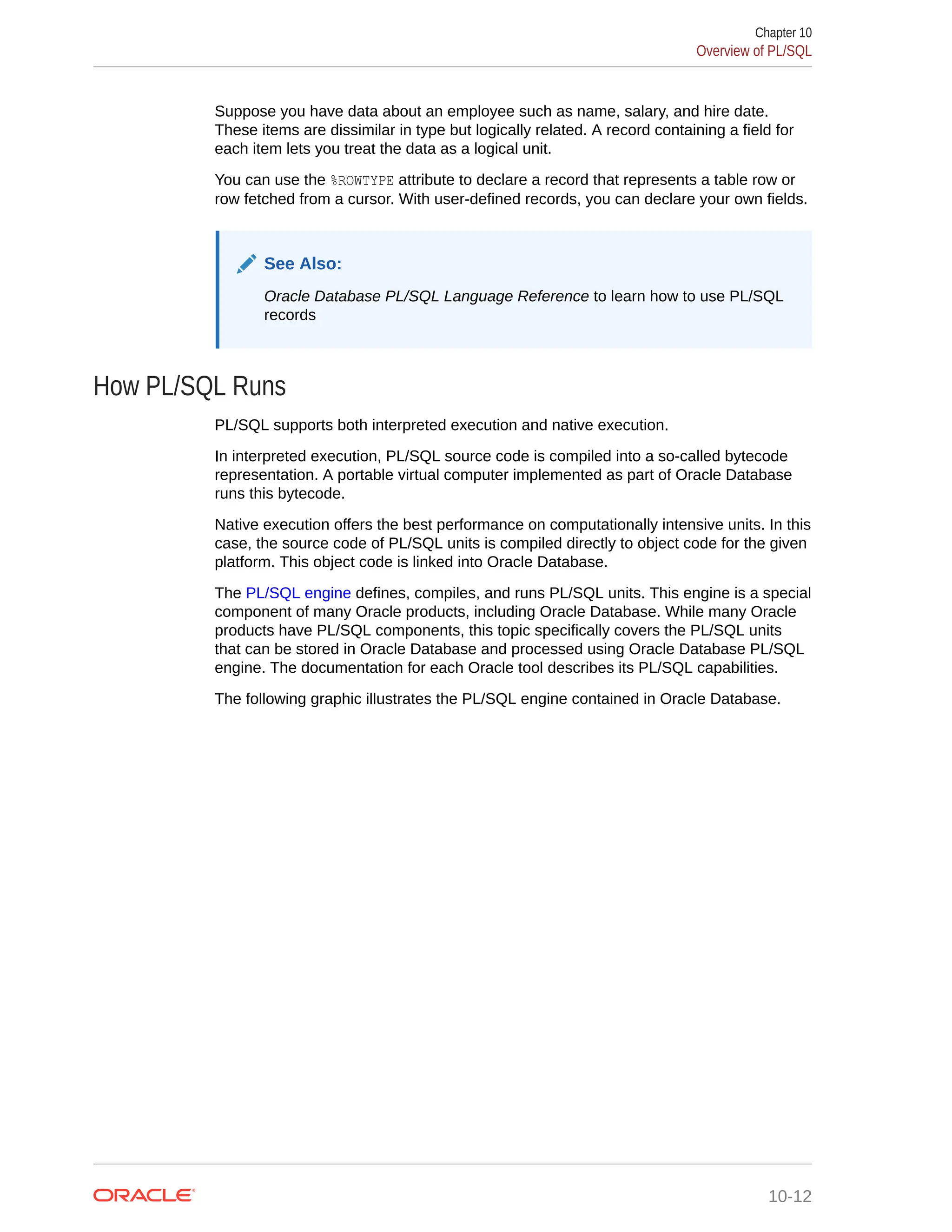 Suppose you have data about an employee such as name, salary, and hire date. These items are dissimilar in type but logically related. A record containing a field for each item lets you treat the data as a logical unit. You can use the %ROWTYPE attribute to declare a record that represents a table row or row fetched from a cursor. With user-defined records, you can declare your own fields. See Also: Oracle Database PL/SQL Language Reference to learn how to use PL/SQL records How PL/SQL Runs PL/SQL supports both interpreted execution and native execution. In interpreted execution, PL/SQL source code is compiled into a so-called bytecode representation. A portable virtual computer implemented as part of Oracle Database runs this bytecode. Native execution offers the best performance on computationally intensive units. In this case, the source code of PL/SQL units is compiled directly to object code for the given platform. This object code is linked into Oracle Database. The PL/SQL engine defines, compiles, and runs PL/SQL units. This engine is a special component of many Oracle products, including Oracle Database. While many Oracle products have PL/SQL components, this topic specifically covers the PL/SQL units that can be stored in Oracle Database and processed using Oracle Database PL/SQL engine. The documentation for each Oracle tool describes its PL/SQL capabilities. The following graphic illustrates the PL/SQL engine contained in Oracle Database. Chapter 10 Overview of PL/SQL 10-12 