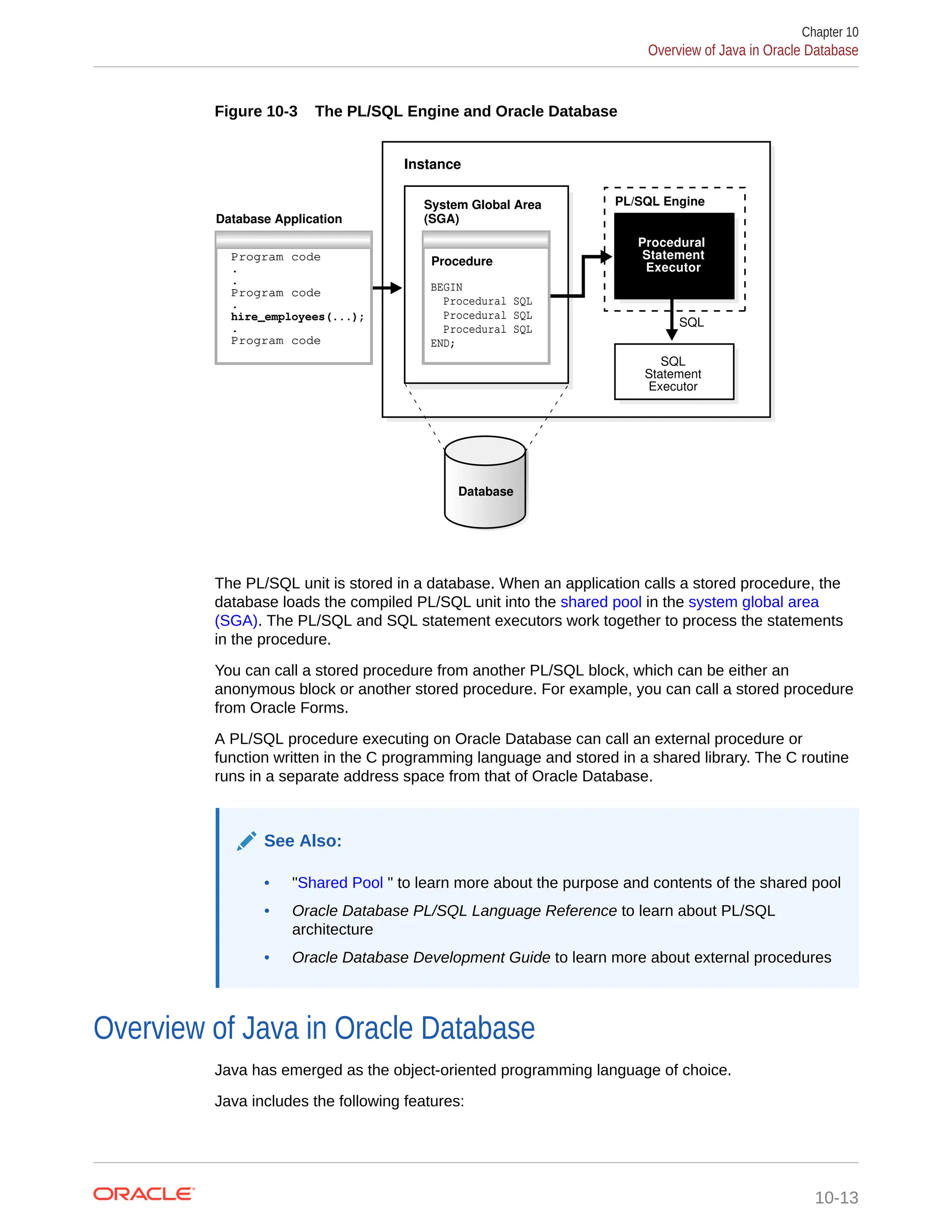 Figure 10-3 The PL/SQL Engine and Oracle Database Instance Database PL/SQL Engine SQL SQL Statement Executor Procedural Statement Executor Database Application System Global Area (SGA) Program code . . Program code . hire_employees(...); . Program code Procedure BEGIN Procedural SQL Procedural SQL Procedural SQL END; The PL/SQL unit is stored in a database. When an application calls a stored procedure, the database loads the compiled PL/SQL unit into the shared pool in the system global area (SGA). The PL/SQL and SQL statement executors work together to process the statements in the procedure. You can call a stored procedure from another PL/SQL block, which can be either an anonymous block or another stored procedure. For example, you can call a stored procedure from Oracle Forms. A PL/SQL procedure executing on Oracle Database can call an external procedure or function written in the C programming language and stored in a shared library. The C routine runs in a separate address space from that of Oracle Database. See Also: • "Shared Pool " to learn more about the purpose and contents of the shared pool • Oracle Database PL/SQL Language Reference to learn about PL/SQL architecture • Oracle Database Development Guide to learn more about external procedures Overview of Java in Oracle Database Java has emerged as the object-oriented programming language of choice. Java includes the following features: Chapter 10 Overview of Java in Oracle Database 10-13 
