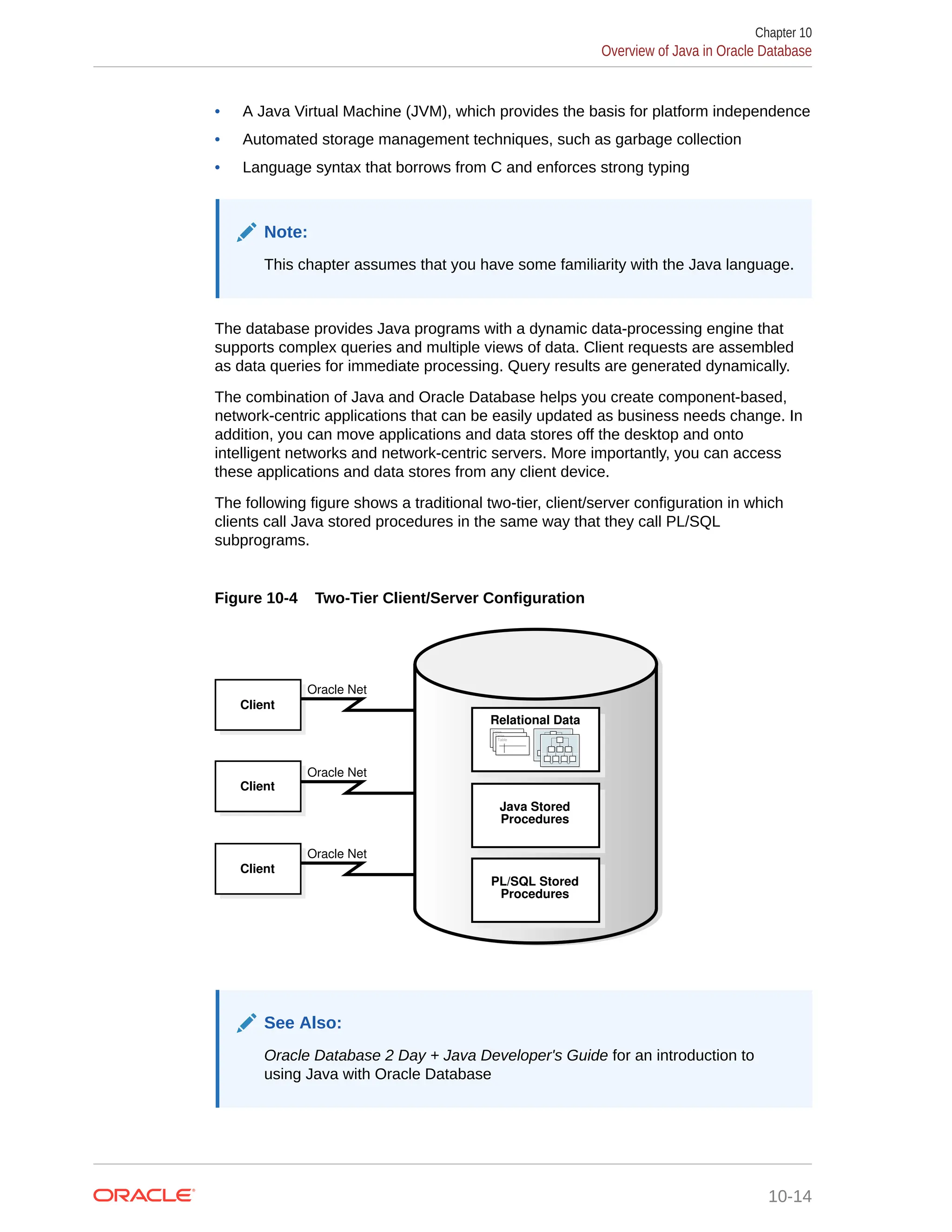 • A Java Virtual Machine (JVM), which provides the basis for platform independence • Automated storage management techniques, such as garbage collection • Language syntax that borrows from C and enforces strong typing Note: This chapter assumes that you have some familiarity with the Java language. The database provides Java programs with a dynamic data-processing engine that supports complex queries and multiple views of data. Client requests are assembled as data queries for immediate processing. Query results are generated dynamically. The combination of Java and Oracle Database helps you create component-based, network-centric applications that can be easily updated as business needs change. In addition, you can move applications and data stores off the desktop and onto intelligent networks and network-centric servers. More importantly, you can access these applications and data stores from any client device. The following figure shows a traditional two-tier, client/server configuration in which clients call Java stored procedures in the same way that they call PL/SQL subprograms. Figure 10-4 Two-Tier Client/Server Configuration Oracle Net Oracle Net Oracle Net Client Client Client Java Stored Procedures PL/SQL Stored Procedures Table Table Table Relational Data See Also: Oracle Database 2 Day + Java Developer's Guide for an introduction to using Java with Oracle Database Chapter 10 Overview of Java in Oracle Database 10-14 