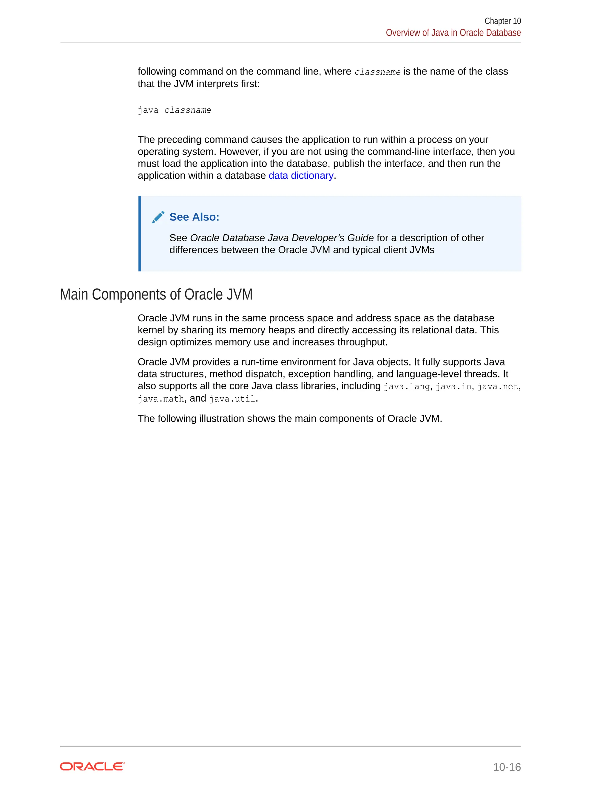 following command on the command line, where classname is the name of the class that the JVM interprets first: java classname The preceding command causes the application to run within a process on your operating system. However, if you are not using the command-line interface, then you must load the application into the database, publish the interface, and then run the application within a database data dictionary. See Also: See Oracle Database Java Developer’s Guide for a description of other differences between the Oracle JVM and typical client JVMs Main Components of Oracle JVM Oracle JVM runs in the same process space and address space as the database kernel by sharing its memory heaps and directly accessing its relational data. This design optimizes memory use and increases throughput. Oracle JVM provides a run-time environment for Java objects. It fully supports Java data structures, method dispatch, exception handling, and language-level threads. It also supports all the core Java class libraries, including java.lang, java.io, java.net, java.math, and java.util. The following illustration shows the main components of Oracle JVM. Chapter 10 Overview of Java in Oracle Database 10-16 
