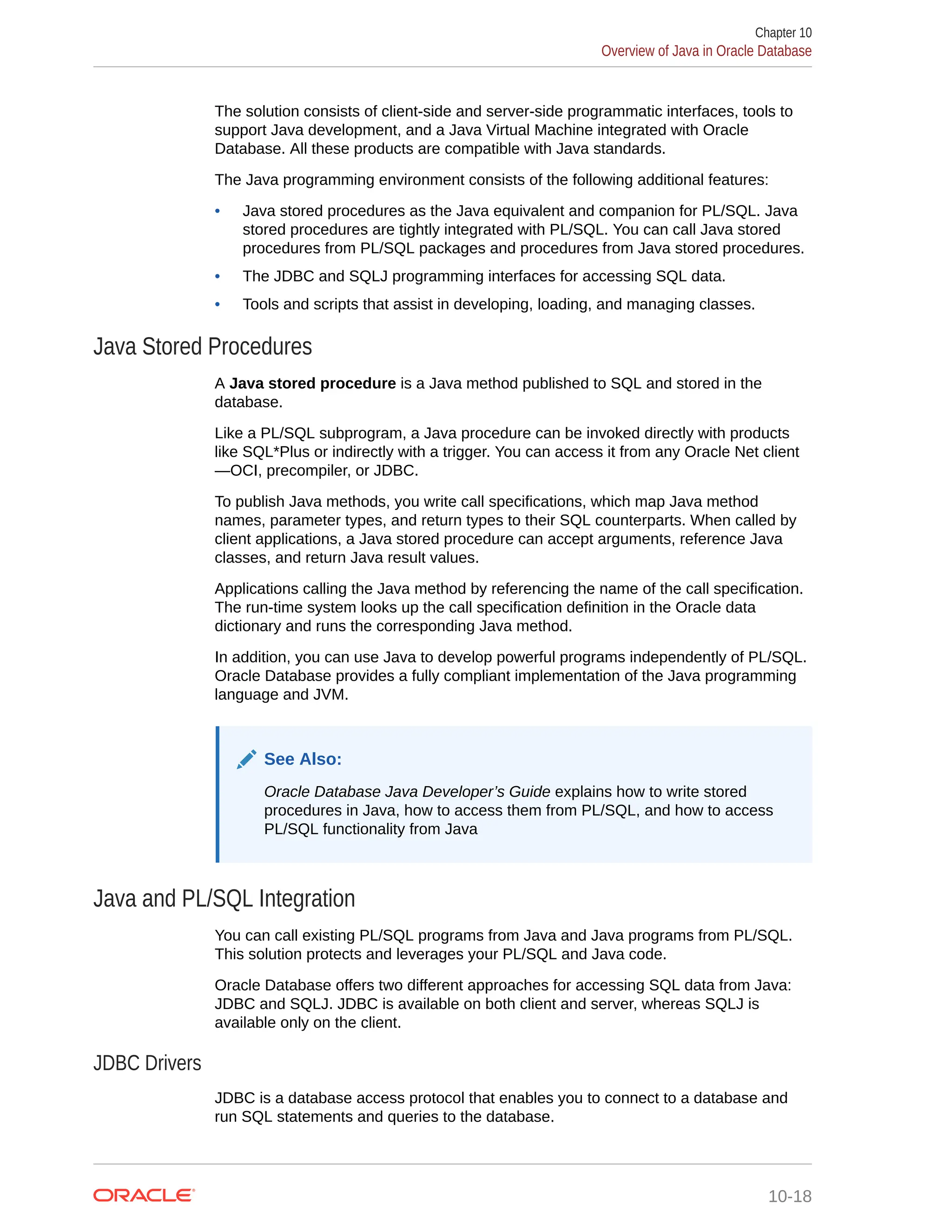 The solution consists of client-side and server-side programmatic interfaces, tools to support Java development, and a Java Virtual Machine integrated with Oracle Database. All these products are compatible with Java standards. The Java programming environment consists of the following additional features: • Java stored procedures as the Java equivalent and companion for PL/SQL. Java stored procedures are tightly integrated with PL/SQL. You can call Java stored procedures from PL/SQL packages and procedures from Java stored procedures. • The JDBC and SQLJ programming interfaces for accessing SQL data. • Tools and scripts that assist in developing, loading, and managing classes. Java Stored Procedures A Java stored procedure is a Java method published to SQL and stored in the database. Like a PL/SQL subprogram, a Java procedure can be invoked directly with products like SQL*Plus or indirectly with a trigger. You can access it from any Oracle Net client —OCI, precompiler, or JDBC. To publish Java methods, you write call specifications, which map Java method names, parameter types, and return types to their SQL counterparts. When called by client applications, a Java stored procedure can accept arguments, reference Java classes, and return Java result values. Applications calling the Java method by referencing the name of the call specification. The run-time system looks up the call specification definition in the Oracle data dictionary and runs the corresponding Java method. In addition, you can use Java to develop powerful programs independently of PL/SQL. Oracle Database provides a fully compliant implementation of the Java programming language and JVM. See Also: Oracle Database Java Developer’s Guide explains how to write stored procedures in Java, how to access them from PL/SQL, and how to access PL/SQL functionality from Java Java and PL/SQL Integration You can call existing PL/SQL programs from Java and Java programs from PL/SQL. This solution protects and leverages your PL/SQL and Java code. Oracle Database offers two different approaches for accessing SQL data from Java: JDBC and SQLJ. JDBC is available on both client and server, whereas SQLJ is available only on the client. JDBC Drivers JDBC is a database access protocol that enables you to connect to a database and run SQL statements and queries to the database. Chapter 10 Overview of Java in Oracle Database 10-18 