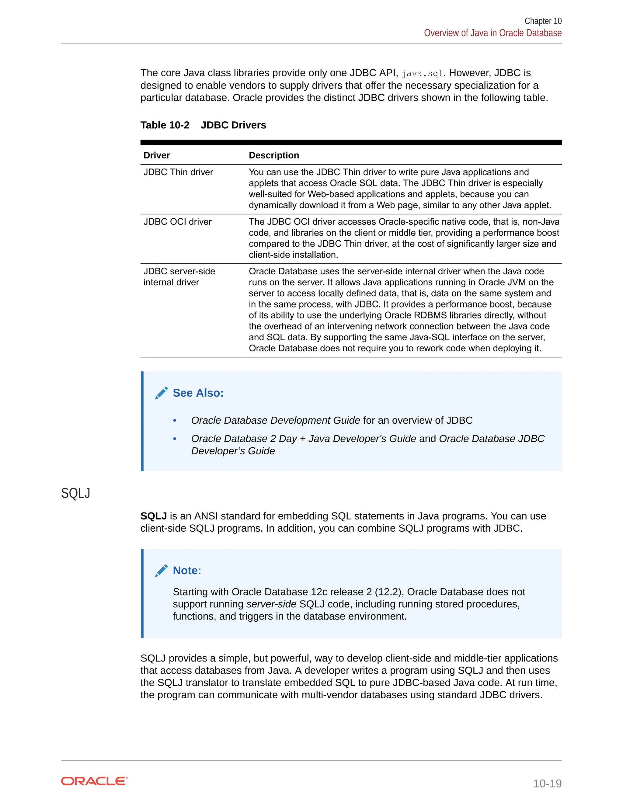 The core Java class libraries provide only one JDBC API, java.sql. However, JDBC is designed to enable vendors to supply drivers that offer the necessary specialization for a particular database. Oracle provides the distinct JDBC drivers shown in the following table. Table 10-2 JDBC Drivers Driver Description JDBC Thin driver You can use the JDBC Thin driver to write pure Java applications and applets that access Oracle SQL data. The JDBC Thin driver is especially well-suited for Web-based applications and applets, because you can dynamically download it from a Web page, similar to any other Java applet. JDBC OCI driver The JDBC OCI driver accesses Oracle-specific native code, that is, non-Java code, and libraries on the client or middle tier, providing a performance boost compared to the JDBC Thin driver, at the cost of significantly larger size and client-side installation. JDBC server-side internal driver Oracle Database uses the server-side internal driver when the Java code runs on the server. It allows Java applications running in Oracle JVM on the server to access locally defined data, that is, data on the same system and in the same process, with JDBC. It provides a performance boost, because of its ability to use the underlying Oracle RDBMS libraries directly, without the overhead of an intervening network connection between the Java code and SQL data. By supporting the same Java-SQL interface on the server, Oracle Database does not require you to rework code when deploying it. See Also: • Oracle Database Development Guide for an overview of JDBC • Oracle Database 2 Day + Java Developer's Guide and Oracle Database JDBC Developer’s Guide SQLJ SQLJ is an ANSI standard for embedding SQL statements in Java programs. You can use client-side SQLJ programs. In addition, you can combine SQLJ programs with JDBC. Note: Starting with Oracle Database 12c release 2 (12.2), Oracle Database does not support running server-side SQLJ code, including running stored procedures, functions, and triggers in the database environment. SQLJ provides a simple, but powerful, way to develop client-side and middle-tier applications that access databases from Java. A developer writes a program using SQLJ and then uses the SQLJ translator to translate embedded SQL to pure JDBC-based Java code. At run time, the program can communicate with multi-vendor databases using standard JDBC drivers. Chapter 10 Overview of Java in Oracle Database 10-19 