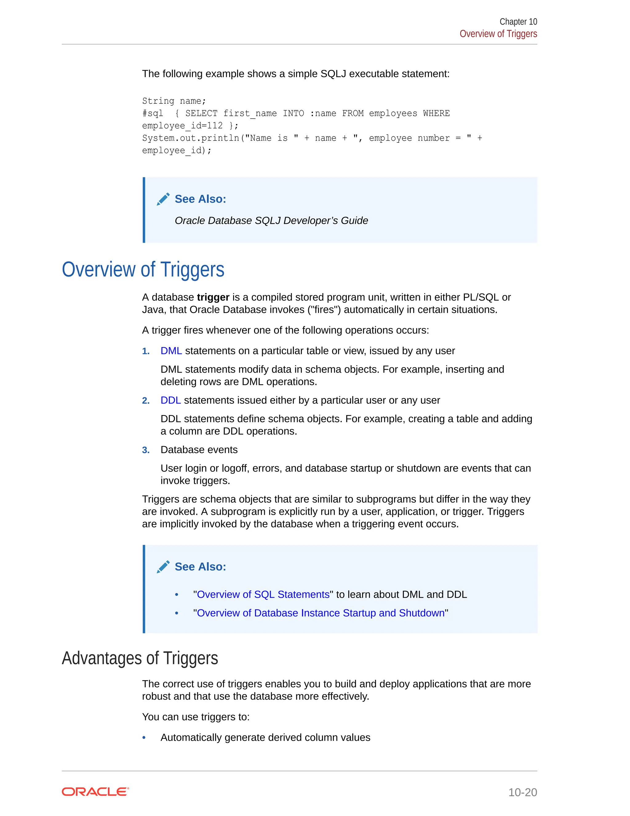 The following example shows a simple SQLJ executable statement: String name; #sql { SELECT first_name INTO :name FROM employees WHERE employee_id=112 }; System.out.println("Name is " + name + ", employee number = " + employee_id); See Also: Oracle Database SQLJ Developer’s Guide Overview of Triggers A database trigger is a compiled stored program unit, written in either PL/SQL or Java, that Oracle Database invokes ("fires") automatically in certain situations. A trigger fires whenever one of the following operations occurs: 1. DML statements on a particular table or view, issued by any user DML statements modify data in schema objects. For example, inserting and deleting rows are DML operations. 2. DDL statements issued either by a particular user or any user DDL statements define schema objects. For example, creating a table and adding a column are DDL operations. 3. Database events User login or logoff, errors, and database startup or shutdown are events that can invoke triggers. Triggers are schema objects that are similar to subprograms but differ in the way they are invoked. A subprogram is explicitly run by a user, application, or trigger. Triggers are implicitly invoked by the database when a triggering event occurs. See Also: • "Overview of SQL Statements" to learn about DML and DDL • "Overview of Database Instance Startup and Shutdown" Advantages of Triggers The correct use of triggers enables you to build and deploy applications that are more robust and that use the database more effectively. You can use triggers to: • Automatically generate derived column values Chapter 10 Overview of Triggers 10-20 